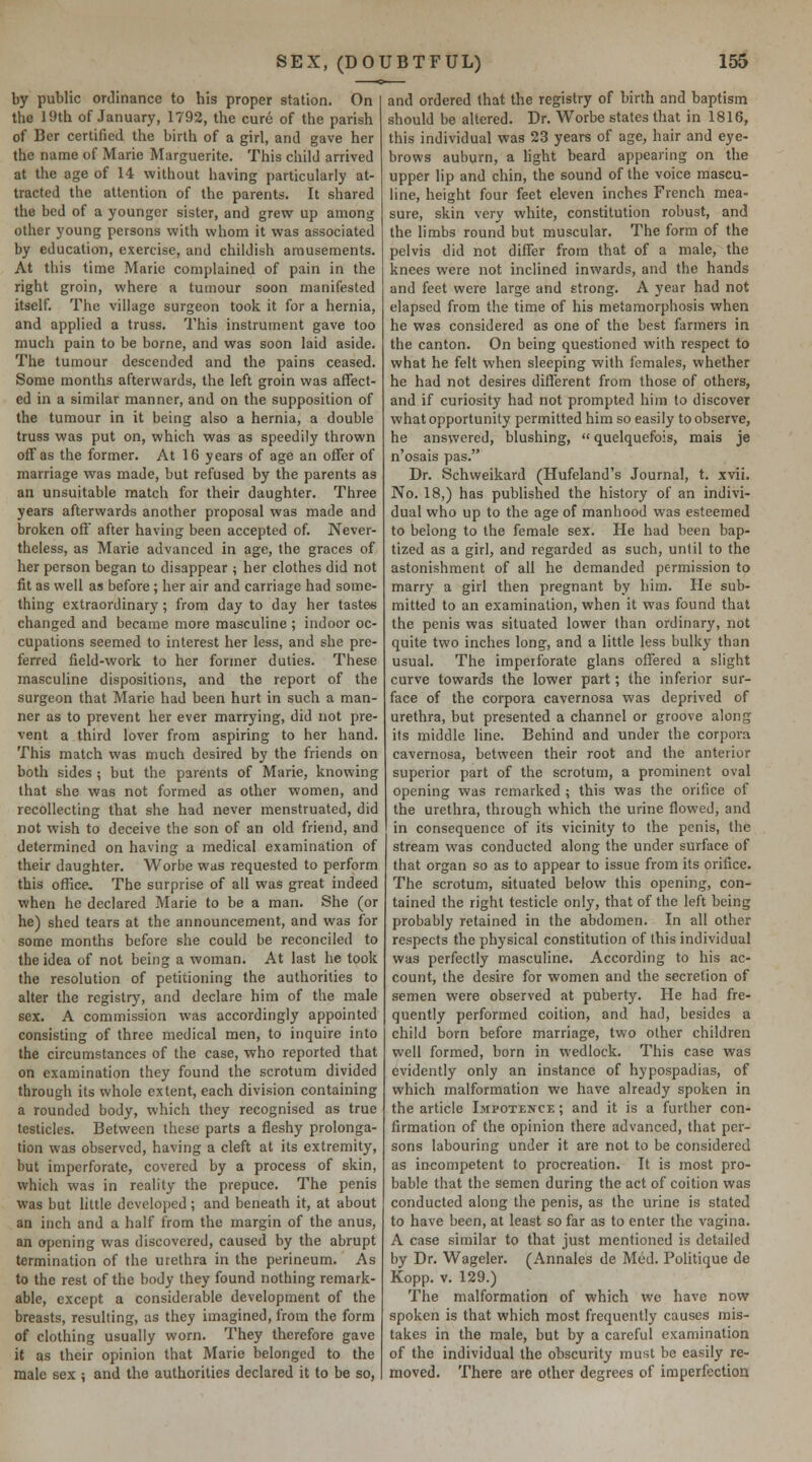 by public orJinancc to his proper station. On the 19th of January, 1792, the cure of the parish of Ber certified the birth of a girl, and gave her the name of Marie Marguerite. This child arrived at the age of 14 without having particularly at- tracted the attention of the parents. It shared the bed of a younger sister, and grew up among other young persons with whom it was associated by education, exercise, and childish amusements. At this time Marie complained of pain in the right groin, where a tumour soon manifested itself. The village surgeon took it for a hernia, and applied a truss. This instrument gave too much pain to be borne, and was soon laid aside. The tumour descended and the pains ceased. Some months afterwards, the left groin was affect- ed in a similar manner, and on the supposition of the tumour in it being also a hernia, a double truss was put on, which was as speedily thrown off as the former. At 16 years of age an offer of marriage was made, but refused by the parents as an unsuitable match for their daughter. Three years afterwards another proposal was made and broken off after having been accepted of. Never- theless, as Marie advanced in age, the graces of her person began to disappear ; her clothes did not fit as well as before ; her air and carriage had some- thing extraordinary; from day to day her tastes changed and became more masculine ; indoor oc- cupations seemed to interest her less, and she pre- ferred field-work to her former duties. These masculine dispositions, and the report of the surgeon that Marie had been hurt in such a man- ner as to prevent her ever marrying, did not pre- vent a third lover from aspiring to her hand. This match was much desired by the friends on both sides ; but the parents of Marie, knowing that she was not formed as other women, and recollecting that she had never menstruated, did not wish to deceive the son of an old friend, and determined on having a medical examination of their daughter. Worbe was requested to perform this office. The surprise of all was great indeed when he declared Marie to be a man. She (or he) shed tears at the announcement, and was for some months before she could be reconciled to the idea of not being a woman. At last he took the resolution of petitioning the authorities to alter the registry, and declare him of the male sex. A commission was accordingly appointed consisting of three medical men, to inquire into the circumstances of the case, who reported that on examination they found the scrotum divided through its whole extent, each division containing a rounded body, which they recognised as true testicles. Between these parts a fleshy prolonga- tion was observed, having a cleft at its extremity, but imperforate, covered by a process of skin, which was in reality the prepuce. The penis was but little developed ; and beneath it, at about an inch and a half from the margin of the anus, an opening was discovered, caused by the abrupt termination of the urethra in the perineum. As to the rest of the body they found nothing remark- able, except a considerable development of the breasts, resulting, as they imagined, from the form of clothing usually worn. They therefore gave it as their opinion that Marie belonged to the male sex ; and the authorities declared it to be so, and ordered that the registry of birth and baptism should be altered. Dr. Worbe states that in 1816, this individual was 23 years of age, hair and eye- brows auburn, a light beard appearing on the upper lip and chin, the sound of the voice mascu- line, height four feet eleven inches French mea- sure, skin very white, constitution robust, and the limbs round but muscular. The form of the pelvis did not differ from that of a male, the knees were not inclined inwards, and the hands and feet were large and strong. A year had not elapsed from the time of his metamorphosis when he was considered as one of the best farmers in the canton. On being questioned with respect to what he felt when sleeping with females, whether he had not desires different from those of others, and if curiosity had not prompted him to discover what opportunity permitted him so easily to observe, he answered, blushing,  quelquefois, mais je n'osais pas. Dr. Schweikard (Hufeland's Journal, t. xvii. No. 18,) has published the history of an indivi- dual who up to the age of manhood was esteemed to belong to the female sex. He had been bap- tized as a girl, and regarded as such, until to the astonishment of all he demanded permission to marry a girl then pregnant by him. He sub- mitted to an examination, when it was found that the penis was situated lower than ordinary, not quite two inches long, and a little less bulky than usual. The impeiforate glans offered a slight curve towards the lower part; the inferior sur- face of the corpora cavernosa was deprived of urethra, but presented a channel or groove along its middle line. Behind and under the corpora cavernosa, between their root and the anterior superior part of the scrotum, a prominent oval opening was remarked ; this was the orifice of the urethra, through which the urine flowed, and in consequence of its vicinity to the penis, the stream was conducted along the under surface of that organ so as to appear to issue from its orifice. The scrotum, situated below this opening, con- tained the right testicle only, that of the left being probably retained in the abdomen. In all other respects the physical constitution of this individual was perfectly masculine. According to his ac- count, the desire for women and the secretion of semen were observed at puberty. He had fre- quently performed coition, and had, besides a child born before marriage, two other children well formed, born in wedlock. This case was evidently only an instance of hypospadias, of which malformation we have already spoken in the article Impotence ; and it is a further con- firmation of the opinion there advanced, that per- sons labouring under it are not to be considered as incompetent to procreation. It is most pro- bable that the semen during the act of coition was conducted along the penis, as the urine is stated to have been, at least so far as to enter the vagina. A case similar to that just mentioned is detailed by Dr. Wageler. (Annales de Med. Politique de Kopp. V. 129.) The malformation of which we have now spoken is that which most frequently causes mis- takes in the male, but by a careful examination of the individual the obscurity must be easily re- moved. There are other degrees of imperfection