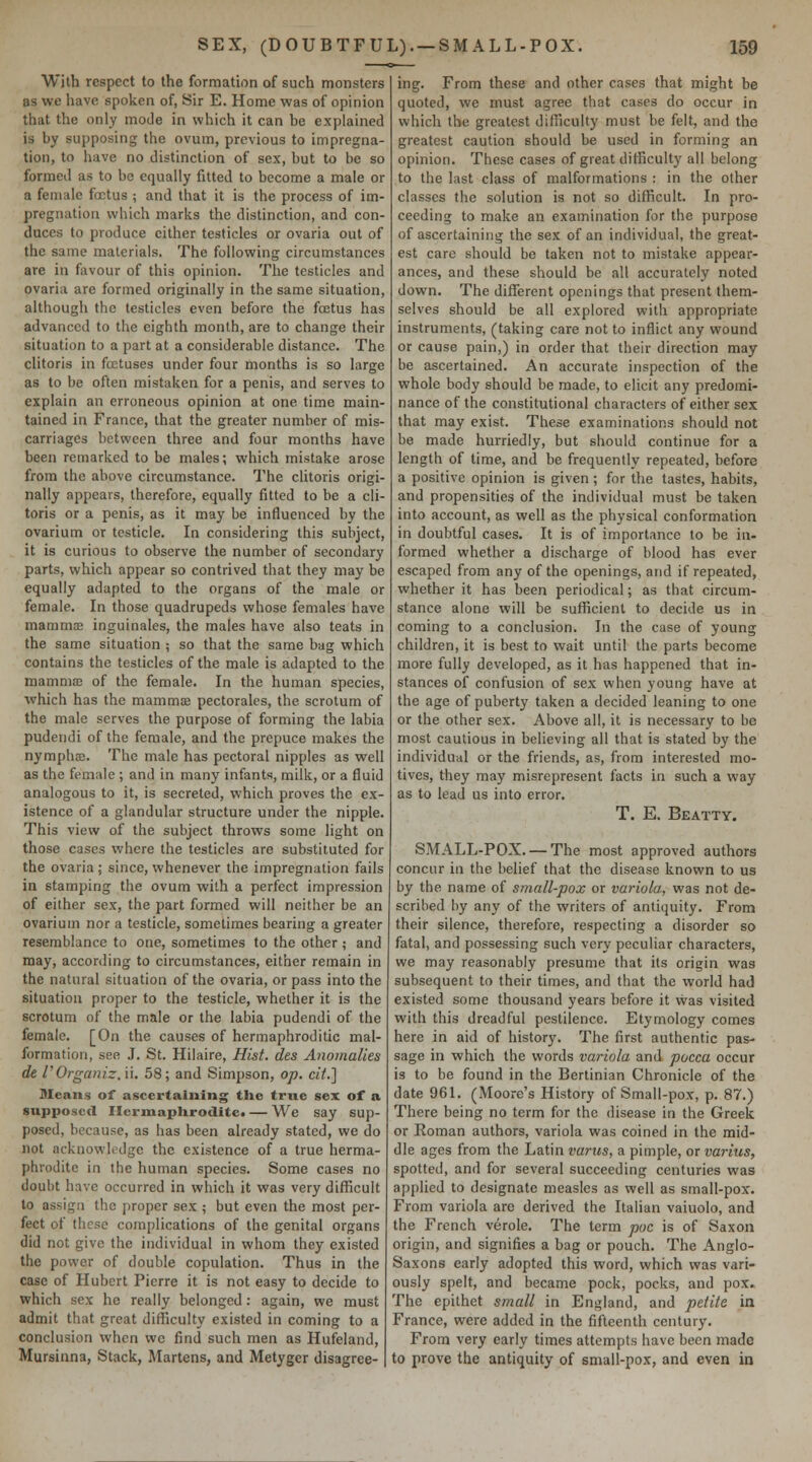 With respect to the formation of such monsters as we have spoken of, Sir E. Home was of opinion that the only mode in which it can be explained is by supposing the ovum, previous to impregna- tion, to have no distinction of sex, but to be so formed as to be equally fitted to become a male or a female foetus ; and that it is the process of im- pregnation which marks the distinction, and con- duces to produce cither testicles or ovaria out of the same materials. The following circumstances are in favour of this opinion. The testicles and ovaria are formed originally in the same situation, although the testicles even before the fcctus has advanced to the eighth month, are to change their situation to a part at a considerable distance. The clitoris in fcctuses under four months is so large as to be often mistaken for a penis, and serves to explain an erroneous opinion at one time main- tained in France, that the greater number of mis- carriages between three and four months have been remarked to be males; which mistake arose from the above circumstance. The clitoris origi- nally appears, therefore, equally fitted to be a cli- toris or a penis, as it may be influenced by the ovarium or testicle. In considering this subject, it is curious to observe the number of secondary parts, which appear so contrived that they may be equally adapted to the organs of the male or female. In those quadrupeds whose females have mammae inguinalcs, the males have also teats in the same situation ; so that the same bag which contains the testicles of the male is adapted to the mammaj of the female. In the human species, which has the mamms pectorales, the scrotum of the male serves the purpose of forming the labia pudendi of the female, and the prepuce makes the nymphEB. The male has pectoral nipples as well as the female ; and in many infants, milk, or a fluid analogous to it, is secreted, which proves the ex- istence of a glandular structure under the nipple. This view of the subject throws some light on those cases where the testicles are substituted for the ovaria ; since, whenever the impregnation fails in stamping the ovum with a perfect impression of either sex, the part formed will neither be an ovarium nor a testicle, sometimes bearing a greater resemblance to one, sometimes to the other ; and may, according to circumstances, either remain in the natural situation of the ovaria, or pass into the situation proper to the testicle, whether it is the scrotum of the male or the labia pudendi of the female. [On the causes of hermaphroditic mal- formation, see J. St. Hilaire, Hist, des Anomalies de rOrganiz. ii. 58; and Simpson, op. cii.] Means of ascertaining the true sex of a supposed IlcrmapUroditca — We say sup- posed, because, as has been already stated, we do not acknowledge the existence of a true herma- phrodite in the human species. Some cases no doubt have occurred in which it was very difficult to assign the proper sex ; but even the most per- fect of these complications of the genital organs did not give the individual in whom they existed the power of double copulation. Thus in the case of Hubert Pierre it is not easy to decide to which sex he really belonged: again, we must admit that great difficulty existed in coming to a conclusion when we find such men as Hufeland, Mursinna, Stack, Martens, and Metyger disagree- ing. From these and other cases that might be quoted, we must agree that cases do occur in which the greatest difficulty must be felt, and the greatest caution should be used in forming an opinion. These cases of great difficulty all belong to the last class of malformations : in the other classes the solution is not so difficult. In pro- ceeding to make an examination for the purpose of ascertaining the sex of an individual, the great- est care should be taken not to mistake appear- ances, and these should be all accurately noted down. The different openings that present them- selves should be all explored with appropriate instruments, (taking care not to inflict any wound or cause pain,) in order that their direction may be ascertained. An accurate inspection of the whole body should be made, to elicit any predomi- nance of the constitutional characters of either sex that may exist. These examinations should not be made hurriedly, but should continue for a length of time, and be frequently repeated, before a positive opinion is given ; for the tastes, habits, and propensities of the individual must be taken into account, as well as the physical conformation in doubtful cases. It is of importance to be in- formed whether a discharge of blood has ever escaped from any of the openings, and if repeated, whether it has been periodical; as that circum- stance alone will be sufficient to decide us in coming to a conclusion. In the case of young children, it is best to wait until the parts become more fully developed, as it has happened that in- stances of confusion of sex when young have at the age of puberty taken a decided leaning to one or the other sex. Above all, it is necessary to be most cautious in believing all that is stated by the individuiil or the friends, as, from interested mo- tives, they may misrepresent facts in such a way as to lead us into error. T. E. Beatty. SMALL-POX. —The most approved authors concur in the belief that the disease known to us by the name of small-pox or variola, was not de- scribed by any of the writers of antiquity. From their silence, therefore, respecting a disorder so fatal, and possessing such very peculiar characters, we may reasonably presume that its origin was subsequent to their times, and that the world had existed some thousand years before it vvas visited with this dreadful pestilence. Etymology comes here in aid of history. The first authentic pas- sage in which the words variola and pocca occur is to be found in the Bertinian Chronicle of the date 96L (Moore's History of Small-pox, p. 87.) There being no term for the disease in the Greek or Roman authors, variola was coined in the mid- dle ages from the Latin t'arws, a pimple, or varitis, spotted, and for several succeeding centuries was applied to designate measles as well as small-pox. From variola are derived the Italian vaiuolo, and the French verole. The term poc is of Saxon origin, and signifies a bag or pouch. The Anglo- Saxons early adopted this word, which was vari- ously spelt, and became pock, pocks, and pox. The epithet small in England, and petite in France, were added in the fifteenth century. From very early times attempts have been made to prove the antiquity of small-pox, and even in