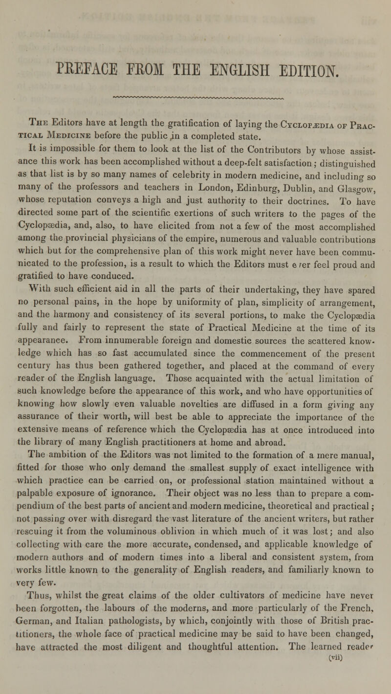 PREFACE FBOM THE ENGLISH EDITION. The Editors have at length the gratification of laying the Cyclopaedia of Prac- tical Medicine before the public ,in a completed state. It is impossible for them to look at the list of the Contributors by whose assist- ance this work has been accomplished without a deep-felt satisfaction ; distinguished as that list is by so many names of celebrity in modern medicine, and including so many of the professors and teachers in London, Edinburg, Dublin, and Glasgow, whose reputation conveys a high and just authority to their doctrines. To have directed some part of the scientific exertions of such writers to the pages of the Cyclopaedia, and, also, to have elicited from not a few of the most accomplished among the provincial physicians of the empire, numerous and valuable contributions which but for the comprehensive plan of this work might never have been commu- nicated to the profession, is a result to which the Editors must e ?er feel proud and gratified to have conduced. With such efficient aid in all the parts of their undertaking, they have spared no personal pains, in the hope by uniformity of plan, simplicity of arrangement, and the harmony and consistency of its several portions, to make the Cyclopaedia fully and fairly to represent the state of Practical Medicine at the time of its appearance. From innumerable foreign and domestic sources the scattered know- ledge which has so fast accumulated since the commencement of the present century has thus been gathered together, and placed at the command of every reader of the English language. Those acquainted with the actual limitation of such knowledge before the appearance of this work, and who have opportunities of knowing how slowly even valuable novelties are diffused in a form giving any assurance of their worth, will best be able to appreciate the importance of the extensive means of reference which the Cyclopaedia has at once introduced into the library of many English practitioners at home and abroad. The ambition of the Editors was not limited to the formation of a mere manual, fitted for those who only demand the smallest supply of exact intelligence with which practice can be carried on, or professional station maintained without a palpable exposure of ignorance. Their object was no less than to prepare a com- pendium of the best parts of ancient and modern medicine, theoretical and practical; not passing over with disregard the vast literature of the ancient writers, but rather rescuing it from the voluminous oblivion in which much of it was lost; and also collecting with care the more accurate, condensed, and applicable knowledge of modern authors and of modern times into a liberal and consistent system, from works little known to the generality of English readers, and familiarly known to very few. Thus, whilst the great claims of the older cultivators of medicine have never been forgotten, the labours of the moderns, and more particularly of the French, German, and Italian pathologists, by which, conjointly with those of British prac- titioners, the whole face of practical medicine may be said to have been changed, have attracted the most diligent and thoughtful attention. The learned reader