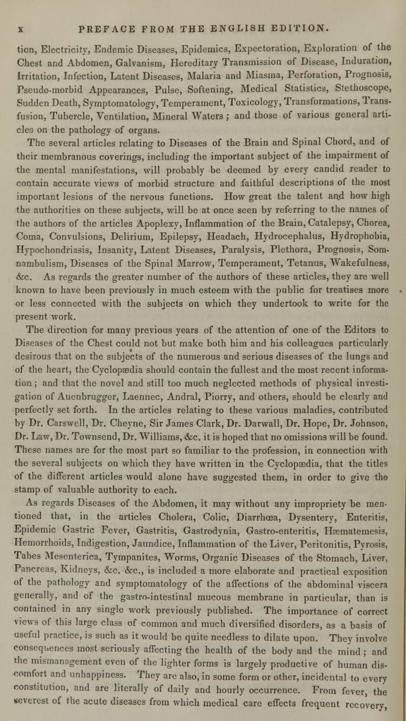 tion, Electricity, Endemic Diseases, Epidemics, Expectoration, Exploration of the Chest and Abdomen, Galvanism, Hereditary Transmission of Disease, Induration, Irritation, Infection, Latent Diseases, Malaria and Miasma, Perforation, Prognosis, Pseudo-morbid Appearances, Pulse, Softening, Medical Statistics, Stethoscope, Sudden Death, Symptomatology, Temperament, Toxicology, Transformations, Trans- fusion, Tubercle, Ventilation, Mineral Waters ; and those of various general arti- cles on the pathology of organs. The several articles relating to Diseases of the Brain and Spinal Chord, and of their membranous coverings, including the important subject of the impairment of the mental manifestations, will probably be deemed by every candid reader to contain accurate views of morbid structure and faithful descriptions of the most important lesions of the nervous functions. How great the talent and how high the authorities on these subjects, will be at once seen by referring to the names of the authors of the articles Apoplexy, Inflammation of the Brain, Catalepsy, Chorea, Coma, Convulsions, Delirium, Epilepsy, Headach, Hydrocephalus, Hydrophobia, Hypochondriasis, Insanity, Latent Diseases, Paralysis, Plethora, Prognosis, Som- nambulism, Diseases of the Spinal Marrow, Temperament, Tetanus, Wakefulness, &c. As regards the greater number of the authors of these articles, they are well known to have been previously in much esteem with the public for treatises more or less connected with the subjects on which they undertook to write for the present work. The direction for many previous years of the attention of one of the Editors to Diseases of the Chest could not but make both him and his colleagues particularly desirous that on the subjects of the numerous and serious diseases of the lungs and of the heart, the Cyclopaedia should contain the fullest and the most recent informa- tion ; and that the novel and still too much neglected methods of physical investi- gation of Auenbrugger, Laennec, Andral, Piorry, and others, should be clearly and perfectly set forth. In the articles relating to these various maladies, contributed by Dr. Carswell, Dr. Cheyne, Sir James Clark, Dr. Darwall, Dr. Hope, Dr. Johnson, Dr. Law, Dr. Townsend, Dr. Williams, &c. it is hoped that no omissions will be found. These names are for the most part so familiar to the profession, in connection with the several subjects on which they have written in the Cyclopaedia, that the titles of the different articles would alone have suggested them, in order to give the stamp of valuable authority to each. As regards Diseases of the Abdomen, it may without any impropriety be men- tioned that, in the articles Cholera, Colic, Diarrhoea, Dysentery, Enteritis, Epidemic Gastric Fever, Gastritis, Gastrodynia, Gastro-enteritis, Haematemesis, Hemorrhoids, Indigestion, Jaundice, Inflammation of the Liver, Peritonitis, Pyrosis, Tabes Mesenterica, Tympanites, Worms, Organic Diseases of the Stomach, Liver, Pancreas, Kidneys, &c. &c, is included a more elaborate and practical exposition of the pathology and symptomatology of the affections of the abdominal viscera generally, and of the gastro-intestinal mucous membrane in particular, than is contained in any single work previously published. The importance of correct views of this large class of common and much diversified disorders, as a basis of useful practice, is such as it would be quite needless to dilate upon. They involve consequences most seriously affecting the health of the body and the mind ; and the mismanagement even of the lighter forms is largely productive of human dis- comfort and unhappiness. They are also, in some form or other, incidental to every constitution, and are literally of daily and hourly occurrence. From fever, the severest of the acute diseases from which medical care effects frequent recovery,