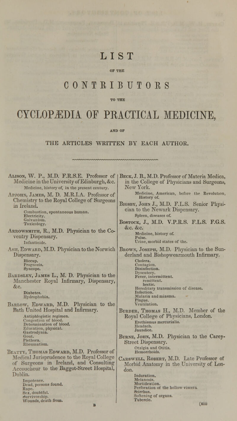 LIST CONTRIBUTORS CYCLOPEDIA OF PRACTICAL MEDICINE, THE ARTICLES WRITTEN BY EACH AUTHOR. Alison, W. P., M.D. F.R.S.E. Professor of Medicine in the University of Edinburgh, &c. Medicine, history of, in the present century. Apjohn, James, M. D. M.R.I.A. Professor of Chemistry to the Royal College of Surgeons in Ireland. Combustion, spontaneous human. Electricity. Galvanism. Toxicology. Arrowsmith, R., M.D. Physician to the Co- ventry Dispensary. Infanticide. Ash, Edward, M.D. Physician to the Norwich Dispensary. Hiccup. Prognosis. Syncope. Bardsley, James L., M. D. Physician to the Manchester Royal Infirmary, Dispensary, &c. Diabetes. Hydrophobia. Barlow, Edward, M.D. Physician to the Bath United Hospital and Infirmary. Antiphlogistic regimen. Congestion of blood. Determination of blood. Education, physical. Gastrodynia. Gout. Plethora. Rheumatism. Be.vtty, Thomas Edward, M.D. Professor of Medical Jurisprudence to the Royal College of Surgeons in Ireland, and Consulting Accoucheur to the Baggot-Street Hospital, Dublin. Impotence. Dead, persons found. Rape. Sex, doubtful. (Survivorship. Wounds, death from. Beck, J. B., M.D. Professor of Materia Medica, in the College of Physicians and Surgeons, New York. Medicine, American, before the Revolution, History of. Bigsby, John J., M.D. F.L.S. Senior Physi- cian to the Newark Dispensary. Spleen, diseases of. Bostock, J., M.D. V.P.R.S. F.L.S. F.G.S. &c. &c. Medicine, history of. Pulse. Urine, morbid states of the. Brown, Joseph, M.D. Physician to the Sun- derland and Bishopwearmouth Infirmary. Cholera. Contagion. Disinfection. Dysentery. Fever, intermittent. remittent. hectic. Hereditary transmission of disease. Infection. Malaria and miasma. Plague. Ventilation. Bijrder, Thomas H., M.D. Member of the Royal College of Physicians, London. Erethismus mercurialis. Headach. Jaundice. Burne, John, M.D. Physician to the Carey- Street Dispensary. Otalgia and Otitis. Hemorrhoids. Carswell, Robert, M.D. Late Professor of Morbid Anatomy in the University of Lon- don. Induration. Melanosis. Mortification. Perforation 01 the hollow viscera Scirrhus. Softening of organs. Tubercle.