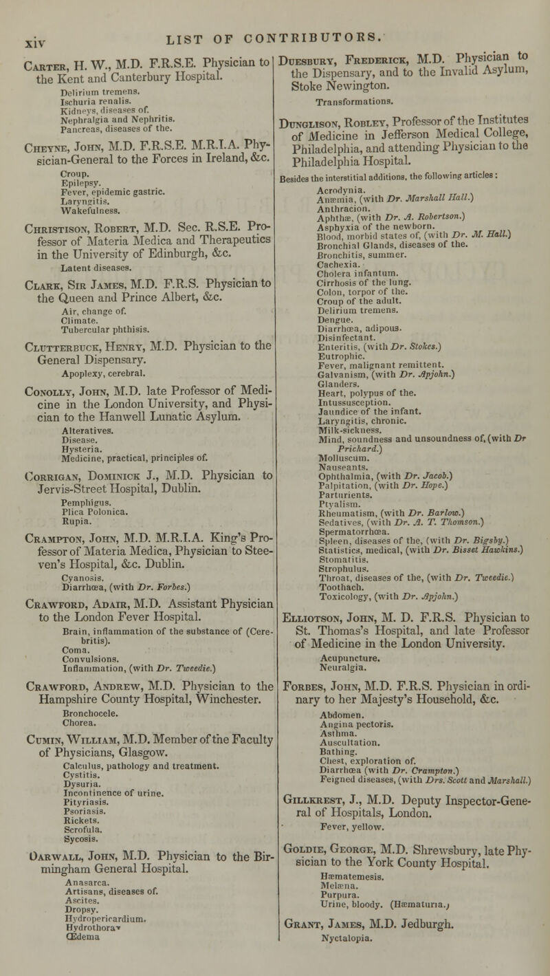 XIV Carter, H. W., M.D. F.R.S.E. Physician to the Kent and Canterbury Hospital. Delirium tremens. Ischuria renalis. Kidneys, diseases of. Nephralgia and Nephritis. Pancreas, diseases of the. Cheyne, John, M.D. F.R.S.E. M.R.I.A. Phy- sician-General to the Forces in Ireland, &c. Croup. Epilepsy. Fever, epidemic gastric. Laryngitis. Wakefulness. Christison, Robert, M.D. Sec. R.S.E. Pro- fessor of Materia Medica and Therapeutics in the University of Edinburgh, &c. Latent diseases. Clark, Sir James, M.D. F.R.S. Physician to the Queen and Prince Albert, &c. Air, change of. Climate. Tubercular phthisis. Clutterbuck, Henry, M.D. Physician to the General Dispensary. Apoplexy, cerebral. Conolly, John, M.D. late Professor of Medi- cine in the London University, and Physi- cian to the Hanwell Lunatic Asylum. Alteratives. Disease. Hysteria. Medicine, practical, principles of. Corrigan, Dominick J., M.D. Physician to Jervis-Street Hospital, Dublin. Pemphigus. Plica Polonica. Rupia. Crampton, John, M.D. M.R.I.A. King's Pro- fessor of Materia Medica, Physician to Stee- ven's Hospital, &c. Dublin. Cyanosis. Diarrhoea, (with Dr. Forbes.) Crawford, Adair, M.D. Assistant Physician to the London Fever Hospital. Brain, inflammation of the substance of (Cere- britis). Coma. Convulsions. Inflammation, (with Dr. Tweedie.) Crawford, Andrew, M.D. Physician to the Hampshire County Hospital, Winchester. Bronchocele. Chorea. Cumin, William, M.D. Member of the Faculty of Physicians, Glasgow. Calculus, pathology and treatment. Cystitis. Dysuria. Incontinence of urine. Pityriasis. Psoriasis. Rickets. Scrofula. Sycosis. Oarwall, John, M.D. Physician to the Bir- mingham General Hospital. Anasarca. Artisans, diseases of. Ascites. Dropsy. Hydroperirardium. Hydrothora'* (Edema Duesbury, Frederick, M.D. Physician to the Dispensary, and to the Invalid Asylum, Stoke Newington. Transformations. Dunglison, Robley, Professor of the Institutes of Medicine in Jefferson Medical College, Philadelphia, and attending Physician to the Philadelphia Hospital. Besides the interstitial additions, the following articles: Acrodynia. Amentia, (with Dr. Marshall Hall.) Anthracion. Aphthse, (with Dr. A. Robertson.) Asphyxia of the newborn. Blood, morbid states of, (with Dr. M. Hall.) Bronchial Glands, diseases of the. Bronchitis, summer. Cachexia. Cholera infantum. Cirrhosis of the lung. Colon, torpor of the. Croup of the adult. Delirium tremens. Dengue. Diarrhoea, adipous. Disinfectant. Enteritis, (with Dr. Stokes.) Eutrophic. Fever, malignant remittent. Galvanism, (with Dr. Apjohn.) Glanders. Heart, polypus of the. Intussusception. Jaundice of the infant. Laryngitis, chronic. Milk-sickness. Mind, soundness and unsoundness of, (with Dr Prichard.) Molluscum. Nauseants. Ophthalmia, (with Dr. Jacob.) Palpitation, (with Dr. Hope.) Parturients. Ptyalism. Rheumatism, (with Dr. Barlow.) Sedatives, (with Dr. A. T. Thomson.) Spermatorrhoea. Spleen, diseases of the, (with Dr. Bigsby.) Statistics, medical, (with Dr. Bisset Hawkins.) Stomatitis. Strophulus. Throat, diseases of the, (with Dr. Tweedie.) Toothach. Toxicology, (with Dr. jSpjohn.) Elliotson, John, M. D. F.R.S. Physician to St. Thomas's Hospital, and late Professor of Medicine in the London University. Acupuncture. Neuralgia. Forbes, John, M.D. F.R.S. Physician in ordi- nary to her Majesty's Household, &c. Abdomen. Angina pectoris. Asthma. Auscultation. Bathing. Chest, exploration of. Diarrhoea (with Dr. Crampton.) Feigned diseases, (with Drs. Scott and Marshall.) Gillkrest, J., M.D. Deputy Inspector-Gene- ral of Hospitals, London. Fever, yellow. Goldie, George, M.D. Shrewsbury, late Phy- sician to the York County Hospital. Hrcmatemesis. Melrena. Purpura. Urine, bloody. (Hematuria.; Grant, James, M.D. Jedburgh. Nyctalopia.