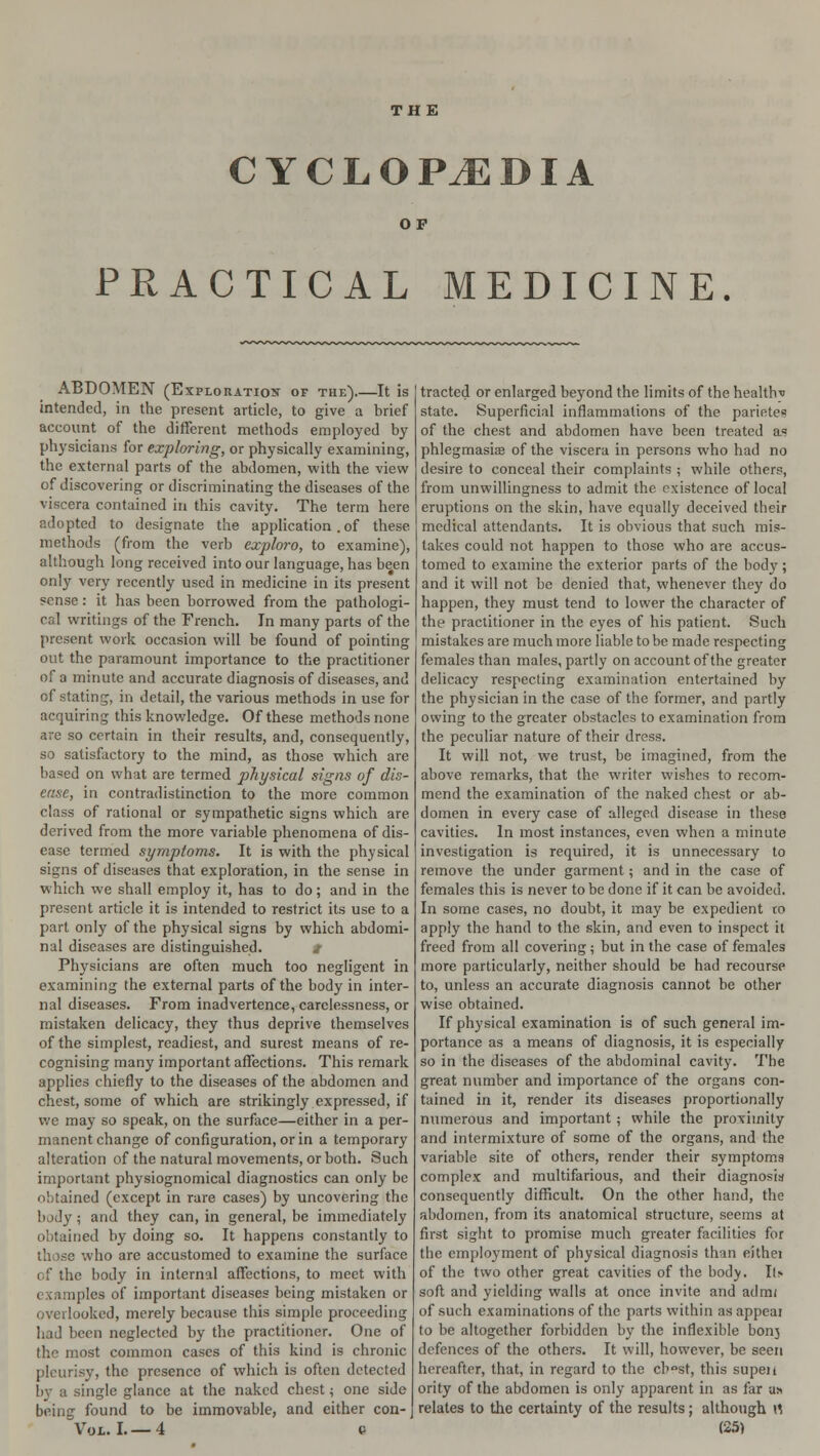 THE CYCLOPAEDIA OP PRACTICAL MEDICINE. ABDOMEN (Exploration of the) It is intended, in the present article, to give a brief account of the different methods employed by physicians for exploring, or physically examining, the external parts of the abdomen, with the view of discovering or discriminating the diseases of the viscera contained in this cavity. The term here adopted to designate the application. of these methods (from the verb exploro, to examine), although long received into our language, has been only very recently used in medicine in its present ?ense: it has been borrowed from the pathologi- cal writings of the French. In many parts of the present work occasion will be found of pointing out the paramount importance to the practitioner of a minute and accurate diagnosis of diseases, and of stating, in detail, the various methods in use for acquiring this knowledge. Of these methods none are so certain in their results, and, consequently, so satisfactory to the mind, as those which are based on what are termed physical signs of dis- ease, in contradistinction to the more common class of rational or sympathetic signs which are derived from the more variable phenomena of dis- ease termed symptoms. It is with the physical signs of diseases that exploration, in the sense in which we shall employ it, has to do; and in the present article it is intended to restrict its use to a part only of the physical signs by which abdomi- nal diseases are distinguished. t Physicians are often much too negligent in examining the external parts of the body in inter- nal diseases. From inadvertence, carelessness, or mistaken delicacy, they thus deprive themselves of the simplest, readiest, and surest means of re- cognising many important affections. This remark applies chiefly to the diseases of the abdomen and chest, some of which are strikingly expressed, if we may so speak, on the surface—either in a per- manent change of configuration, or in a temporary alteration of the natural movements, or both. Such important physiognomical diagnostics can only be obtained (except in rare cases) by uncovering the body ; and they can, in general, be immediately obtained by doing so. It happens constantly to th >se who are accustomed to examine the surface of the body in internal affections, to meet with examples of important diseases being mistaken or overlooked, merely because this simple proceeding had been neglected by the practitioner. One of the most common cases of this kind is chronic pleurisy, the presence of which is often detected by a single glance at the naked chest j one side being found to be immovable, and either con- traded or enlarged beyond the limits of the healthv state. Superficial inflammations of the parietes of the chest and abdomen have been treated a« phlegmasia? of the viscera in persons who had no desire to conceal their complaints ; while others, from unwillingness to admit the existence of local eruptions on the skin, have equally deceived their medical attendants. It is obvious that such mis- takes could not happen to those who are accus- tomed to examine the exterior parts of the body; and it will not be denied that, whenever they do happen, they must tend to lower the character of the practitioner in the eyes of his patient. Such mistakes are much more liable to be made respecting females than males, partly on account of the greater delicacy respecting examination entertained by the physician in the case of the former, and partly owing to the greater obstacles to examination from the peculiar nature of their dress. It will not, we trust, be imagined, from the above remarks, that the writer wishes to recom- mend the examination of the naked chest or ab- domen in every case of alleged disease in these cavities. In most instances, even when a minute investigation is required, it is unnecessary to remove the under garment; and in the case of females this is never to be done if it can be avoided. In some cases, no doubt, it may be expedient to apply the hand to the skin, and even to inspect it freed from all covering; but in the case of females more particularly, neither should be had recourse to, unless an accurate diagnosis cannot be other wise obtained. If physical examination is of such general im- portance as a means of diagnosis, it is especially so in the diseases of the abdominal cavity. The great number and importance of the organs con- tained in it, render its diseases proportionally numerous and important ; while the proximity and intermixture of some of the organs, and the variable site of others, render their symptoms complex and multifarious, and their diagnosis consequently difficult. On the other hand, the abdomen, from its anatomical structure, seems at first sight to promise much greater facilities for the employment of physical diagnosis than eithei of the two other great cavities of the bodv. It> soft and yielding walls at once invite and admt of such examinations of the parts within as appeal to be altogether forbidden by the inflexible bonj defences of the others. It will, however, be seen hereafter, that, in regard to the cr>°st, this supen ority of the abdomen is only apparent in as far u» relates to the certainty of the results; although \S