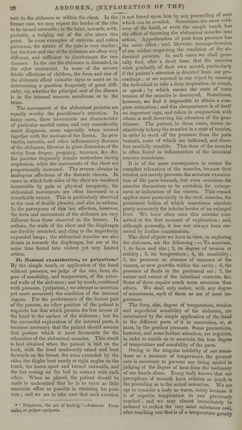 nate in the abdomen or within the chest. In the former ease, we may expect the border of the ribs to be turned outwards ; in the latter, inwards, with, probably, a bulging out of the ribs above this point. In sonic examples of enteritis and colica pictonum, the nature of the pain is very similar; but the form and size of the abdomen are often very' different, and sufficient to discriminate the two diseases. In the one the abdomen is distended, in the otber contracted. In some of the severer febrile affections of children, the form and size of the abdomen afford valuable signs to assist us in determining a question frequently of great diffi- culty, viz. whether the principal seat of the disease is in the internal mucous membrane or in the brain. The movements of the abdominal parietes are equally worthy the practitioner's attention. In many cases, these movements are characteristic of particular morbid states, and very considerably assist diagnosis, more especially when viewed together with the motions of the thorax. In peri- tonitis, enteritis, and other inflammatory diseases of the abdomen, likewise in great distension of the cavity from dropsy, pregancy, tumours, &c. &c. the parietes frequently remain motionless during respiration, while the movements of the chest are proportionally increased. The reverse obtains in analogous affections of the thoracic viscera. In cases in which both sides of the chest are rendered immovable by pain or physical incapacity, the abdominal movements are often increased to a remarkable extent. This is particularly observed in the case of double pleurisy, and also in asthma. In the paroxysms of this last affection, however, the form and movements of the abdomen are very different from those observed in the former. In asthma, the walls of the chest and the diaphragm are forcibly retracted, and cling to the imperfectly expanded lungs ; the abdominal muscles are also drawn in towards the diaphragm, but are at the same time forced into violent yet very limited action. II. Manual examination, or palpation.* By the simple touch, or application of the hand without pressure, we judge of the size, form, de- gree of sensibility, and temperature, of the exter- nal walls of the abdomen ; and by touch, combined with pressure, (palpation,) we attempt to ascertain yet more accurately the condition of the internal organs. For the performance of the former part of the process, no other position of the patient is requisite but that which permits the free access of the hand to the surface of the abdomen ; but for the successful exploration of the internal parts, it becomes necessary that the patient should assume that posture which is most favourable for the relaxation of the abdominal muscles. This result is best obtained when the patient is laid on the back, with the head moderately raised and bent forwards on the breast, the arms extended by the sides, the thighs bent nearly at right angles on the trunk, the knees apart and turned outwards, and the feet resting on the bed in contact with each other. When so placed, the patient should be made to understand that he is to exert as little muscular effort as possible in retaining his posi- tion ; and we are to take care that such exertion * Palpation, the act of feeling.—Johnson. From r«/pi», or paipor—palpatio. is not forced upon him by any proceeding of ours which can be avoided. Sometimes the mere cold- ness of the hand, or even the simple touch, has the effect of throwing the abdominal muscles into action. Apprehension of pain from pressure has the same effect; and, likewise, misapprehension of our wishes respecting the condition of the ab- dominal parietes. In such cases we shall gene- rally find, after a short time, that the muscles relax gradually of their own accord, particularly if the patient's attention is diverted from our pro- ceedings ; or we succeed in our object by causing the individual to take a deep inspiration, to cough, or speak; by which means the state of tonic tension of the muscles is destroyed. Sometimes, however, we find it impossible to obtain a com- plete relaxation ; and this circumstance is of itself an important sign, and taken in conjunction with others is well deserving the attention of the prac- titioner. The patient, in these cases, seems in- stinctively to keep the muscles in a state of tension, in order to ward off the pressure from the parts beneath, some of which are inflamed, and there- fore morbidly sensible. This state of the muscles is often found in inflammation of the intestinal mucous membrane. It is of the more consequence to ensure the complete relaxation of the muscles, because their tension not merely prevents the accurate examina- tion of the parts beneath, but even occasions the muscles themselves to be mistaken for enlarge- ment or induration of the viscera. This remark applies more particularly to the recti muscles, the prominent bellies of which sometimes simulate pretty accurately the inferior border of an enlarged liver. We have often seen this mistake com- mitted at the first moment of exploration ; and, although generally, it has not always been cor- rected by further examination. The chief objects we have in view, in exploring the abdomen, are the following : — To ascertain, 1, its form and size; 2, its degree of tension or solidity ; 3, its temperature ; 4, its sensibility ; 5, the presence or absence of tumours of the viscera, or new growths within the cavity ; G, the presence of fluids in the peritoneal sac ; 7, the nature and extent of the intestinal contents, &c. Some of these require much more attention than others. We shall only notice, with any degree of minuteness, such of them as are of most im- portance. The form, size, degree of temperature, tension and superficial sensibility of the abdomen, are ascertained by the simple application of the hand to the different parts of it in succession, or, at most, by the gentlest pressure. Some precautions, however, and some further attention, are requisite, in order to enable us to ascertain the true degree of temperature and sensibility of the parts. Owing to the singular infidelity of our sensa- tions as a measure of temperature, the greatest care is necessary to prevent our being misled in judging of the degree of heat from the testimony of our hands alone. Every body knows that out perceptions of warmth have relation as much to the preceding as to the actual sensation. We are apt to consider a body as warm, soiely because it is of superior temperature to one previously touched ; and we may almost immediately be induced to reckon the very same substance cold after touching one that is of a temperature greatly