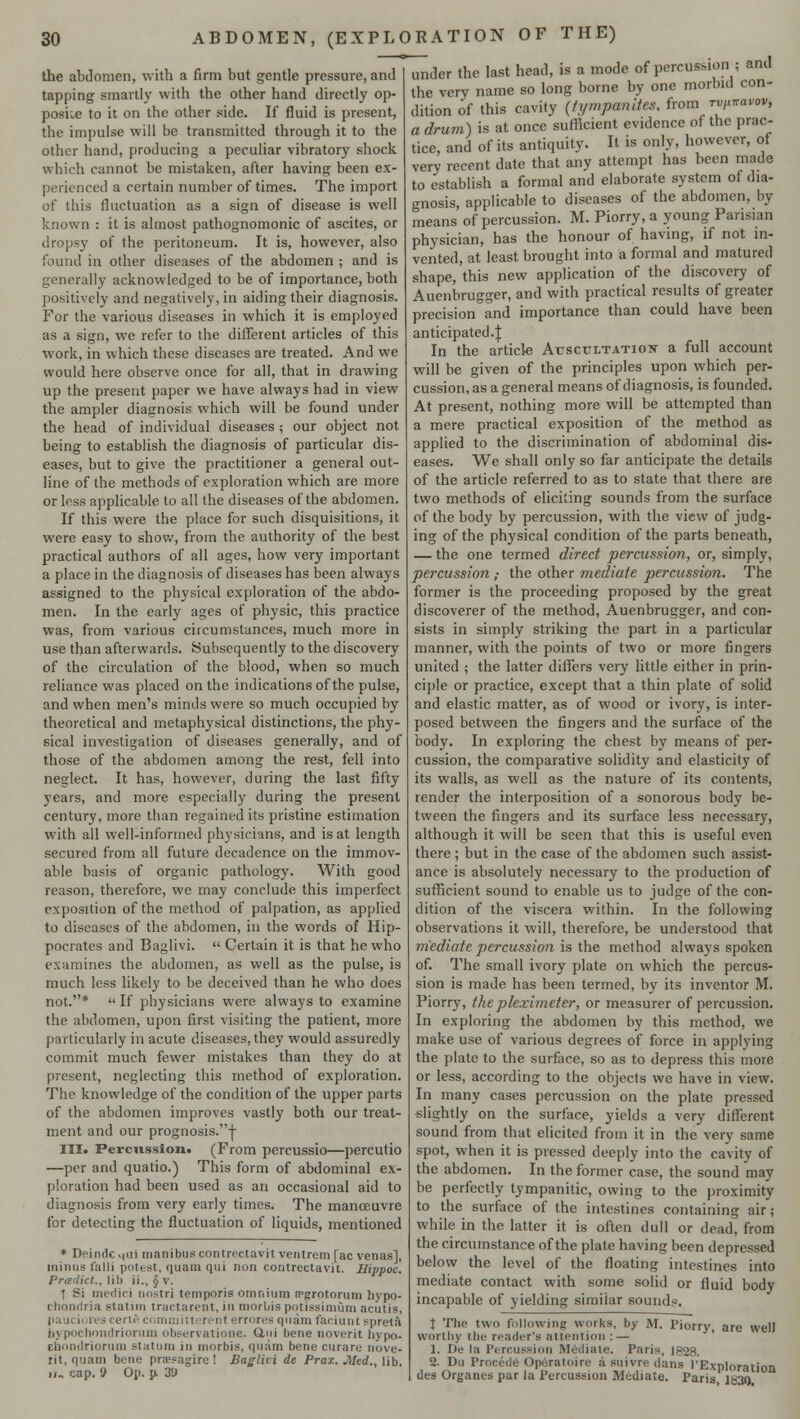 the abdomen, with a firm but gentle pressure, and tapping smartly with the other hand directly op- posite to it on the other side. If fluid is present, the impulse will be transmitted through it to the other hand, producing a peculiar vibratory shock which cannot be mistaken, after having been ex- perienced a certain number of times. The import of this fluctuation as a sign of disease is well known : it is almost pathognomonic of ascites, or dropsy of the peritoneum. It is, however, also found in other diseases of the abdomen ; and is generally acknowledged to be of importance, both positively and negatively, in aiding their diagnosis. For the various diseases in which it is employed as a sign, we refer to the different articles of this work, in which these diseases are treated. And we would here observe once for all, that in drawing up the present paper we have always had in view the ampler diagnosis which will be found under the head of individual diseases; our object not being to establish the diagnosis of particular dis- eases, but to give the practitioner a general out- line of the methods of exploration which are more or less applicable to all the diseases of the abdomen. If this were the place for such disquisitions, it were easy to show, from the authority of the best practical authors of all ages, how very important a place in the diagnosis of diseases has been always assigned to the physical exploration of the abdo- men. In the early ages of physic, this practice was, from various circumstances, much more in use than afterwards. Subsequently to the discovery of the circulation of the blood, when so much reliance was placed on the indications of the pulse, and when men's minds were so much occupied by theoretical and metaphysical distinctions, the phy- sical investigation of diseases generally, and of those of the abdomen among the rest, fell into neglect. It has, however, during the last fifty years, and more especially during the present century, more than regained its pristine estimation with all well-informed physicians, and is at length secured from all future decadence on the immov- able basis of organic pathology. With good reason, therefore, we may conclude this imperfect exposition of the method of palpation, as applied to diseases of the abdomen, in the words of Hip- pocrates and Baglivi.  Certain it is that he who examines the abdomen, as well as the pulse, is much less likely to be deceived than he who does not.*  If physicians were always to examine the abdomen, upon first visiting the patient, more particularly in acute diseases, they would assuredly commit much fewer mistakes than they do at present, neglecting this method of exploration. The knowledge of the condition of the upper parts of the abdomen improves vastly both our treat- ment and our prognosis. j- III. Percussion. (From percussio—percutio —per and quatio.) This form of abdominal ex- ploration had been used as an occasional aid to diagnosis from very early times. The manoeuvre for detecting the fluctuation of liquids, mentioned * Deindc .|iii manibus contrectavit ventrem [ac venas], minus falli potest, quam qui non contrectavit. Hippoc. Predict., lib ii., § v. 1 Si medici nostri temporia omnium epgrotorum liypo- chonriria statim tractarent, in morbis potissimura acutis, pauciores certS committerent errorea quam faciunt Bpreta bypochnndriorum observatione. Uui bene noverit hypo- chondriorum statum in morbis, quam bene curare nove- rit, quam bene praesagire ! Bagliii de Prax. Med., lib. ii. cap. 9 Op. p. 3i) under the last head, is a mode of percussion ; and the very name so long borne by one morbid con- dition of this cavity [tympanites, from rv^avov, a drum) is at once sufficient evidence of the prac- tice, and of its antiquity. It is only, however, of very recent date that any attempt has been made to establish a formal and elaborate system of dia- gnosis, applicable to diseases of the abdomen, by means of percussion. M. Piorry, a young Parisian physician, has the honour of having, if not in- vented, at least brought into a formal and matured shape, this new application of the discovery of Auenbrugger, and with practical results of greater precision and importance than could have been anticipated-! In the article Auscultation a full account will be given of the principles upon which per- cussion, as a general means of diagnosis, is founded. At present, nothing more will be attempted than a mere practical exposition of the method as applied to the discrimination of abdominal dis- eases. We shall only so far anticipate the details of the article referred to as to state that there are two methods of eliciting sounds from the surface of the body by percussion, with the view of judg- ing of the physical condition of the parts beneath, — the one termed direct percussion, or, simply, percussion,- the other mediate percussion. The former is the proceeding proposed by the great discoverer of the method, Auenbrugger, and con- sists in simply striking the part in a particular manner, with the points of two or more fingers united ; the latter differs very little either in prin- ciple or practice, except that a thin plate of solid and elastic matter, as of wood or ivory, is inter- posed between the fingers and the surface of the body. In exploring the chest by means of per- cussion, the comparative solidity and elasticity of its walls, as well as the nature of its contents, tender the interposition of a sonorous body be- tween the fingers and its surface less necessary, although it will be seen that this is useful even there; but in the case of the abdomen such assist- ance is absolutely necessary to the production of sufficient sound to enable us to judge of the con- dition of the viscera within. In the following observations it will, therefore, be understood that mediate percussion is the method always spoken of. The small ivory plate on which the percus- sion is made has been termed, by its inventor M. Piorry, theplcximeter, or measurer of percussion. In exploring the abdomen by this method, we make use of various degrees of force in applying the plate to the surface, so as to depress this more or less, according to the objects we have in view. In many cases percussion on the plate pressed slightly on the surface, yields a very different sound from that elicited from it in the very same spot, when it is pressed deeply into the cavity of the abdomen. In the former case, the sound may be perfectly tympanitic, owing to the proximity to the surface of the intestines containing air; while in the latter it is often dull or dead, from the circumstance of the plate having been depressed below the level of the floating intestines into mediate contact with some solid or fluid body incapable of yielding similar sounds. | The two following works, by M. Piorry, are well worthy the reader's attention : — 1. De la Percussion Mediate. Paris, 1828. 2. Du Procedc Operatoire a suivre dans I'Exploration des Organes par la Percussion Mediate. Paris 1830