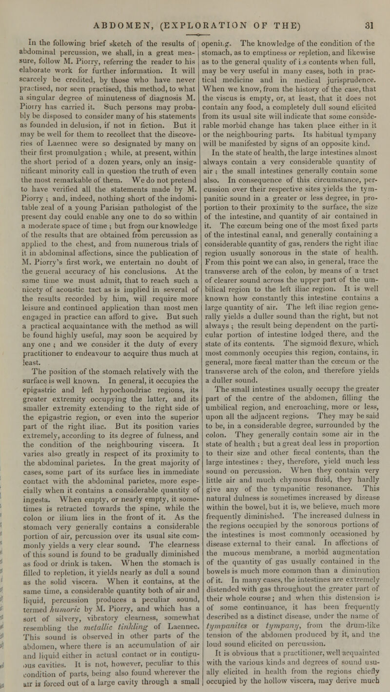 In the following brief sketch of the results of abdominal percussion, we shall, in a great mea- sure, follow M. Piorry, referring the reader to his elaborate work for further information. It will scarcely be credited, by those who have never practised, nor seen practised, this method, to what a singular degree of minuteness of diagnosis M. Piorry has carried it. Such persons may proba- bly be disposed to consider many of his statements as founded in delusion, if not in fiction. But it may be well for them to recollect that the discove- ries of Laennec were so designated by many on their first promulgation ; while, at present, within the short period of a dozen years, only an insig- nificant minority call in question the truth of even the most remarkable of them. We do not pretend to have verified all the statements made by M. Piorry ; and, indeed, nothing short of the indomi- table zeal of a young Parisian pathologist of the present day could enable any one to do so within a moderate space of time ; but from our knowledge of the results that are obtained from percussion as applied to the chest, and from numerous trials of it in abdominal affections, since the publication of M. Piorry's first work, we entertain no doubt of the general accuracy of his conclusions. At the same time we must admit, that to reach such a nicety of acoustic tact as is implied in several of the results recorded by him, will require more leisure and continued application than most men engaged in practice can afford to give. But such a practical acquaintance with the method as will be found highly useful, may soon be acquired by any one ; and we consider it the duty of every practitioner to endeavour to acquire thus much at least. The position of the stomach relatively with the surface is well known. In general, it occupies the epigastric and left hypochondriac regions, its greater extremity occupying the latter, and its smaller extremity extending to the right side of the epigastric region, or even into the superior part of the right iliac. But its position varies extremely, according to its degree of fulness, and the condition of the neighbouring viscera. It varies also greatly in respect of its proximity to the abdominal parietes. In the great majority of cases, some part of its surface lies in immediate contact with the abdominal parietes, more espe- cially when it contains a considerable quantity of ingesta. When empty, or nearly empty, it some- times is retracted towards the spine, while the colon or ilium lies in the front of it. As the stomach very generally contains a considerable portion of air, percussion over its usual site com- monly yields a very clear sound. The clearness of this sound is found to be gradually diminished as food or drink is taken. When the stomach is filled to repletion, it yields nearly as dull a sound as the solid viscera. When it contains, at the same time, a considerable quantity both of air and liquid, percussion produces a peculiar sound, termed humoric by M. Piorry, and which has a sort of silvery, vibratory clearness, somewhat resembling the metallic tinkling of Laennec. This sound is observed in other parts of the abdomen, where there is an accumulation of air and liquid either in actual contact or in contisru- ,>us cavities. It is not, however, peculiar to this condition of parts, being also found wherever the uir ia forced out of a large cavity through a small openh.f. The knowledge of the condition of the stomach, as to emptiness or repletion, and likewise as to the general quality of i,s contents when full, may be very useful in many cases, both in prac- tical medicine and in medical jurisprudence. When we know, from the history of the case, that the viscus is empty, or, at least, that it does not contain any food, a completely dull sound elicited from its usual site will indicate that some conside- rable morbid change has taken place either in it or the neighbouring parts. Its habitual tympany will be manifested by signs of an opposite kind. In the state of health, the large intestines almost always contain a very considerable quantity of air ; the small intestines generally contain some also. In consequence of this circumstance, per- cussion over their respective sites yields the tym- panitic sound in a greater or less degree, in pro- portion to their proximity to the surface, the size of the intestine, and quantity of air contained in it. The ccecum being one of the most fixed parts of the intestinal canal, and generally containing a considerable quantity of gas, renders the right iliac region usually sonorous in the state of health. From this point we can also, in general, trace the transverse arch of the colon, by means of a tract of clearer sound across the upper part of the um- bilical region to the left iliac region. It is well known how constantly this intestine contains a large quantity of air. The left iliac region gene- rally yields a duller sound than the right, but not always ; the result being dependent on the parti- cular portion of intestine lodged there, and the state of its contents. The sigmoid flexure, which most commonly occupies this region, contains, in general, more fecal matter than the ccecum or the transverse arch of the colon, and therefore yields a duller sound. The small intestines usually occupy the greater part of the centre of the abdomen, filling the umbilical region, and encroaching, more or less, upon all the adjacent regions. They may be said to be, in a considerable degree, surrounded by the colon. They generally contain some air in the state of health ; but a great deal less in proportion to their size and other fecal contents, than the large intestines : they, therefore, yield much less sound on percussion. When they contain very little air and much chymous fluid, they hardly give any of the tympanitic resonance. This natural dulness is sometimes increased by disease within the bowel, but it is, we believe, much more frequently diminished. The increased dulness in the regions occupied by the sonorous portions of the intestines is most commonly occasioned by disease external to their canal. In affections of the mucous membrane, a morbid augmentation of the quantity of gas usually contained in the bowels is much more common than a diminution of it. In many cases, the intestines are extremely distended with gas throughout the greater part of their whole course; and when this distension is of some continuance, it has been frequently described as a distinct disease, under the name of tympanites or tympany, from the drum-like tension of the abdomen produced by it, and the loud sound elicited on percussion. It is obvious that a practitioner, well acquainted with the various kinds and degrees of sound usu- ally elicited in health from the regions chiefly occupied by the hollow viscera, may derive mucb