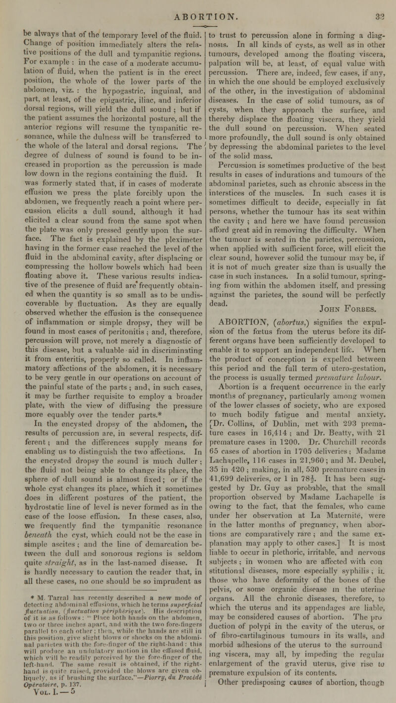 be always that of the temporary level of the fluid. Change of position immediately alters the rela- tive positions of the dull and tympanitic regions. For example : in the case of a moderate accumu- lation of fluid, when the patient is in the erect position, the whole of the lower parts of the abdomen, viz. : the hypogastric, inguinal, and part, at least, of the epigastric, iliac, and inferior dorsal regions, will yield the dull sound ; but if the patient assumes the horizontal posture, all the anterior regions will resume the tympanitic re- sonance, while the dulness will be transferred to the whole of the lateral and dorsal regions. The degree of dulness of sound is found to be in- creased in proportion as the percussion is made low down in the regions containing the fluid. It was formerly stated that, if in cases of moderate effusion we press the plate forcibly upon the abdomen, we frequently reach a point where per- cussion elicits a dull sound, although it had elicited a clear sound from the same spot when the plate was only pressed gently upon the sur- face. The fact is explained by the pleximeter having in the former case reached the level of the fluid in the abdominal cavity, after displacing or compressing the hollow bowels which had been floating above it. These various results indica- tive of the presence of fluid are* frequently obtain- ed when the quantity is so small as to be undis- coverable by fluctuation. As they are equally observed whether the effusion is the consequence of inflammation or simple dropsy, they will be found in most cases of peritonitis ; and, therefore, percussion will prove, not merely a diagnostic of this disease, but a valuable aid in discriminating it from enteritis, properly so called. In inflam- matory affections of the abdomen, it is necessary to be very gentle in our operations on account of the painful state of the parts ; and, in such cases, it may be further requisite to employ a broader plate, with the view of diffusing the pressure more equably over the tender parts.* In the encysted dropsy of the abdomen, the results of percussion are, in several respects, dif- ferent ; and the differences supply means for enabling us to distinguish the two affections. In the encysted dropsy the sound is much duller ; the fluid not being able to change its place, the sphere of dull sound is almost fixed; or if (he whole cyst changes its place, which it sometimes does in different postures of the patient, the hydrostatic line of level is never formed as in the case of the loose effusion. In these cases, also, we frequently find the tympanitic resonance beneath the cyst, which could not be the case in simple ascites ; and the line of demarcation be- tween the dull and sonorous regions is seldom quite straight, as in the last-named disease. It is hardly necessary to caution the reader that, in all these cases, no one should be so imprudent as * M. Tarral has recently described a new mode of detecting abdominal effusions, which he terms superficial fluctuation, (fluctuation periphirique). His description of it is as follows :  Place both hands on the abdomen, two or three inches apart, ami with the two fore-fingers parallel to each other ; then, while the hands are still in this position, give slight blows or shocks on the abdomi- nal parietes with the fore-finger of the right-hand : this will pro,I an undulatnry motion in the effused fluid, which will h ■ readily perceived by the fore-Anger of the left-hand. The same result is obtained, if the right- hand is quit.' raised, provided the hlows are given ob- liquely, as if brushing the surface.—Piorry,du Procidi Operatoire, p. J:i7. Vol. I. —5 to trust to percussion alone in forming a diag- nosis. In all kinds of cysts, as well as in other tumours, developed among the floating viscera, palpation will be, at least, of equal value with percussion. There are, indeed, few cases, if any, in which the one should be employed exclusively of the other, in the investigation of abdominal diseases. In the case of solid tumours, as of cysts, when they approach the surface, and thereby displace the floating viscera, they yield the dull sound on percussion. When seated more profoundly, the dull sound is only obtained by depressing the abdominal parietes to the level of the solid mass. Percussion is sometimes productive of the best results in cases of indurations and tumours of the abdominal parietes, such as chronic abscess in the interstices of the muscles. In such cases it is sometimes difficult to decide, especially in fat persons, whether the tumour has its seat within the cavity ; and here we have found percussion afford great aid in removing the difficulty. When the tumour is seated in the parietes, percussion, when applied with sufficient force, will elicit the clear sound, however solid the tumour may be, if it is not of much greater size than is usually the case in such instances. In a solid tumour, spring- ing fiom within the abdomen itself, and pressing against the parietes, the sound will be perfectly dead. T ,-, John v orbes. ABORTION, (abortus,) signifies the expul- sion of the foetus from the uterus before its dif- ferent organs have been sufficiently developed to enable it to support an independent life. When the product of conception is expelled between this period and the full term of utero-gestalion, the process is usually termed premature labour. Abortion is a frequent occurrence in the early months of pregnancy, particularly among women of the lower classes of society, who are exposed to much bodily fatigue and mental anxiety. [Dr. Collins, of Dublin, met with 203 prema- ture cases in 16,414 ; and Dr. Beatty, with 21 premature cases in 1200. Dr. Churchill records 65 cases of abortion in 1705 deliveries; Madame Lachapelle, 116 cases in 21,960; and M. Deubel, 35 in 420 ; making, in all, 530 premature cases in 41,699 deliveries, or 1 in ?8j. It has been sug- gested by Dr. Guy as probable, that the small proportion observed by Madame Lachapelle is owing to the fact, that the females, who came under her observation at La Maternite, were in the latter months of pregnancy, when abor- tions are comparatively rare ; and the same ex- planation may apply to other cases.] It is most liable to occur in plethoric, irritable, and nervous subjects ; in women who are affected with con stitutional diseases, more especially syphilis ; ii. those who have deformity of the bones of the pelvis, or some organic disease in the uterine organs. All the chronic diseases, therefore, to which the uterus and its appendages are liable, may be considered causes of abortion. The pro duction of polypi in the cavity of the uterus, or of fibro-cartilaginous tumours in its walls, and morbid adhesions of the uterus to the surround ing viscera, may all, by impeding the regulai enlargement of the gravid uterus, give rise to premature expulsion of its contents. Other predisposing causes of abortion, though