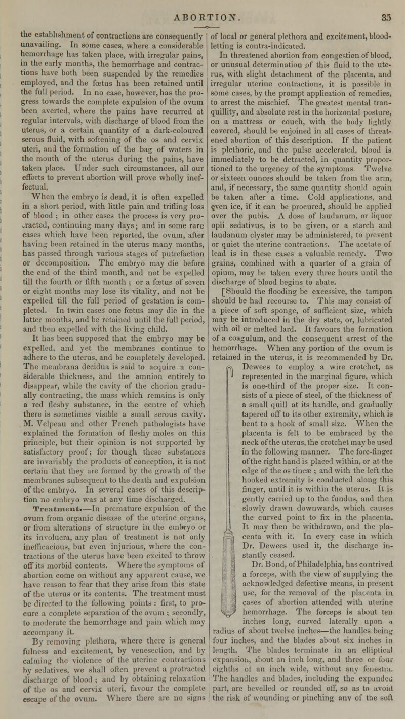 the establishment of contractions are consequently unavailing. In some cases, where a considerable hemorrhage has taken place, with irregular pains, in the early months, the hemorrhage and contrac- tions have both been suspended by the remedies employed, and the foetus has been retained until the full period. In no case, however, has the pro- gress towards the complete expulsion of the ovum been averted, where the pains have recurred at regular intervals, with discharge of blood from the uterus, or a certain quantity of a dark-coloured serous fluid, with softening of the os and cervix uteri, and the formation of the bag of waters in the mouth of the uterus during the pains, have taken place. Under such circumstances, all our efforts to prevent abortion will prove wholly inef- fectual. When the embryo is dead, it is often expelled in a short period, with little pain and trifling loss of blood ; in other cases the process is very pro- tracted, continuing many days; and in some rare cases which have been reported, the ovum, after having been retained in the uterus many months, has passed through various stages of putrefaction or decomposition. The embryo may die before the end of the third month, and not be expelled till the fourth or fifth month ; or a foetus of seven or eight months may lose its vitality, and not be expelled till the full period of gestation is com- pleted. In twin cases one fectus may die in the latter months, and be retained until the full period, and then expelled with the living child. It has been supposed that the embryo may be expelled, and yet the membranes continue to adhere to the uterus, and be completely developed. The membrana decidua is said to acquire a con- siderable thickness, and the amnion entirely to disappear, while the cavity of the chorion gradu- ally contracting, the mass which remains is only a red fleshy substance, in the centre of which there is sometimes visible a small serous cavity. M. Velpeau and other French pathologists have explained the formation of fleshy moles on this principle, but their opinion is not supported by satisfactory proof; for though these substances are invariably the products of conception, it is not certain that they are formed by the growth of the membranes subsequent to the death and expulsion of the embryo. In several cases of this descrip- tion no embryo was at any time discharged. Treatment!—In premature expulsion of the ovum from organic disease of the uterine organs, or from alterations of structure in the embryo or its involucra, any plan of treatment is not only inefficacious, but even injurious, where the con- tractions of the uterus have been excited to throw off its morbid contents. Where the symptoms of abortion come on without any apparent cause, we have reason to fear that they arise from this state of the uterus or its contents. The treatment must be directed to the following points : first, to pro- cure a complete separation of the ovum ; secondly, to moderate the hemorrhage and pain which may accompany it. By removing plethora, where there is general fulness and excitement, by venesection, and by calming the violence of the uterine contractions by sedatives, we shall often prevent a protracted discharge of blood ; and by obtaining relaxation of the os and cervix uteri, favour the complete escape of the ovum. Where there are no signs of local or general plethora and excitement, blood- letting is contra-indicated. In threatened abortion from congestion of blood, or unusual determination pf this fluid to the ute- rus, with slight detachment of the placenta, and irregular uterine contractions, it is possible in some cases, by the prompt application of remedies, to arrest the mischief. The greatest mental tran- quillity, and absolute rest in the horizontal posture, on a mattress or couch, with the body lightly covered, should be enjoined in all cases of threat- ened abortion of this description. If the patient is plethoric, and the pulse accelerated, blood is immediately to be detracted, in quantity propor- tioned to the urgency of the symptoms Twelve or sixteen ounces should be taken from the arm, and, if necessary, the same quantity should again be taken after a time. Cold applications, and e,ven ice, if it can be procured, should be applied over the pubis. A dose of laudanum, or liquor opii sedativus, is to be given, or a starch and laudanum clyster may be administered, to prevent or quiet the uterine contractions. The acetate of lead is in these cases a valuable remedy. Two grains, combined with a quarter of a grain of opium, may be taken every three hours until the discharge of blood begins to abate. [Should the flooding be excessive, the tampon should be had recourse to. This may consist of a piece of soft sponge, of sufficient size, which may be introduced in the dry state, or, lubricated with oil or melted lard. It favours the formation of a coagulum, and the consequent arrest of the hemorrhage. When any portion of the ovum is retained in the uterus, it is recommended by Dr. Dewees to employ a wire crotchet, as represented in the marginal figure, which is one-third of the proper size. It con- sists of a piece of steel, of the thickness of a small quill at its handle, and gradually tapered off to its other extremity, which is bent to a hook of small size. When the placenta is felt to be embraced by the neck of the uterus, the crotchet may be used in the following manner. The fore-finger of the right hand is placed within, or at the edge of the os tines ; and with the left the hooked extremity is conducted along this finger, until it is within the uterus. It is gently carried up to the fundus, and then slowly drawn downwards, which causes the curved point to fix in the placenta. It may then be withdrawn, and the pla- centa with it. In every case in which Dr. Dewees used it, the discharge in- stantly ceased. Dr. Bond, of Philadelphia, has contrived a forceps, with the view of supplying the acknowledged defective means, in present use, for the removal of the placenta in cases of abortion attended with uterine hemorrhage. The forceps is about ten inches long, curved laterally upon «i radius of about twelve inches—the handles being four inches, and the blades about six inches in length, The blades terminate in an elliptical expansion, ibout an inch long, and three or four eighths of an inch wide, without any fenestra. The handles and blades, including the expandcu' part, are bevelled or rounded off, so as to avoid the risk of wounding or pinching anv of the soft