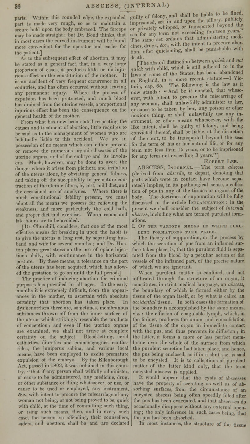 parts. Within this rounded edge, the expanded part is made very rough, so as to maintain a secure hold upon the body embraced. The forceps may be made straight; but Dr. Bond thinks, that in most cases the curved instrument will be found more convenient for the operator and easier for the patient.] As to the subsequent effect of abortion, it 7nay be stated as a general fact, that, in a very large proportion of cases, it produces little or no inju- rious effect on the constitution of the mother. It is an accident of very frequent occurrence in all countries, and has often occurred without leaving any permanent injury. Where the process of expulsion has been protracted, and much blood has drained from the uterine vessels, a proportional injurious effect has been the consequence on the general health of the mother. From what has now been stated respecting the causes and treatment of abortion, little requires to be said as to the management of women who are habitually liable to this accident. We are in possession of no means which can either prevent or remove the numerous organic diseases of the uterine organs, and of the embryo and its involu- cra. Much, however, may be done to avert the danger where it arises from plethora and irritation of the uterus alone, by obviating general fulness, and taking off the suceptibility to premature con- traction of the uterine fibres, by rest, mild diet, and the occasional use of anodynes. Where there is much constitutional debility present, we must adopt all the means we possess for relieving the weakness, and more particularly the cold bath, and proper diet and exercise. Warm rooms and late hours are to be avoided. [Dr. Churchill, considers, that one of the most effective means for breaking in upon the habit is to give the uterus a long rest, by separating hus- band and wife for several months ; and Dr. Hus- ton places great stress on the use of opiate injec- tions daily, with continuance in the horizontal posture. By these means, a tolerance on the part of the uterus has been acquired, which has allow- ed the gestation to go on until the full period.] The practice of inducing abortion for criminal purposes has prevailed in all ages. In the early months it is extremely difficult, from the appear- ances in the mother, to ascertain with absolute certainty that abortion has taken place. In dysmenorrhea there are, sometimes, membranous substances thrown off from the inner surface of the uterus which strikingly resemble the products of conception ; and even if the uterine organs are examined, we shall not arrive at complete certainty on the subject. Blood-letting, acrid cathartics, diuretics and emmenagogues, cantha- rides, the juniperus sabina, and various local means, have been employed to excite premature expulsion of the embryo. By the Ellenborough Act, passed in 1803, it was ordained in this coun- try,  that if any person shall wilfully administer, or cause to be administered, any medicine, drug, or other substance or thing whatsoever, or use, or cause to be used or employed, any instrument, &c, with intent to procure the miscarriage of any woman not being, or not being proved to be, quick with child, at the time of committing such thing, or ising such means, then, and in every such case, the person so offending, their counselors, aiders, and abettors, shall be and are declared ~iltv of felony, and shall be liable to be fined, ^oned, set in and upon the pillory, publicly or privately whipped, or transported beyond the 1'for any term not exceeding fourteen years The same act ordains that administering medi- cines, drugs, &c, with the intent to procure abor- tion, after quickening, shall be punishable with death. . , , . (The absurd distinction between quick and not quick with child, which is still adhered to in the laws of some of the States, has been abandoned m England, in a more recent statute—1 Vic- toria, cap. 85. The following is the law as it now stands: And be it enacted, that whoso- ever, with intent to procure the miscarriage of any'woman, shall unlawfully administer to her, or cause to be taken by her, any poison or other noxious thing, or shall unlawfully use any in- strument, or other means whatsoever, with the like intent, shall be guilty of felony, and being convicted thereof, shall be liable, at the discretion of the court, to be transported beyond the seas for the term of his or her natural life, or for any term not less than 15 years, or to be imprisoned for any term not exceeding 3 years.] Robert Lee. ABSCESS, Internal The term abscess (derived from abscedo, to depart, denoting that parts which were in contact have become sepa- rated) implies, in its pathological sense, a collec- tion of pus in any of the tissues or organs of the body. The doctrines of suppuration will be fully discussed in the article Inflammation : in the present we shall consider the subject of internal abscess, including what are termed purulent form- ations. I. Of the yahiotjs modes in -which rrnc- LENT FORMATIONS TAKE PLACE. The theory of suppuration, or the process by which the secretion of pus from an inflamed sur- face takes place, is, that the purulent fluid is sepa- rated from the blood by a peculiar action of the vessels of the inflamed part, of the precise nature of which we are ignorant. When purulent matter is confined, and not infiltrated through the structure of an organ, it constitutes, in strict medical language, an abscess, the boundary of which is formed either by the tissue of the organ itself, or by what is called an accidental tissue. In both cases the formation of the boundary is accomplished by the same means, viz. : the effusion of coagulable lymph, which, in the former, produces the union and consolidation of the tissue of the organ in immediate contact with the pus, and thus prevents its diffusion ; in the latter, it forms a more or less perfect mem- brane over the whole of the surface from which the purulent secretion had taken place, and hence, the pus being enclosed, as if in a shut sac, is said to be encysted. It is to collections of purulent matter of the latter kind only, that the term encysted abscess is applied. It would appear that the cysts of abscesses have the property of secreting as well ;,s of ab- sorbing surfaces, from the circumstance of an encysted abscess being often speedily filled after the pus has been evacuated, and that abscesses do occasionally disappear without any external open- ing; the only inference in such cases being, that the pus has been absorbed. In most instances, the structure of the tissue