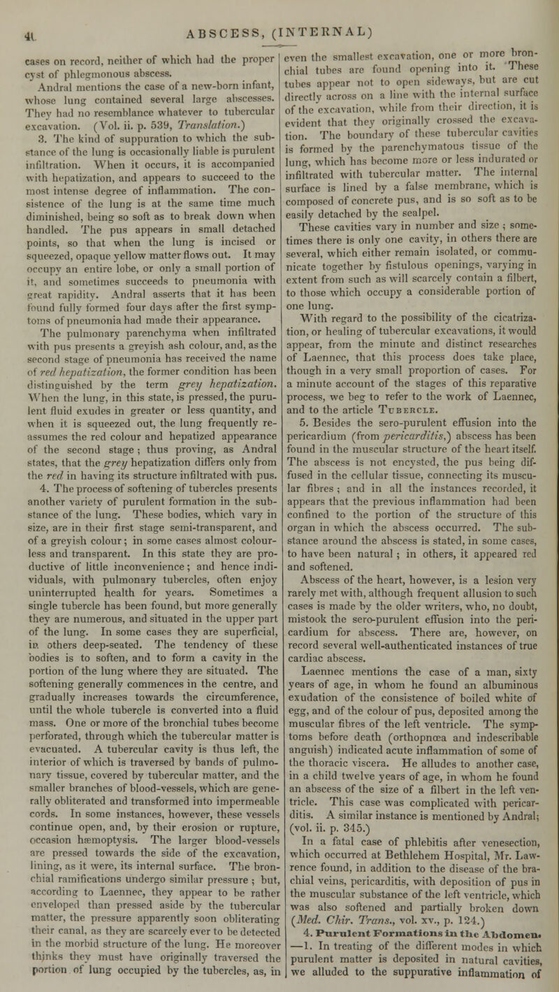 cases on record, neither of which had the proper cyst of phlegmonous abscess. Andral mentions the case of a new-born infant, whose lung contained several large abscesses. They bad no resemblance whatever to tubercular excavation. (Vol. ii. p. 539, Translation.) 8. The kind of suppuration to which the sub- stance of the lung is occasionally liable is purulent infiltration. When it occurs, it is accompanied with hepatization, and appears to succeed to the most intense degree of inflammation. The con- sistence of the lung is at the same time much diminished, being so soft as to break down when handled. The pus appears in small detached points, so that when the lung is incised or squeezed, opaque yellow matter flows out. It may occupy an entire lobe, or only a small portion of it. and sometimes succeeds to pneumonia with great rapidity. Andral asserts that it has been found fully formed four days after the first symp- toms of pneumonia had made their appearance. The pulmonary parenchyma when infiltrated with pus presents a greyish ash colour, and, as the second stage of pneumonia has received the name of red hepatization, the former condition has been distinguished by the term grey hepatization. When the lung, in this state, is pressed, the puru- lent fluid exudes in greater or less quantity, and when it is squeezed out, the lung frequently re- assumes the red colour and hepatized appearance of the second stage ; thus proving, as Andral states, that the grey hepatization differs only from the red in having its structure infiltrated with pus. 4. The process of softening of tubercles presents another variety of purulent formation in the sub- stance of the lung. These bodies, which vary in size, are in their first stage semi-transparent, and of a greyish colour; in some cases almost colour- less and transparent. In this state they are pro- ductive of little inconvenience; and hence indi- viduals, with pulmonary tubercles, often enjoy uninterrupted health for years. Sometimes a single tubercle has been found, but more generally they are numerous, and situated in the upper part of the lung. In some cases they are superficial, in others deep-seated. The tendency of these bodies is to soften, and to form a cavity in the portion of the lung where they are situated. The softening generally commences in the centre, and gradually increases towards the circumference, until the whole tubercle is converted into a fluid mass. One or more of the bronchial tubes become perforated, through which the tubercular matter is evacuated. A tubercular cavity is thus left, the interior of which is traversed by bands of pulmo- nary tissue, covered by tubercular matter, and the smaller branches of blood-vessels, which are gene- rally obliterated and transformed into impermeable cords. In some instances, however, these vessels continue open, and, by their erosion or rupture, occasion haemoptysis. The larger blood-vessels are pressed towards the side of the excavation, lining, as it were, its internal surface. The bron- chial ramifications undergo similar pressure ; but, according to Laennec, they appear to be rather enveloped than pressed aside by the tubercular matter, the pressure apparently soon obliterating their canal, as they are scarcely ever to be detected in the morbid structure of the lung. He moreover thinks they must have originally traversed the portion of lung occupied by the tubercles, as, in even the smallest excavation, one or more bron- chial tubes are found opening into it. These tubes appear not to open sideways, but are cut directly across on a line with the internal surface of the excavation, while from their direction, it is evident that they originally crossed the excava- tion. The boundary of these tubercular cavities is formed by the parenchymatous tissue of the lung, which has become more or less indurated or infiltrated with tubercular matter. The internal surface is lined by a false membrane, which is composed of concrete pus, and is so soft as to be easily detached by the scalpel. These cavities vary in number and size ; some- times there is only one cavity, in others there are several, which either remain isolated, or commu- nicate together by fistulous openings, varying in extent from such as will scarcely contain a filbert, to those which occupy a considerable portion of one lung. With regard to the possibility of the cicatriza- tion, or healing of tubercular excavations, it would appear, from the minute and distinct researches of Laennec, that this process does take place, though in a very small proportion of cases. For a minute account of the stages of this reparative process, we beg to refer to the work of Laennec, and to the article Tubercle. 5. Besides the sero-purulent effusion into the pericardium (from pericarditis,') abscess has been found in the muscular structure of the heart itself. The abscess is not encysted, the pus being dif- fused in the cellular tissue, connecting its muscu- lar fibres ; and in all the instances recorded, it appears that the previous inflammation had been confined to the portion of the structure of this organ in which the abscess occurred. The sub- stance around the abscess is stated, in some cases, to have been natural ; in others, it appeared red and softened. Abscess of the heart, however, is a lesion very rarely met with, although frequent allusion to such cases is made by the older writers, who, no doubt, mistook the sero-purulent effusion into the peri- cardium for abscess. There are, however, on record several well-authenticated instances of true cardiac abscess. Laennec mentions the case of a man, sixty years of age, in whom he found an albuminous exudation of the consistence of boiled white of egg, and of the colour of pus, deposited among the muscular fibres of the left ventricle. The symp- toms before death (orthopnoea and indescribable anguish) indicated acute inflammation of some of the thoracic viscera. He alludes to another case, in a child twelve years of age, in whom he found an abscess of the size of a filbert in the left ven- tricle. This case was complicated with pericar- ditis. A similar instance is mentioned by Andral; (vol. ii. p. 345.) In a fatal case of phlebitis after venesection, which occurred at Bethlehem Hospital, Mr. Law- rence found, in addition to the disease of the bra- chial veins, pericarditis, with deposition of pus in the muscular substance of the left ventricle, which was also softened and partially broken down (Med. Chir. Trans., vol. xv., p. 124.) 4. Purulent Formations in tlie Abdomen. —1. In treating of the different modes in which purulent matter is deposited in natural cavities, we alluded to the suppurative inflammation of