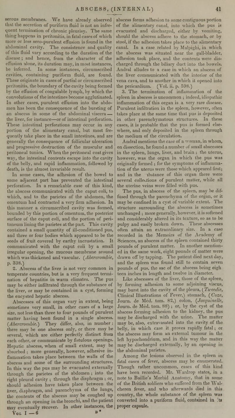 serous membranes. We have already observed that the secretion of puriform fluid is not an infre- quent termination of chronic pleurisy. The same thing happens in peritonitis, in fatal cases of which more or less sero-purulent effusion is found in the abdominal cavity. The consistence and quality of this fluid vary according to the duration of the disease ; and hence, from the character of the effusion alone, its duration may, in most instances, be inferred. In some instances, circumscribed cavities, containing puriform fluid, are found. These originate in cases of partial or circumscribed peritonitis, the boundary of the cavity being formed by the effusion of coagulable lymph, by which the. convolutions of the intestines become agglutinated. In other cases, purulent effusion into the abdo- men has been the consequence of the bursting of an abscess in some of the abdominal viscera — the liver, for instance—or of intestinal perforation. These intestinal perforations may occur in any portion of the alimentary canal, but most fre- quently take place in the small intestines, and are generally the consequence of follicular ulceration and progressive destruction of the muscular and peritoneal tunics. When the peritoneal coat gives way, the intestinal contents escape into the cavity of the belly, and rapid inflammation, followed by death, is the almost invariable result. In some cases, the adhesion of the bowel to some adjacent part has prevented the intestinal perforation. In a remarkable case of this kind, the abscess communicated with the caput coli, to which, and to the parietes of the abdomen, the omentum had contracted a very firm adhesion. In this manner a circumscribed cavity was formed, bounded by this portion of omentum, the posterior surface of the caput coli, and the portion of peri- toneum lining the parietes at the part. This cavity contained a small quantity of ill-conditioned pus, and three or four bodies which appeared to be the seeds of fruit covered by earthy incrustation. It communicated with the caput coli by a small irregular opening, the mucous membrane around which was thickened and vascular. (Abercrombie, p. 338.) 2. Abscess of the liver is not very common in temperate countries, but is a very frequent termi- nation of hepatitis in warm climates. The pus may be either infiltrated through the substance of the liver, or may be contained in a cyst, forming the encysted hepatic abscess. Abscesses of this organ vary in extent, being sometimes very small, in other cases of a large size, not less than three to four pounds of purulent matter having been found in a single abscess. (Abercrombie.) They differ, also, in number : there may be one abscess only, or there may be several, which are either perfectly distinct from each other, or communicate by fistulous openings. Hepatic abscess, when of small extent, may be absorbed ; more generally, however, adhesive in- flammation takes place between the walls of the abscess and some of the surrounding structures. In this way the pus may be evacuated externally through the parietes of the abdomen ; into the right pleural cavity ; through the diaphragm ; or, should adhesion have taken place between the liver, diaphragm, and parenchyma of the lungs, the contents of the abscess may be coughed up through an opening in the bronchi, and the patient may eventually recover. In other instances, the Vox. I —6 »* abscess forms adhesion to some contiguous portion of the alimentary canal, into which the pus is evacuated and discharged, either by vomiting, should the abscess adhere to the stomach, or by stool, if the adhesion takes place to the alimentary canal. In a case related by Malpighi, in which the abscess was situated near the gall-bladder, adhesion took place, and the contents were dis- charged through the biliary duct into the bowels. Andral alludes to a case in which an abscess of the liver communicated with the interior of the vena cava, and to another in which it opened into the pericardium. (Vol. ii. p. 598.) 3. The termination of inflammation of the spleen in abscess is uncommon ; indeed, idiopathic inflammation of this organ is a very rare disease. Purulent infiltration in the spleen, however, often takes place at the same time that pus is deposited in other parenchymatous structures. In these cases, it is probable that the pus is formed else- where, and only deposited in the spleen through the medium of the circulation. Andral mentions the case of a woman, in whom, on dissection, he found a number of small abscesses in the spleen, lungs, liver, and brain ; the uterus, however, was the organ in which the pus was originally formed ; for the symptoms of inflamma- tion of the uterus were those which appeared first; and in the instance of this organ there were several collections of purulent matter, while all the uterine veins were filled with pus. The pus, in abscess of the spleen, may be dif- fused through the parenchyma of the organ, or it may be confined in a cyst of variable extent. The structure surrounding the abscess is sometimes unchanged ; more generally, however, it is softened and considerably altered in its texture, so as to be pulpy and easily broken down. These abscesses often attain an extraordinary size. In a case recorded in the Memoirs of the Academy of Sciences, an abscess of the spleen contained thirty pounds of purulent matter. In another mention- ed in the same work, eight pounds of matter were drawn off by tapping. The patient died next day, and the spleen was found still to contain seven pounds of pus, the sac of the abscess being eigh teen inches in length and twelve in diameter. Like abscesses of the liver, those of the spleen, by forming adhesion to some adjoining viscus, may burst into the cavity of the pleura, {Tweedie, Clinical Illustrations of Fever,) stomach, (Coze, Journ. de Med. torn. 82,) colon, {Jacquinelle, Journ. de Med. torn. 88) ; or, by the cyst of the abscess forming adhesion to the kidney, the pus may be discharged with the urine. The matter may be, also, extravasated into the cavity of the belly, in which case it proves rapidly fatal; or the abscess may form an external tumour in the left hypochondrium, and in this way the matter may be discharged externally, by an opening in the abdominal parietes. Among the lesions observed in the spleen m fatal cases of fever, abscess may be enumerated. Though rather uncommon, cases of this kind have been recorded. Mr. Wardrop states, in a note to Baillie's Morbid Anatomy, that in some of the British soldiers who suffered from the Wal- cheren fever, and who afterwards died in this country, the whole substance of the spleen was converted into a puriform fluid, contained in '.is proper capsule.