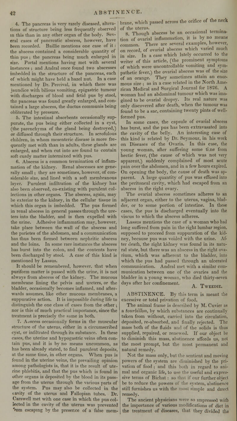 4. The pancreas is very rarely diseased, altera- tions of structure being less frequently observed in this than in any other organ of the body. Sev- eral cases of pancreatic abscess, however, have been recorded. Baillie mentions one case of it: the abscess contained a considerable quantity of thin pus ; the pancreas being much enlarged in size. Portal mentions having met with several instances ; and Andral once found two abscesses imbedded in the structure of the pancreas, each of which might have held a hazel nut. In a case mentioned by Dr. Percival, in which there was jaundice with bilious vomiting, epigastric tumour with discharges of blood and fetid pus by stool, the pancreas was found greatly enlarged, and con- tained a large abscess, the ductus communis being obliterated by pressure. 5. The intestinal absorbents occasionally sup- purate, the pus being either collected in a cyst, (the parenchyma of the gland being destroyed,) or diffused through their structure. In scrofulous children, in whom mesenteric disease is more fre- quently met with than in adults, these glands are enlarged, and when cut into are found to contain soft curdy matter intermixed with pus. 6. Abscess is a common termination of inflam- mation of the kidney. Renal abscesses are gene- rally small; they are sometimes, however, of con- siderable size, and lined with a soft membranous layer. Purulent infiltration oi the kidney has also been observed, co-existing with purulent col- lections in other organs. The abscess, again, may be exterior to the kidney, in the cellular tissue in which this organ is imbedded. The pus formed in renal abscess in general passes through the ure- ters into the bladder, and is then expelled with the urine. Adhesive inflammation may, however, take place between the wall of the abscess and the parietes of the abdomen, and a communication has thus been formed between nephritic abscess and the loins. In some rare instances the abscess has burst into the colon, and the contents have been discharged by stool. A case of this kind is mentioned by Lassus. It should be remembered, however, that when puriform matter is passed with the urine, it is not always from abscess of the kidney. The mucous membrane lining the pelvis and ureters, or the bladder, occasionally becomes inflamed, and after- wards assumes, like other mucous membranes, a suppurative action. It is impossible during life to distinguish the one class of cases from the other; nor is this of much practical importance, since the treatment is precisely the same in both. 7. Aoscess occasionally forms in the muscular structure of the uterus, either in a circumscribed cyst, or infiltrated through its substance. In these cases, the uterine and hypogastric veins often con- tain pus, and it is by no means uncommon, as has been already stated, to find purulent deposits, at the same time, in other organs. When pus is found in the uterine veins, the prevailing opinion among pathologists is, that it is the result of ute- rine phlebitis, and that the pus which is found in other organs is deposited by the blood in its pass- age from the uterus through the various parts of the system. Pus may also be collected in the cavity of the uterus and Fallopian tubes. Dr. Carswell met with one case in which the pus col- lected in the cavity of the uterus was prevented Vom escaping by the presence of a false mem- brane, which passed across the orifice of the neck of the uterus. 8. Though abscess be an occasional termina- tion' of ovarial inflammation, it is by no mean* common. There are several examples, however, on record, of ovarial abscess which varied much in size. In a case which lately occurred to the writer of this article, (the prominent symptoms of which were uncontrollable vomiting and sym- pathetic fever,) the ovarial abscess was of the size of an orange. They sometimes attain an enor- mous size ; as in a case related in the North Ame- rican Medical and Surgical Journal for 1826. A woman had an abdominal tumour which was ima- gined to be ovarial dropsy. Its real nature was only discovered after death, when the tumour was found to be a sac, containing twenty pints of well- formed pus. In some cases, the capsule of ovarial abscess has burst, and the pus has been extravasated into the cavity of the belly. An interesting case of this kind is related by Dr. Seymour, in his work on Diseases of the Ovaria. In this cise, the young woman, after suffering some tijie from hectic fever, (the cause of which was not very apparent,) suddenly complained of most acute pain over the abdomen, and in a few hours expired. On opening the body, the cause of death was ap- parent. A large quantity of pus was effused into the peritoneal cavity, which had escaped from an abscess in the right ovary. The ovarial abscess sometimes adheres to an adjacent organ, either to the uterus, vagina, blad- der, or to some portion of intestine. In these cases, the pus is discharged eventually into the viscus to which the abscess adheres. Lassus mentions the case of a woman who had long suffered from pain in the right lumbar region, supposed to proceed from suppuration of the kid- ney, because pus was voided with the urine. Af- ter death, the right kidney was found in its natu- ral state, but there was an abscess in the right ova- rium, which was adherent to the bladder, into which the pus had passed through an ulcerated communication. Andral met with a similar com- munication between one of the ovaries and the bladder in a young woman, who died thirty-seven days after her confinement. . m A. TWEEDIE. ABSTINENCE. By this term is meant the excessive or total privation of food. The animal frame is described by M. Cuvier as a tourbillon, by which substances are continually taken from without, carried into the circulation, deposited, re-absorbed, ami finally rejected. The mass both of the fluids and of the solids is thus supplied, repaired, or renewed. If our object be to diminish this mass, abstinence affords us, not the most prompt, but the most permanent and natural remedy. Not the mass only, but the sentient and moving powers of the system arc diminished by the pri- vation of food ; and this both in regard to ani- mal and organic life, to use the useful and expres- sive terms of Bichat: so that if our further object be to reduce the powers of the system, abstinence still furnishes us with the most simple and direct remedy. The ancient physicians were so impressed with the importance of various modifications of diet in the treatment of diseases, that they divided the