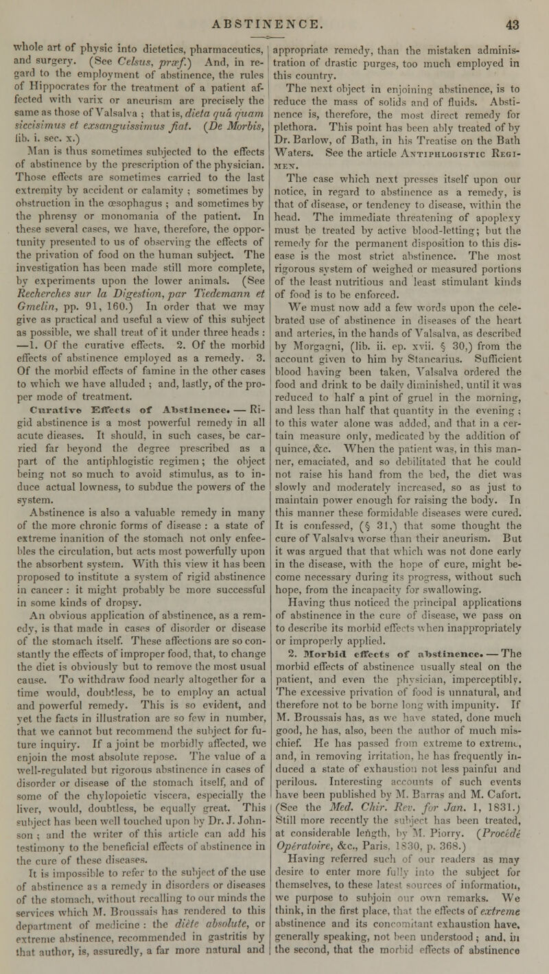 whole art of physic into dietetics, pharmaceutics, and surgery. (See Celsua, prsef.) And, in re- gard to the employment of abstinence, the rules of Hippocrates for the treatment of a patient af- fected with varix or aneurism are precisely the same as those of Valsalva ; that is, dieta qua cjuam siccisimus et exsanguissimus fiat. (De Morbis, lib. i. sec. x.) Man is thus sometimes subjected to the effects of abstinence by the prescription of the physician. Those effects are sometimes carried to the last extremity by accident or calamity ; sometimes by obstruction in the oesophagus ; and sometimes by the phrensy or monomania of the patient. In these several cases, we have, therefore, the oppor- tunity presented to us of observing the effects of the privation of food on the human subject. The investigation has been made still more complete, by experiments upon the lower animals. (See Rechcrches sur la Digestion, par Tiedemann et Gmelin, pp. 91, 160.) In order that we may give as practical and useful a view of this subject as possible, we shall treat of it under three heads : —1. Of the curative effects. 2. Of the morbid effects of abstinence employed as a remedy. 3. Of the morbid effects of famine in the other cases to which we have alluded ; and, lastly, of the pro- per mode of treatment. Curative Effects of Abstinence. — Ri- gid abstinence is a most powerful remedy in all acute dieases. It should, in such cases, be car- ried far beyond the degree prescribed as a part of the antiphlogistic regimen; the object being not so much to avoid stimulus, as to in- duce actual lowness, to subdue the powers of the system. Abstinence is also a valuable remedy in many of the more chronic forms of disease : a state of extreme inanition of the stomach not only enfee- bles the circulation, but acts most powerfully upon the absorbent system. With this view it has been proposed to institute a system of rigid abstinence in cancer : it might probably be more successful in some kinds of dropsy. An obvious application of abstinence, as a rem- edy, is that made in cases of disorder or disease of the stomach itself. These affections are so con- stantly the effects of improper food, that, to change the diet is obviously but to remove the most usual cause. To withdraw food nearly altogether for a time would, doubtless, be to employ an actual and powerful remedy. This is so evident, and vet the facts in illustration are so few in number, that we cannot but recommend the subject for fu- ture inquiry. If a joint be morbidly affected, we enjoin the most absolute repose. The value of a well-regulated but rigorous abstinence in cases of disorder or disease of the stomach itself, and of some of the chylopoietic viscera, especially the liver, would, doubtless, be equally great This eubject has been well touched upon by Dr. J. John- son ; and the writer of this article can add his testimony to the beneficial effects of abstinence in the cure of these diseases. It is impossible to refer to the subject of the use of abstinence as a remedy in disorders or diseases of the stomach, without recalling to our minds the services which .\T. Broussais has rendered to this department of medicine : the diite absolute, or extreme abstinence, recommended in gastritis by that author, is, assuredly, a far more natural and appropriate remedy, than the mistaken adminis- tration of drastic purges, too much employed in this country. The next object in enjoining abstinence, is to reduce the mass of solids and of fluids. Absti- nence is, therefore, the most direct remedy for plethora. This point has been ably treated of by Dr. Barlow, of Bath, in his Treatise on the Bath Waters. See the article Antiphlogistic Regi- men. The case which next presses itself upon our notice, in regard to abstinence as a remedy, is that of disease, or tendency to disease, within the head. The immediate threatening of apoplexy must be treated by active blood-letting; but the remedy for the permanent disposition to this dis- ease is the most strict abstinence. The most rigorous system of weighed or measured portions of the least nutritious and least stimulant kinds of food is to be enforced. We must now add a few words upon the cele- brated use of abstinence in diseases of the heart and arteries, in the hands of Valsalva, as described by Morgagni, (lib. ii. ep. xvii. § 30,) from the account given to him by Stancarius. Sufficient blood having been taken, Valsalva ordered the food and drink to be daily diminished, until it was reduced to half a pint of gruel in the morning, and less than half that quantity in the evening ; to this water alone was added, and that in a cer- tain measure only, medicated by the addition of quince, See. When the patient was, in this man- ner, emaciated, and so debilitated that he could not raise his hand from the bed, the diet was slowly and moderately increased, so as just to maintain power enough for raising the body. In this manner these formidable diseases were cured. It is confessed, (§ 31,) that some thought the cure of Valsalva worse than their aneurism. But it was argued that that which was not done early in the disease, with the hope of cure, might be- come necessary during its progress, without such hope, from the incapacity for swallowing. Having thus noticed the principal applications of abstinence in the cure of disease, we. pass on to describe its morbid effects when inappropriately or improperly applied. 2. Morbid, effects of abstinence. — The morbid effects of abstinence usually steal on the patient, and even the physician, imperceptibly. The excessive privation of food is unnatural, and therefore not to be borne long with impunity. If M. Broussais has, as we have stated, done much good, he has, also, been the author of much mis- chief. He has passed from extreme to extreme, and, in removing irritation, he has frequently in- duced a state of exhaustion not less painful and perilous. Interesting accounts of such events have been published by M. Barras and M. Cafort. (See the Med. Chir. Rev. for Jan. 1, 1831.) Still more recently the subject has been treated, at considerable lertgth, by M. Piorry. (Procedi Opiratoire, &c, Paris. 1S30, p. 368.) Having referred such of our readers as may desire to enter more fully into the subject for themselves, to these latest sources of information, we purpose to subjoin our own remarks. We think, in the first place, that the effects of extreme abstinence and its concomitant exhaustion have, generally speaking, not been understood ; and, in the second, that the morbid effects of abstinence