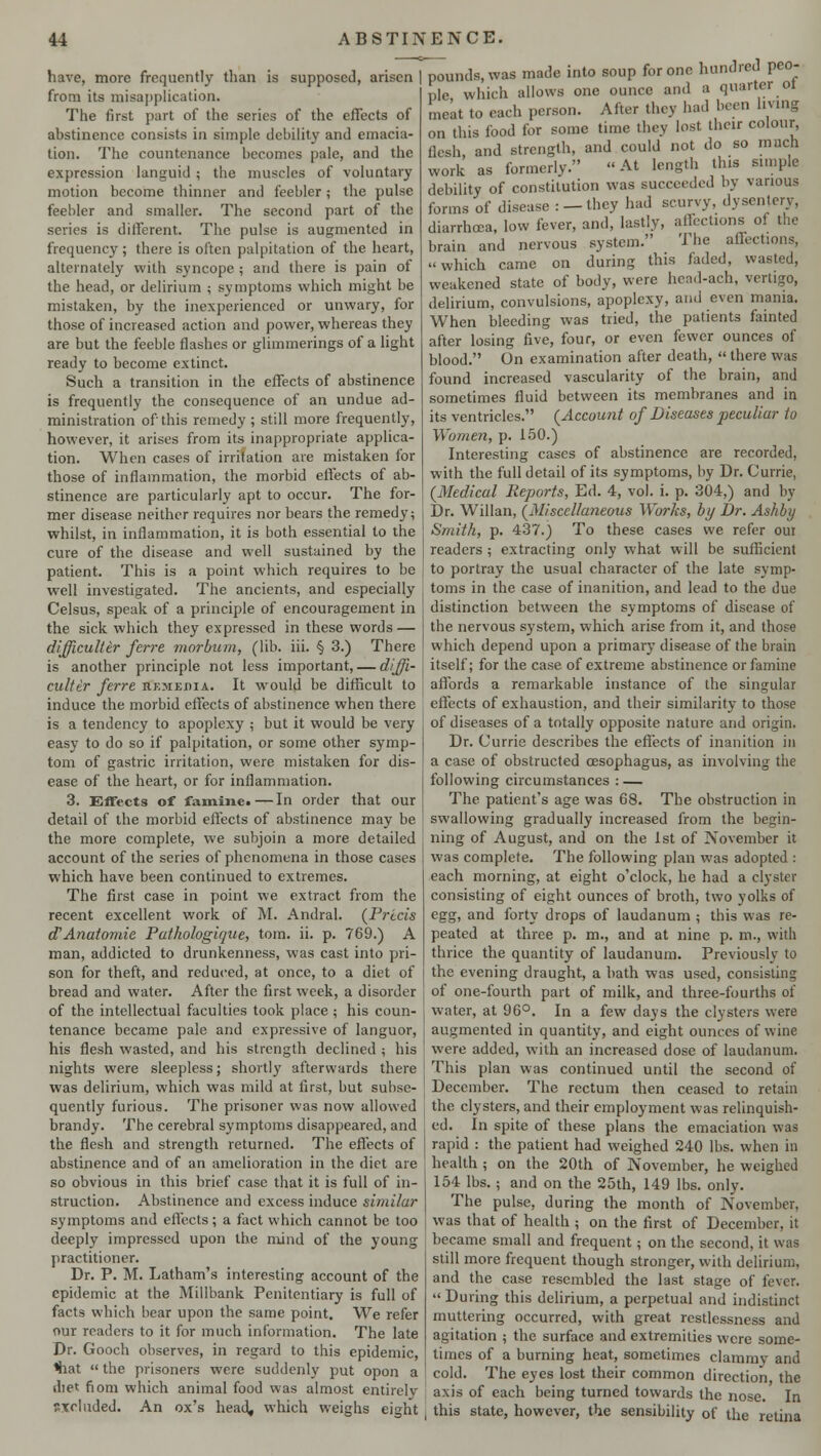 have, more frequently than is supposed, arisen | from its misapplication. The first part of the series of the effects of abstinence consists in simple debility and emacia- tion. The countenance becomes pale, and the expression languid ; the muscles of voluntary motion become thinner and feebler; the pulse feebler and smaller. The second part of the series is different. The pulse is augmented in frequency; there is often palpitation of the heart, alternately with syncope ; and there is pain of the head, or delirium ; symptoms which might be mistaken, by the inexperienced or unwary, for those of increased action and power, whereas they are but the feeble flashes or glimmerings of a light ready to become extinct. Such a transition in the effects of abstinence is frequently the consequence of an undue ad- ministration of this remedy ; still more frequently, however, it arises from its inappropriate applica- tion. When cases of irritation are mistaken for those of inflammation, the morbid effects of ab- stinence are particularly apt to occur. The for- mer disease neither requires nor bears the remedy; whilst, in inflammation, it is both essential to the cure of the disease and well sustained by the patient. This is a point which requires to be well investigated. The ancients, and especially Celsus, speak of a principle of encouragement in the sick which they expressed in these words — difficuller ferre morbiim, (lib. iii. § 3.) There is another principle not less important, — diffi- cultir ferre hkmkdia. It would be difficult to induce the morbid effects of abstinence when there is a tendency to apoplexy ; but it would be very easy to do so if palpitation, or some other symp- tom of gastric irritation, were mistaken for dis- ease of the heart, or for inflammation. 3. Effects of famine. — In order that our detail of the morbid effects of abstinence may be the more complete, we subjoin a more detailed account of the series of phenomena in those cases which have been continued to extremes. The first case in point we extract from the recent excellent work of M. Andral. (Precis <TAnatomic Pathologique, torn. ii. p. 769.) A man, addicted to drunkenness, was cast into pri- son for theft, and reduced, at once, to a diet of bread and water. After the first week, a disorder of the intellectual faculties took place; his coun- tenance became pale and expressive of languor, his flesh wasted, and his strength declined \ his nights were sleepless; shortly afterwards there was delirium, which was mild at first, but subse- quently furious. The prisoner was now allowed brandy. The cerebral symptoms disappeared, and the flesh and strength returned. The effects of abstinence and of an amelioration in the diet are so obvious in this brief case that it is full of in- struction. Abstinence and excess induce similar symptoms and effects; a fact which cannot be too deeply impressed upon the mind of the young practitioner. Dr. P. M. Latham's interesting account of the epidemic at the Millbank Penitentiary is full of facts which bear upon the same point. We refer our readers to it for much information. The late Dr. Gooch observes, in regard to this epidemic, <hat  the prisoners were suddenly put opon a diet fiom which animal food was almost entirely Excluded. An ox's head, which weighs eight pounds, was made into soup for one hundred peo- ple which allows one ounce and a quarter ot meat to each person. After they had been living on this food for some time they lost their colour flesh, and strength, and could not do so much work as formerly. At length this simple debility of constitution was succeeded by various forms of disease : —they had scurvy, dysentery, diarrhoea, low fever, and, lastly, afleetions of the brain and nervous system. The affections, which came on during this faded, wasted, weakened state of body, were hcad-ach, vertigo, delirium, convulsions, apoplexy, and even mania. When bleeding was tried, the patients fainted after losing five, four, or even fewer ounces of blood. On examination after death,  there was found increased vascularity of the brain, and sometimes fluid between its membranes and in its ventricles. (Account of Diseases peculiar to Women, p. 150.) Interesting cases of abstinence are recorded, with the full detail of its symptoms, by Dr. Carrie, (Medical Reports, Ed. 4, vol. i. p. 304,) and by Dr. Willan, (Miscellaneous Works, by Dr. Ashby Smith, p. 437.) To these cases we refer oui readers ; extracting only what will be sufficient to portray the usual character of the late symp- toms in the case of inanition, and lead to the due distinction between the symptoms of disease of the nervous system, which arise from it, and those which depend upon a primary disease of the brain itself; for the case of extreme abstinence or famine affords a remarkable instance of the singular effects of exhaustion, and their similarity to those of diseases of a totally opposite nature and origin. Dr. Currie describes the effects of inanition in a case of obstructed oesophagus, as involving the following circumstances : — The patient's age was 68. The obstruction in swallowing gradually increased from the begin- ning of August, and on the 1st of November it was complete. The following plan was adopted : each morning, at eight o'clock, he had a clyster consisting of eight ounces of broth, two yolks of egg, and forty drops of laudanum ; this was re- peated at three p. m., and at nine p. m., with thrice the quantity of laudanum. Previously to the evening draught, a bath was used, consisting of one-fourth part of milk, and three-fourths of water, at 96°. In a few days the clysters were augmented in quantity, and eight ounces of wine were added, with an increased dose of laudanum. This plan was continued until the second of December. The rectum then ceased to retain the clysters, and their employment was relinquish- ed. In spite of these plans the emaciation was rapid : the patient had weighed 240 lbs. when in health ; on the 20th of November, he weighed 154 lbs.; and on the 25th, 149 lbs. only. The pulse, during the month of November, was that of health ; on the first of December, it became small and frequent; on the second, it was still more frequent though stronger, with delirium, and the case resembled the last stage of fever.  During this delirium, a perpetual and indistinct muttering occurred, with great restlessness and agitation ; the surface and extremities were some- times of a burning heat, sometimes clammy and cold. The eyes lost their common direction the axis of each being turned towards the nose. In this state, however, the sensibility of the retina