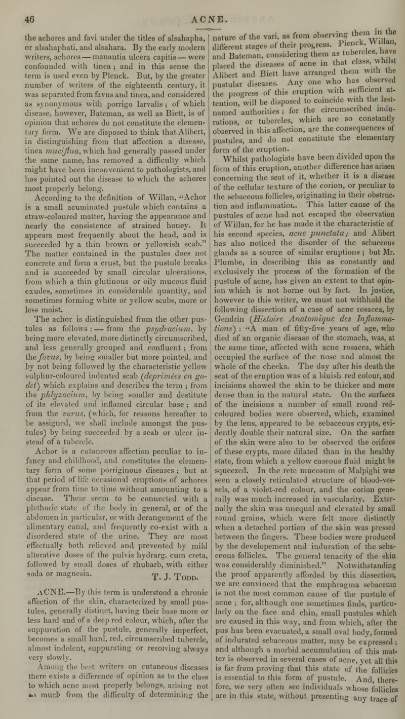 the achores and favi under the titles of alsahapba, or alsahaphati, and alsahara. By the early modern writers, achores — manantia ulcera capitis—were confounded with tinea ; and in this sense the term is used even by Plenck. But, by the greater number of writers of the eighteenth century, it was separated from favus and tinea, and considered as synonymous with porrigo larvalis $ of which disease, however, Bateman, as well as Biett, is of opinion that achores do not constitute the elemen- tary form. We are disposed to think that Alibert, in distinguishing from that affection a disease, tinea mucijlua, which had generally passed under the same name, has removed a difficulty which might have been inconvenient to pathologists, and has pointed out the disease to which the achores most properly belong. According to the definition of Willan, Achor is a small acuminated pustule which contains a straw-coloured matter, having the appearance and nearly the consistence of strained honey. It appears most frequently about the head, and is succeeded by a thin brown or yellowish scab. The matter contained in the pustules does not concrete and form a crust, but the pustule breaks and is succeeded by small circular ulcerations, from which a thin glutinous or oily mucous fluid exudes, sometimes in considerable quantity, and sometimes forming white or yellow scabs, more or less moist. The achor is distinguished from the other pus- tules as follows:—from the psydracium, by being more elevated, more distinctly circumscribed, and less generally grouped and confluent ; from the favus, by being smaller but more pointed, and by not being followed by the characteristic yellow sulphur-coloured indented scab (deprimies en go- det) which explains and describes the term ; from the phlyzacium, l>y being smaller and destitute of its elevated and inflamed circular base ; and from the varus, (which, for reasons hereafter to be assigned, we shall include amongst the pus- tules) by being succeeded by a scab or ulcer in- stead of a tubercle. Achor is a cutaneous affection peculiar to in- fancy and childhood, and constitutes the elemen- tary form of some porriginous diseases ; but at that period of life occasional eruptions of achores appear from time to time without amounting to a disease. These seem to be connected with a plethoric state of the body in general, or of the abdomen in particular, or with derangement of the alimentary canal, and frequently co-exist with a disordered state of the urine. They are most effectually both relieved and prevented by mild alterative doses of the pulvis hydrarg. cum creta, followed by small doses of rhubarb, with either soda or magnesia. rn j Ponr) <iCNE.—By this term is understood a chronic affection of the skin, characterized by small pus- tules, generally distinct, having their base more or less hard and of a deep red colour, which, after the suppuration of the pustule, generally imperfect, becomes a small hard, red, circumscribed tubercle, almost indolent, suppurating or resolving always very slowly. Among the best writers on cutaneous diseases there exists a difference of opinion as to the class to which acne most properly belongs, arising not *■> much from the difficulty of determining the Mature of the vari, as from observing thf1,\-irn..thfi different stages of their progress. Pienck Willan, and Bateman, considering them as tubercles, have placed the diseases of acne in that class, whist Alibert and Biett have arranged them with the pustular diseases. Any one who has observed the progress of this eruption with sufficient at- tention, will be disposed to coincide with the last- named authorities; for the circumscribed indu- rations, or tubercles, which are so constantly observed in this affection, are the consequences of pustules, and do not constitute the elementary form of the eruption. Whilst pathologists have been divided upon the form of this eruption, another difference has arisen concerning the seat of it, whether it is a disease of the cellular texture of the corion, or peculiar to the sebaceous follicles, originating in their obstruc- tion and inflammation. This latter cause of the pustules of acne had not escaped the observation of Willan, for he has made it the characteristic of his second species, acne punctata; and Alibert has also noticed the disorder of the sebaceous glands as a source of similar eruptions ; but Mr. Plumbe, in describing this as constantly and exclusively the process of the formation of the pustule of acne, has given an extent to that opin- ion which is not borne out by fact. In justice, however to this writer, we must not withhold the following dissection of a case of acne rosacea, by Gendrin (Histoire Anatomique des Inflamma- tions) : A man of fifty-five years of age, who died of an organic disease of the stomach, was, at the same time, affected with acne rosacea, which occupied the surface of the nose and almost the whole of the cheeks. The day after his death the seat of the eruption was of a bluish red colour, and incisions showed the skin to be thicker and more dense than in the natural state. On the surfaces of the incisions a number of small round red- coloured bodies were observed, which, examined by the lens, appeared to be sebaceous crypts, evi- dently double their natural size. On the surface of the skin were also to be observed the orifices of these crypts, more dilated than in the healthy state, from which a yellow caseous fluid miuht be squeezed. In the rete mucosum of Malpighi was seen a closely reticulated structure of blood-ves- sels, of a violet-red colour, and the corion gene- rally was much increased in vascularity. Exter- nally the skin was unequal and elevated by small round grains, which were felt more distinctly when a detached portion of the skin was pressed between the fingers. These bodies were produced by the developement and induration of the seba- ceous follicles. The general tenacity of the skin was considerably diminished. Notwithstanding the proof apparently afforded by this dissection, we are convinced that the emphragma sebaceum is not the most common cause of the pustule of acne ; for, although one sometimes finds, particu- larly on the face and chin, small pustules which are caused in this way, and from which, after the pus has been evacuated, a small oval body, formed of indurated sebaceous matter, may be expressed; and although a morbid accumulation of this mat- ter is observed in several cases of acne, yet all this is far from proving that this state of the follicles is essential to this form of pustule. And there- fore, we very often see individuals whose follicles are in this state, without presenting any trace of