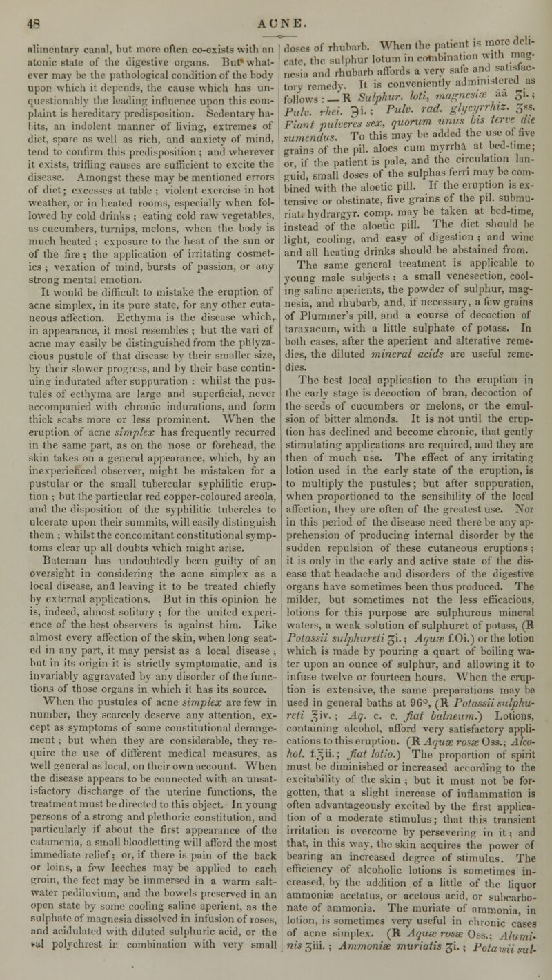 alimentary canal, but more often co-exists with an atonic state of the digestive organs. But? what- ever may be the pathological condition of the body upon which it depends, the cause which has un- questionably the leading influence upon this com- plaint is hereditary predisposition. Sedentary ha- bits, an indolent manner of living, extremes of diet, spare as well as rich, and anxiety of mind, tend to confirm this predisposition ; and wherever it exists, trifling causes are sufficient to excite the Amongst these may be mentioned errors of diet; excesses at table ; violent exercise in hot weather, or in heated rooms, especially when fol- lowed by cold drinks ; eating cold raw vegetables, as cucumbers, turnips, melons, when the body is much heated ; exposure to the heat of the sun or of the fire ; the application of irritating cosmet- ics ; vexation of mind, bursts of passion, or any strong mental emotion. It would be difficult to mistake the eruption of acne simplex, in its pure state, for any other cuta- neous affection. Ecthyma is the disease which, in appearance, it most resembles ; but the vari of acne may easily be distinguished from the phlyza- cious pustule of that disease by their smaller size, by their slower progress, and by their base contin- uing indurated after suppuration : whilst the pus- tules of ecthyma are large and superficial, never accompanied with chronic indurations, and form thick scabs more or less prominent. When the eruption of acne simplex has frequently recurred in the same part, as on the nose or forehead, the skin takes on a general appearance, which, by an inexperienced observer, might be mistaken for a pustular or the small tubercular syphilitic erup- tion ; but the particular red copper-coloured areola, and the disposition of the syphilitic tubercles to ulcerate upon their summits, will easily distinguish them ; whilst the concomitant constitutional symp- toms clear up all doubts which might arise. Bateman has undoubtedly been guilty of an oversight in considering the acne simplex as a local disease, and leaving it to be treated chiefly by external applications. But in this opinion he is, indeed, almost solitary ; for the united experi- ence of the best observers is against him. Like almost every affection of the skin, when long seat- ed in any part, it may persist as a local disease ; but in its origin it is strictly symptomatic, and is invariably aggravated by any disorder of the func- tions of those organs in which it has its source. When the pustules of acne simplex are few in number, they scarcely deserve any attention, ex- cept as symptoms of some constitutional derange- ment ; but when they are considerable, they re- quire the use of different medical measures, as well general as local, on their own account. When the disease appears to be connected with an unsat- isfactory discharge of the uterine functions, the treatment must be directed to this object. In young persons of a strong and plethoric constitution, and particularly if about the first appearance of the catamenia, a small bloodletting will afford the most immediate relief; or, if there is pain of the back or loins, a few leeches may be applied to each groin, the feet may be immersed in a warm salt- water pediluvinin, and the bowels preserved in an open state by some cooling saline aperient, as the sulphate of magnesia dissolved in infusion of roses, and acidulated with diluted sulphuric acid, or the vul polychrest in combination with very small doses of rhubarb. When the patient is more deli- cate, the sulphur lotum in combination with mag- nesia and rhubarb affords a very safe and satisfac- tory remedy. It is conveniently administered as follows: —R Sulphur, loti, magnesias a* .~i.; Pulv. rhei. 9i.; Pulv. rod. glycyrrhiz. 3ss. Fiant pulveres sex, quorum unus bis terve die sumendus. To this may be added the use ol live grains of the pil. aloes cum myrrha at bed-time; or, if the patient is pale, and the circulation lan- guid, small doses of the sulphas ferri may be com- bined with the aloetic pill. If the eruption is ex- tensive or obstinate, five grains of the pil. submu- riat. hvdrargyr. comp. may be taken at bed-time, instead of the aloetic pill. The diet should be light, cooling, and easy of digestion ; and wine and all heating drinks should be abstained from. The same general treatment is applicable to young male subjects ; a small venesection, cool- ing saline aperients, the powder of sulphur, mag- nesia, and rhubarb, and, if necessary, a few grains of Plumincr's pill, and a course of decoction of taraxacum, with a little sulphate of potass. In both cases, after the aperient and alterative reme- dies, the diluted mineral acids are useful reme- dies. The best local application to the eruption in the early stage is decoction of bran, decoction of the seeds of cucumbers or melons, or the emul- sion of bitter almonds. It is not until the erup- tion has declined and become chronic, that gently stimulating applications are required, and they are then of much use. The effect of any irritating lotion used in the early state of the eruption, is to multiply the pustules; but after suppuration, when proportioned to the sensibility of the local affection, they are often of the greatest use. Nor in this period of the disease need there be any ap- prehension of producing internal disorder by the sudden repulsion of these cutaneous eruptions ; it is only in the early and active state of the dis- ease that headache and disorders of the digestive organs have sometimes been thus produced. The milder, but sometimes not the less efficacious, lotions for this purpose are sulphurous mineral waters, a weak solution of sulphuret of potass, (R Potassii sulphureti gi.; Aquas f.Oi.) or the lotion which is made by pouring a quart of boiling wa- ter upon an ounce of sulphur, and allowing it to infuse twelve or fourteen hours. When the erup- tion is extensive, the same preparations may be used in general baths at 96°, (R Potassii sulphu- reti !|iv.; Aq. c. c. fiat balneum.) Lotions, containing alcohol, afford very satisfactory appli- cations to this eruption. (R Aqua rosse Oss.; Alco- hol. f.3 ii-; fiat lotio.) The proportion of spirit must be diminished or increased according to the excitability of the skin ; but it must not be for- gotten, that a slight increase of inflammation is often advantageously excited by the first applica- tion of a moderate stimulus; that this transient irritation is overcome by persevering in it; and that, in this way, the skin acquires the power of bearing an increased degree of stimulus. The efficiency of alcoholic lotions is sometimes in- creased, by the addition of a little of the liquor ammoniae acetatus, or acetous acid, or subcarbo- nate of ammonia. The muriate of ammonia in lotion, is sometimes very useful in chronic cases of acne simplex. (R Aqua; rosas Oss.; Alumi- nis^m- ; Ammonise muriutis gi. ; Potatsii sul-