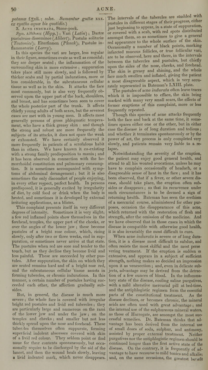 potassce f.gxii. j solve. Sumantur guttx xxx. ex cyatho aquae bis nuotidie.) 3. AcVV. INDURATA, StOllC-pOck. Syn. aW6\ikcs (Hipp.) ; Vari (Latin) ; Dartre pustuleuse disseminee(.4/('&eri'); Pustulffi solitariffi (Teutonici); Eiterfinnen (Punchy, Pustulaj in- flammatoriffi (Lorry). In this species the vari are larger, less regular in their figure, sometimes ovate as well as conoidal; they are deeper seated ; the inflammation of the surrounding skin is more extensive ; suppuration takes place still more slowly, and is followed by thicker scabs and by partial indurations, more or less considerable, in the subcutaneous cellular tissue as well as in the skin. It attacks the face most commonly, but is also very frequently ob- served upon the upper part of the back, shoulders, and breast, and has sometimes been seen to cover the whole posterior part of the trunk. It affects chiefly young adults of both sexes, but the severest cases are met with in young men. It affects most generally persons of gross phlegmatic tempera- ment, who have a thick greasy skin : and though the strong and robust are more frequently the subjects of its attacks, it does not spare the weak or exhausted. We have certainly observed it more frequently in patients of a scrofulous habit than in others. We have known it co-existing with a strong family predisposition to mania; and it has been observed in connection with the he- morrhoidal constitution and pulmonary consump- tion. It is sometimes accompanied with symp- toms of abdominal derangement; but it is also sometimes the only discomfort of people enjoying, in every other respect, perfect health. In persons predisposed, it is generally excited by irregularity of dint, by cold food or drink when the body is heated, and sometimes it is developed by external irritating applications, as a blister. This complaint presents itself in very different degrees of intensity. Sometimes it is very slight; a few red inflamed points show themselves in the forehead, temples, the upper part of the cheeks, or over the angles of the lower jaw ; these become pustules of a bright rose colour, which, rising slowly, only after two or three weeks, end in sup- puration, or sometimes never arrive at that state. The pustules when red are sore and tender to the touch, but as they decline they become livid and less painful. These are succeeded by other pus- tules. After suppuration, the skin on which they are seated remains hard and of a bright rose red, and the subcutaneous cellular 'tissue assists in forming tubercles, or chronic indurations. In this manner, a certain number of pustules having suc- ceeded each other, the affection gradually sub- sides. But, in general, the disease is much more severe ; the whole face is covered with irregular bright red pustules and livid red tubercles ; they are particularly large and numerous on the rami of the lower jaw and under the jaw ; on the temples and cheeks; and smaller but not less thickly spread upon the nose and forehead. These tubercles themselves often suppurate, forming superficial indolent abscesses covered with skin of a livid red colour. They seldom point or find issue for their contents spontaneously, but occa- sionally require to be discharged by the aid of the lancet, and then the wound heals slowly, leaving a livid indented mark, which never disappears. The intervals of the tubercles are studded with pustules in different stages of their progress, cither just beginning to appear, in a state of suppuration or covered with a scab, with red spots distributed amongst them, so as sometimes to give a general red appearance to the whole surface of the skin. Occasionally a number of black points, marking infarcted mucous follicles, or true follicular vari, are to be observed, here and there, in the intervals between the tubercles and pustules, but chiefly upon the sides of the nose, cheeks, and forehead. The skin is greasy and shining, and the whole face much swollen and inflated, giving the patient a most disagreeable aspect, which is very accu- rately represented in Bateman's LXIII. plate. The pustules of acne indurata often leave traces which it is impossible to efface, the skin being marked with many very small scars, the effects of former eruptions of this complaint, more or less frequently repeated. Though this species of acne attacks frequently both the face and back at the same time, it some- times spares either one or the other, but in cither case the disease is of long duration and tedious ; and whether it terminates spontaneously or by the power of art, the process is only completed very slowly, and patients remain very liable to a re- lapse. Notwithstanding the severity of the eruption, the patient may enjoy good genoral health, and attend to all his wonted avocations, unless he may have to complain occasionally of headach, or a disagreeable sense of heat in the face ; and it has been observed, that if a fever, or other severe dis- ease, should take place, the eruption often sub- sides or disappears ; so that its recurrence under such circumstances is to be deemed a sign of returning health. Batcman has seen the erethism of a mercurial course, administered for other pur- poses, occasion the disappearance of this acne, which returned with the restoration of flesh and strength, after the omission of the medicine. And we have observed that in those cases in which the disease is compatible with otherwise good health, it is also invariably the most difficult to cure. When acne indurata is severe or of long dura- tion, it is a disease most difficult to subdue, and often resists the most skilful and the most perse vering treatment. If the eruption is sudden 01 extensive, and appears in a subject of sufficient strength, nothing makes so decided an impression upon it as venesection ; and, even in delicate sub- jects, advantage may be derived from the detrac- tion of a few ounces of blood. In the inflamma- tory state of the disease, cooling saline purgatives, with a mild alterative mercurial pill at bed-time, and the antiphlogistic regimen form the essential parts of the constitutional treatment. As the disease declines, or becomes chronic, the mineral acids are often used with great advantage ; and the internal use of the sulphureous mineral waters, as those of Harrogate, are amongst the most suc- cessful remedies. Dr. Bateman thinks that ad- vantage has been derived from the internal use of small doses of soda, sulphur, and antimony, assisted by proper external treatment. Neither purgatives nor the antiphlogistic regimen should be continued longer than the first active state of the disease. On the contrary, it is frequently of ad- vantage to have recourse to mild tonics and alkalis- and, on the same occasions, the greatest benefit
