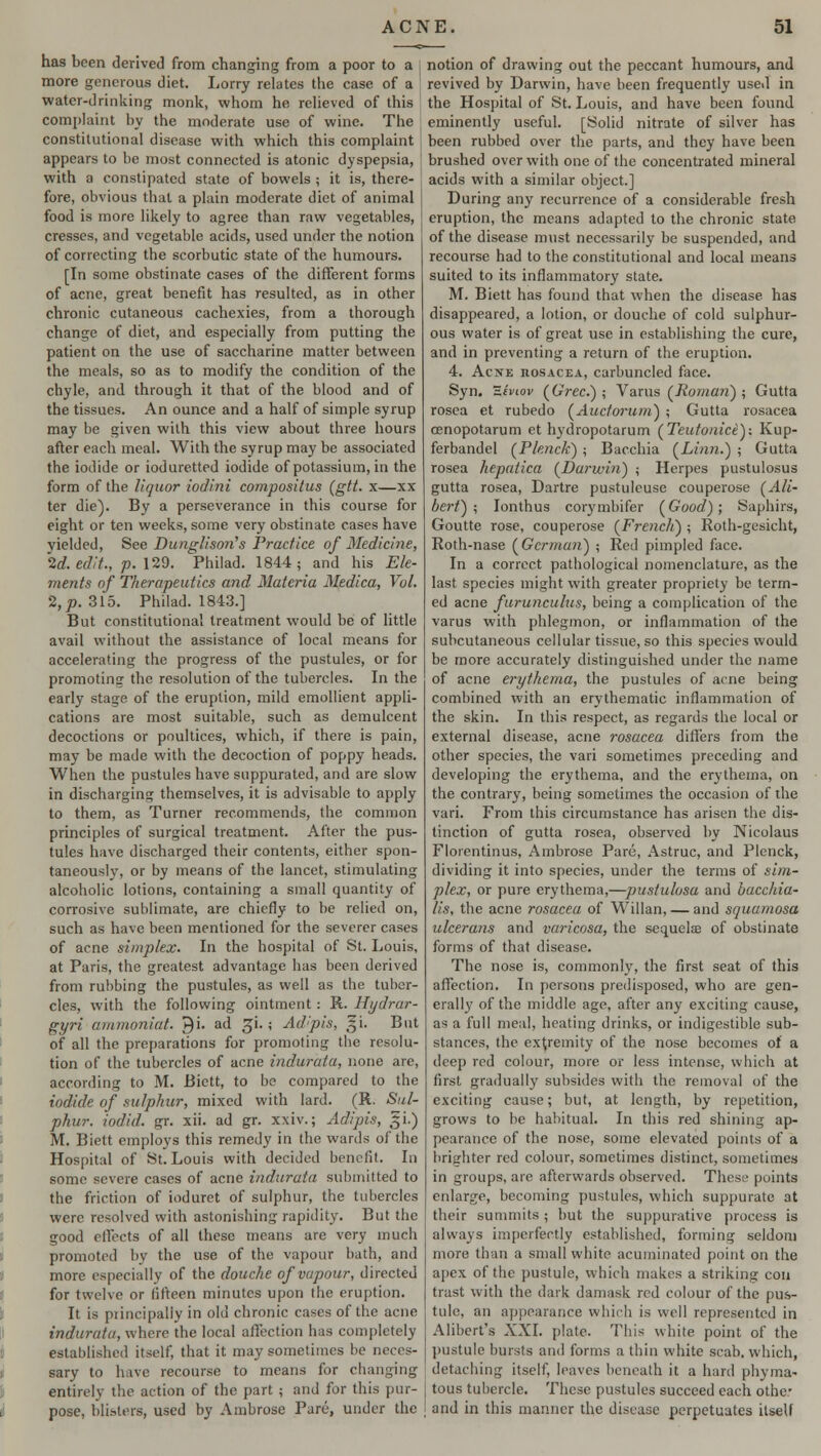 has been derived from changing from a poor to a more generous diet. Lorry relates the case of a water-drinking monk, whom he relieved of this complaint by the moderate use of wine. The constitutional disease with which this complaint appears to be most connected is atonic dyspepsia, with a constipated state of bowels ; it is, there- fore, obvious that a plain moderate diet of animal food is more likely to agree than raw vegetables, cresses, and vegetable acids, used under the notion of correcting the scorbutic state of the humours. [In some obstinate cases of the different forms of acne, great benefit has resulted, as in other chronic cutaneous cachexies, from a thorough change of diet, and especially from putting the patient on the use of saccharine matter between the meals, so as to modify the condition of the chyle, and through it that of the blood and of the tissues. An ounce and a half of simple syrup may be given with this view about three hours after each meal. With the syrup may be associated the iodide or ioduretted iodide of potassium, in the form of the liquor iodini compositus (gtt. x—xx ter die). By a perseverance in this course for eight or ten weeks, some very obstinate cases have yielded, See Dunglison's Practice of Medicine, 2d. edit., p. 129. Philad. 1844; and his Ele- ments of Therapeutics and Materia Medica, Vol. 2, p. 315. Philad. 1843.] But constitutional treatment would be of little avail without the assistance of local means for accelerating the progress of the pustules, or for promoting the resolution of the tubercles. In the early stage of the eruption, mild emollient appli- cations are most suitable, such as demulcent decoctions or poultices, which, if there is pain, may be made with the decoction of poppy heads. When the pustules have suppurated, and are slow in discharging themselves, it is advisable to apply to them, as Turner recommends, the common principles of surgical treatment. After the pus- tules have discharged their contents, either spon- taneously, or by means of the lancet, stimulating alcoholic lotions, containing a small quantity of corrosive sublimate, are chiefly to be relied on, such as have been mentioned for the severer cases of acne simplex. In the hospital of St. Louis, at Paris, the greatest advantage has been derived from rubbing the pustules, as well as the tuber- cles, with the following ointment: R. Hydrar- gyri ammoniat. J}i. ad gi. -, Adipis, gi. But of all the preparations for promoting the resolu- tion of the tubercles of acne indurata, none are, according to M. Bictt, to be compared to the iodide of sulphur, mixed with lard. (K. Sul- phur, iodid. gr. xii. ad gr. xxiv.; Adipis, gi.) M. Biett employs this remedy in the wards of the Hospital of St. Louis with decided benefit. In some severe cases of acne indurata submitted to the friction of ioduret of sulphur, the tubercles were resolved with astonishing rapidity. But the good effects of all these means are very much promoted by the use of the vapour bath, and more especially of the douche of vapour, directed for twelve or fifteen minutes upon the eruption. It is principally in old chronic cases of the acne indurata, where the local affection has completely established itself, that it may sometimes be neces- sary to have recourse to means for changing entirely the action of the part j and for this pur- pose, blisters, used by Ambrose Pare, under the notion of drawing out the peccant humours, and revived by Darwin, have been frequently used in the Hospital of St. Louis, and have been found eminently useful. [Solid nitrate of silver has been rubbed over the parts, and they have been brushed over with one of the concentrated mineral acids with a similar object.] During any recurrence of a considerable fresh eruption, the means adapted to the chronic state of the disease must necessarily be suspended, and recourse had to the constitutional and local means suited to its inflammatory state. M. Biett has found that when the disease has disappeared, a lotion, or douche of cold sulphur- ous water is of great use in establishing the cure, and in preventing a return of the eruption. 4. Acne rosacea, carbuncled face. Syn. Zevtov (Grec.) ; Varus (Roman) ; Gutta rosea et rubedo (Auctorum) ; Gutta rosacea cenopotarum et hydropotarum (Teutonice): Kup- ferbandel (Plenck) ; Bacchia (Linn.) ; Gutta rosea hepatica (Darwin) ; Herpes pustulosus gutta rosea, Dartre pustulcuse couperose (Ali- bert) ; Ionthus corymbifer (Good); Saphirs, Goutte rose, couperose (French) ; Roth-gesicht, Roth-nase (German) ; Red pimpled face. In a correct pathological nomenclature, as the last species might with greater propriety be term- ed acne furunculus, being a complication of the varus with phlegmon, or inflammation of the subcutaneous cellular tissue, so this species would be more accurately distinguished under the name of acne erythema, the pustules of acne being combined with an erythematic inflammation of the skin. In this respect, as regards the local or external disease, acne rosacea differs from the other species, the vari sometimes preceding and developing the erythema, and the erythema, on the contrary, being sometimes the occasion of the vari. From this circumstance has arisen the dis- tinction of gutta rosea, observed by Nicolaus Floientinus, Ambrose Pare, Astruc, and Plenck, dividing it into species, under the terms of sim- plex, or pure erythema,—pustulosa and bacchia- lis, the acne rosacea of Willan, — and squamosa ulcerans and varicosa, the sequelae of obstinate forms of that disease. The nose is, commonly, the first seat of this affection. In persons predisposed, who are gen- erally of the middle age, after any exciting cause, as a full meal, heating drinks, or indigestible sub- stances, the extremity of the nose becomes of a deep red colour, more or less intense, which at first gradually subsides with the removal of the exciting cause; but, at length, by repetition, grows to be habitual. In this red shining ap- pearance of the nose, some elevated points of a brighter red colour, sometimes distinct, sometimes in groups, are afterwards observed. These points enlarge, becoming pustules, which suppurate at their summits; but the suppurative process is always imperfectly established, forming seldom more than a small white acuminated point on the apex of the pustule, which makes a striking con trast with the dark damask red colour of the pus- tule, an appearance which is well represented in Alibert's XXI. plate. This white point of the pustule bursts and forms a thin white scab, which, detaching itself, leaves beneath it a hard phyma- tous tubercle. These pustules succeed each othc I and in this manner the disease perpetuates itself