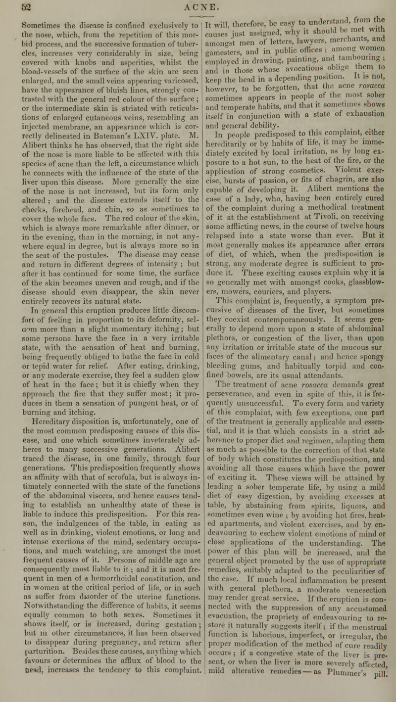 Sometimes the disease is confined exclusively to the nose, which, from the repetition of this mor- bid process, and the successive formation of tuber- cles, increases very considerably in size, being covered with knobs and asperities, whilst the blood-vessels of the surface of the skin are seen enlarged, and the small veins appearing varicoscd, have the appearance of bluish lines, strongly con- trasted with the general red colour of the surface ; or the intermediate skin is striated with reticula- tions of enlarged cutaneous veins, resembling an injected membrane, an appearance which is cor- rectly delineated in Bateman's LXIV. plate. M. Alibert thinks he has observed, that the right side of the nose is more liable to be affected with this species of acne than the left, a circumstance which he connects with the influence of the state of the liver upon this disease. More generally the size of the nose is not increased, but its form only altered ; and the disease extends itself to the cheeks, forehead, and chin, so as sometimes to cover the whole face. The red colour of the skin, which is always more remarkable after dinner, or in the evening, than in the morning, is not any- where equal in degree, but is always more so in the seat of the pustules. The disease may cease and return in different degrees of intensity ; but after it has continued for some time, the surface of the skin becomes uneven and rough, and if the disease should even disappear, the skin never entirely recovers its natural state. In general this eruption produces little discom- fort of feeling in proportion to its deformity, sel- dom more than a slight momentary itching; but some persons have the face in a very irritable state, with the sensation of heat and burning, being frequently obliged to bathe the face in cold or tepid water for relief. After eating, drinking, or any moderate exercise, they feel a sudden glow of heat in the face; but it is chiefly when they approach the fire that they suffer most; it pro- duces in them a sensation of pungent heat, or of burning and itching. Hereditary disposition is, unfortunately, one of the most common predisposing causes of this dis- ease, and one which sometimes inveterately ad- heres to many successive generations. Alibert traced the disease, in one family, through four generations. This predisposition frequently shows an affinity with that of scrofula, but is always in- timately connected with the state of the functions of the abdominal viscera, and hence causes tend- ing to establish an unhealthy state of these is liable to induce this predisposition. For this rea- son, the indulgences of the table, in eating as well as in drinking, violent emotions, or long and intense exertions of the mind, sedentary occupa- tions, and much watching, are amongst the most frequent causes of it. Persons of middle age are consequently most liable to it; and it is most fre- quent in men of it hemorrhoidal constitution, and in women at the critical period of life, or in such as suffer from disorder of the uterine functions. Notwithstanding the difference of habits, it seems equally common to both sexes. Sometimes it shows itself, or is increased, during gestation ; but in other circumstances, it has been observed to disappear during pregnancy, and return after parturition. Besides these causes, anything which favours or determines the afflux of blood to the bead, increases the tendency to this complaint. It will, therefore, be easy to understand, from the causes just assigned, why it should be met with amongst men of letters, lawyers, merchants, and gamesters, and in public offices , among women employed in drawing, painting, and tambouring, and in those whose avocations oblige them to keep the head in a depending position. It is not, however, to be forgotten, that the acne rosacea sometimes appears in people of the most sober and temperate habits, and that it sometimes shows itself in conjunction with a state of exhaustion and general debility. In people predisposed to this complaint, either hereditarily or by habits of life, it may be imme- diately excited by local irritation, as by long ex- posure to a hot sun, to the heat of the fire, or the application of strong cosmetics. Violent exer- cise, bursts of passion, or fits of chagrin, are also capable of developing it. Alibert mentions the case of a lady, who, having been entirely cured of the complaint during a methodical treatment of it at the establishment at Tivoli, on receiving some afflicting news, in the course of twelve hours relapsed into a state worse than ever. But it most generally makes its appearance after errors of diet, of which, when the predisposition is strong, any moderate degree is sufficient to pro- duce it. These exciting causes explain why it is so generally met with amongst cooks, glassblow- ers, mowers, couriers, and players. This complaint is, frequently, a symptom pre- cursive of diseases of the liver, but sometimes they coexist contemporaneously. It seems gen- erally to depend more upon a state of abdominal plethora, or congestion of the liver, than upon any irritation or irritable state of the mucous sur faces of the alimentary canal; and hence spongy bleeding gums, and habitually torpid and con- fined bowels, are its usual attendants. The treatment of acne rosacea demands great perseverance, and even in spite of this, it is fre- quently unsuccessful. To every form and variety of this complaint, with few exceptions, one part of the treatment is generally applicable and essen- tial, and it is that which consists in a strict ad- herence to proper diet and regimen, adapting them as much as possible to the correction of that state of body which constitutes the predisposition, and avoiding all those causes which have the power of exciting it. These views will be attained by leading a sober temperate life, by using a mild diet of easy digestion, by avoiding excesses at table, byT abstaining from spirits, liquors, and sometimes even wine ; by avoiding hot fires, heat- ed apartments, and violent exercises, and by en- deavouring to eschew violent emotions of mind or close applications of the understanding. The power of this plan will be increased, and the general object promoted by the use of appropriate remedies, suitably adapted to the peculiarities of the case. If much local inflammation be present with general plethora, a moderate venesection may render great service. If the eruption is con- nected with the suppression of any accustomed evacuation, the propriety of endeavouring to re- store it naturally suggests itself; if the menstrual function is laborious, imperfect, or irregular the proper modification of the method of cure readily occurs ; if a congestive state of the liver is pre- sent, or when the liver is more severely affected mild alterative remedies—as Plumrner's pill!