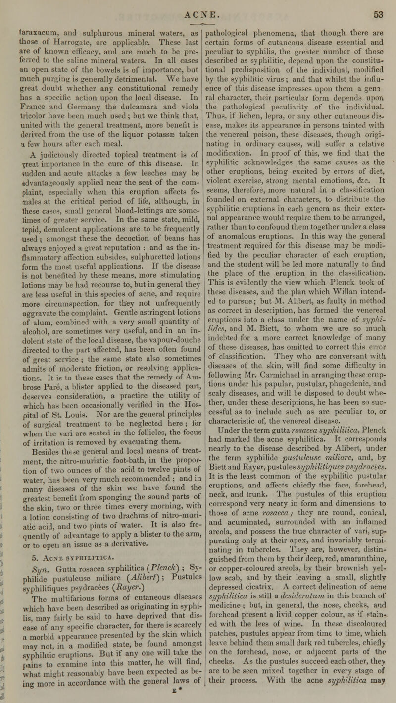taraxacum, and sulphurous mineral waters, as those of Harrogate, are applicable. These last are of known efficacy, and are much to be pre- ferred to the saline mineral waters. In all cases an open state of the bowels is of importance, but much purging is generally detrimental. We have great doubt whether any constitutional remedy has a specific action upon the local disease. In France and Germany the dulcamara and viola tricolor have been much used; but we think that, united with the general treatment, more benefit is derived from the use of the liquor potassa? taken a few hours after each meal. A judiciously directed topical treatment is of ^reat importance in the cure of this disease. In sudden and acute attacks a few leeches may be idvantageously applied near the seat of the com- plaint, especially when this eruption affects fe- males at the critical period of life, although, in these cases, small general blood-lettings are some- times of greater service. In the same state, mild, tepid, demulcent applications are to be frequently used ; amongst these the decoction of beans has always enjoyed a great reputation : and as the in- flammatory affection subsides, sulphuretted lotions form the most useful applications. If the disease is not benefited by these means, more stimulating lotions may be had recourse to, but in general they are less useful in this species of acne, and require more circumspection, for they not unfrequently aggravate the complaint. Gentle astringent lotions of alum, combined with a very small quantity of alcohol, are sometimes very useful, and in an in- dolent state of the local disease, the vapour-douche directed to the part affected, has been often found of great service ; the same state also sometimes admits of moderate friction, or resolving applica- tions. It is to these cases that the remedy of Am- brose Pare, a blister applied to the diseased part, deserves consideration, a practice the utility of which has been occasionally verified in the Hos- pital of St. Louis. Nor are the general principles of surgical treatment to be neglected here ; for when the vari are seated in the follicles, the focus of irritation is removed by evacuating them. Besides these general and local means of treat- ment, the nitro-muriatic foot-bath, in the propor- tion of two ounces of the acid to twelve pints of water, has been very much recommended ; and in many diseases of the skin we have found the greatest benefit from sponging the sound parts of the skin, two or three times every morning, with a lotion consisting of two drachms of nitro-muri- atic acid, and two pints of water. It is also fre- quently of advantage to apply a blister to the arm, or to open an issue as a derivative. 5. ACXE SYPHILITICA. Syn. Gutta rosacea syphilitica (Plenck) ; Sy- philide pustuleuse miliare (Alibert); Pustules syphilitiques psydracees (Rayer.) The multifarious forms of cutaneous diseases which have been described as originating in syphi- lis, may fairly be said to have deprived that dis- ease of any specific character, for there is scarcely a morbid appearance presented by the skin which may not, in a modified state, be found amongst syphilitic eruptions. But if any one will take the pains to examine into this matter, he will find, what might reasonably have been expected as be- ing more in accordance with the general laws of pathological phenomena, that though there are certain forms of cutaneous disease essential and peculiar to syphilis, the greater number of those described as syphilitic, depend upon the constitu- tional predisposition of the individual, modified by the syphilitic virus; and that whilst the influ- ence of this disease impresses upon them a gen? ral character, their particular form depends upon the pathological peculiarity of the individual. Thus, if lichen, lepra, or any other cutaneous dis- ease, makes its appearance in persons tainted with the venereal poison, these diseases, though origi- nating in ordinary causes, will suffer a relative modification. In proof of this, we find that the syphilitic acknowledges the same causes as the other eruptions, being excited by errors of diet, violent exercise, strong mental emotions, &c. It seems, therefore, more natural in a classification founded on external characters, to distribute the syphilitic eruptions in each genera as their exter- nal appearance would require them to be arranged, rather than to confound them together under a class of anomalous eruptions. In this way the general treatment required for this disease may be modi- fied by the peculiar character of each eruption, and the student will be led more naturally to find the place of the eruption in the classification. This is evidently the view which Plenck took of these diseases, and the plan which Willan intend- ed to pursue; but M. Alibert, as faulty in method as correct in description, has formed the venereal eruptions into a class under the name of syphi- lides, and M. Biett, to whom we are so much indebted for a more correct knowledge of many of these diseases, has omitted to correct this error of classification. They who are conversant with diseases of the skin, will find some difficulty in following Mr. Carmichael in arranging these erup- tions under his papular, pustular, phagedenic, and scaly diseases, and will be disposed to doubt whe- ther, under these descriptions, he has been so suc- cessful as to include such as are peculiar to, or characteristic of, the venereal disease. Under the term gutta rosacea syphilitica, Plenck had marked the acne syphilitica. It corresponds nearly to the disease described by Alibert, under the term syphilide pustuleuse miliare, and, by Biett and Rayer, pustules syphilitiques psydracees. It is the least common of the syphilitic pustular eruptions, and affects chiefly the face, forehead, neck, and trunk. The pustules of this eruption correspond very neary in form and dimensions to those of acne rosacea; they are round, conical, and acuminated, surrounded with an inflamed areola, and possess the true character of vari, sup- purating only at their apex, and invariably termi- nating in tubercles. They are, however, distin- guished from them by their deep, red, amaranthine, or copper-coloured areola, by their brownish yel- low scab, and by their leaving a small, slightly depressed cicatrix. A correct delineation of acne syphilitica is still a desideratum in this branch of medicine; but, in general, the nose, cheeks, and forehead present a livid copper colour, as if stain- ed with the lees of wine. In these discoloured patches, pustules appear from time to time, which leave behind them small dark red tubercles, chiefly on the forehead, nose, or adjacent parts of the cheeks. As the pustules succeed each other, they are to be seen mixed together in every stage of their process. With the acne syphilitica may