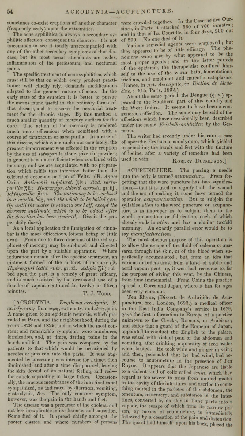sometimes co-exist eruptions of another character (frequently scaly) upon the extremities. The acne syphilitica is always a secondary sy- philitic affection, consequent to chancre ; it is not uncommon to see it totally unaccompanied with any of the other secondary symptoms of that dis- ease, hut its most usual attendants are nodes, inflammation of the periosteum, and nocturnal pains. The specific treatment of acne syphilitica, which must still be that on which every prudent practi- tioner will chiefly rely, demands modifications adapted to the general nature of acne. In the early state of the eruption it is better to pursue the means found useful in the ordinary forms of that disease, and to reserve the mercurial treat- ment for the chronic stage. By this method a much smaller quantity of mercury suffices for the cure. The action of the mercury is rendered much more efficacious when combined with a course of taraxacum or sarsaparilla. In a case of this disease, which came under our care lately, the greatest improvement was effected in the eruption by the use of sai*saparilla alone, given in powder ; in general it is more efficient when combined with mercury, and we are acquainted with no prepara- tion which fulfils this intention better than the celebrated decoction or tisan of Feltz. (R. Aquse Oxii : Antimonii sulphurct. §iv : Rod. sarsa- parillse ^ii : Hydrargyr. chlorid. corrosiv. gr. iij . Ichthyocollse ,§iss. The antimony to be enclosed in a muslin bag, and the ivhole to be boiled gen- tly until the water is reduced one half, except the corrosive sublimate, which is to be added after the decoction has been strained,—Oiss is the pro- per daily dose.) As a local application the fumigation of cinna- bar is the most efficacious, lotions being of little avail. From one to three drachms of the red sul- phuret of mercury may be sublimed and directed upon the part by a suitable apparatus. Where indurations remain after the specific treatment, an ointment formed of the ioduret of mercury (R. Rydrargyri iodid. rubr. gr. xi. Adipis §i.) rub- bed upon the part, is a remedy of great efficacy, and is much assisted by the occasional use of a douche of vapour continued for twelve or fifteen minutes- T. J. Todd. [ACRODYNIA. Erythema acrodynia, E. acrodynum; from axpos, extremity, and o&vw, pain. A name given to an epidemic neurosis, which pre- vailed at Paris, and the neighbourhood, during the years 1828 and 1829, and in which the most con- stant and remarkable symptoms were numbness, formication, and, at times, darting pains in the hands and feet. The pain was compared by the patients to that which would be occasioned by needles or pins run into the parts. It was aug- mented by pressure ; was intense for a time; then diminished, and after a time disappeared, leaving the skin devoid of its natural feeling, and red— the cuticle separating in large flakes. Occasion- ally, the mucous membranes of the intestinal canal sympathized, as indicated by diarrhoea, vomiting, gastrodynia, &c. The only constant symptom, however, was the pain in the hands and feet. The disease was a precursor of the cholera, and not less inexplicable in its character and causation. Some died of it. It spread chiefly amongst the poorer classes, and where numbers of persons ~ere crowded together. In the Caserne des Our- Sin Paris, it^ttacked 560 of 700 inmates, and in that of La Courlille, in four days, 200 out of 500. No one died of it. Various remedial a3ents were employed ; but they appeared to be of little efficacy. I he phe- nomena were met by what appeared to be the most proper agents; and in the latter periods of the epidemic, the therapeutist confined him- self to the use of the warm bath, fomentations, frictions, and emollient and narcotic cataplasms. (Dance, in Art. Acrodynie, in Diction, de Mf.de- cine, i. 515, Paris, 1832.) About the same period, the Dengue (q. v.) ap- peared in the Southern part of this country and the West Indies. It seems to have been a con- generous affection. The same may be said of the affections which have occasionally been described under the name Kriebelkrankheiten by the Ger- mans. The writer had recently under his care a case of sporadic Erythema acrodynum, which yielded to pencilling the hands and feet with the tincture of iodine, after a variety of remedies had been used in vain. RoBLEY DuNGLISON.] ACUPUNCTURE. The passing a needle into the body is termed acuptincture. From for- getting that the word puncture has two significa- tions,—that it is used to signify both the wound and the act of making it, some have termed the operation acupuncfuration. But to subjoin the syllables ation to the word puncture or acupunc- ture, is as improper as to subjoin them to the words preparation or fabrication, each of which already ends in ation and has a similar twofold meaning. An exactly parallel error would be to say manufacturation. The most obvious purpose of this operation is to allow the escape of the fluid of cedema or ana- sarca through the skin, or of the blood when su- perficially accumulated ; but, from an idea that various disorders arose from a kind of subtle and acrid vapour pent up, it was had recourse to, for the purpose of giving this vent, by the Chinese, from time immemorial. From China the practice spread to Corea and Japan, where it has for ages been very common. Ten Rhyne, (Dissert, de Arthritide, de Acu- punctura, &c, London, 1693,) a medical officer in the East India Company's service in 1679, gave the first information to Europe of a practice unknown to the Greeks, Romans, or Arabians; and states that a guard of the Emperor of Japan, appointed to conduct the English to the palace, was seized with violent pain of the abdomen and vomiting, after drinking a quantity of iced water when heated. He took wine aftd ginger in vain; and then, persuaded that he had wind, had re- course to acupuncture in the presence of Ten Rhyne. It appears that the Japanese are liable to a violent kind of colic called senki, which they regard as too severe to arise from morbid matter in the cavity of the intestines, and ascribe to some- thing morbid in the parictes of the abdomen, the omentum, mesentery, and substance of the intes- tines, converted by its stay in these parts into a vapour, the escape of which from its narrow pri- son, by means of acupuncture, is immediately followed by a cessation of the pain and distension. The guard laid himself upon his back, placed the