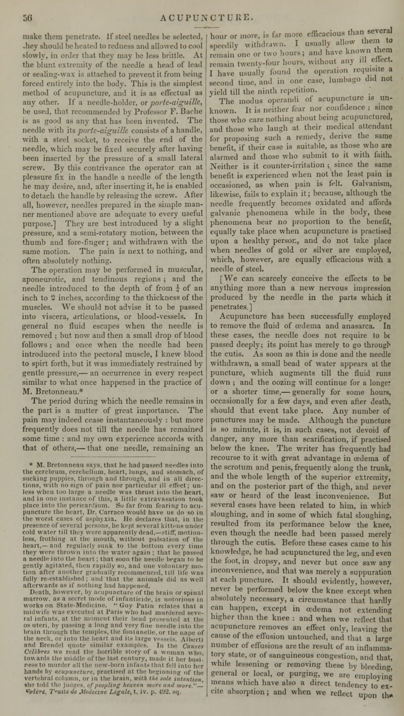 make them penetrate. If steel needles be selected, .hey should be heated to redness and allowed to cool slowly, in order that they may be less brittle. At the blunt extremity of the needle a head of lead or sealing-wax is attached to prevent it from being forced entirely into the body. This is the simplest method of acupuncture, and it is as effectual as any other. If a needle-holder, or porte-aiguille, be used, that recommended by Professor F. Bache is as good as any that has been invented. The needle with its porte-aiguille consists of a handle, with a steel socket, to receive the end of the needle, which may be fixed securely after having been inserted by the pressure of a small lateral screw. By this contrivance the operator can at pleasure fix in the handle a needle of the length he may desire, and, after inserting it, he is enabled to detach the handle by releasing the screw. After all, however, needles prepared in the simple man- ner mentioned above are adequate to every useful purpose.] They are best introduced by a slight pressure, and a semi-rotatory motion, between the thumb and fore-finger; and withdrawn with the same motion. The pain is next to nothing, and often absolutely nothing. The operation may be performed in muscular, aponeurotic, and tendinous regions ; and the needle introduced to the depth of from i of an inch to 2 inches, according to the thickness of the muscles. We should not advise it to be passed into viscera, articulations, or blood-vessels. In general no fluid escapes when the needle is removed ; but now and then a small drop of blood follows; and once when the needle had been introduced into the pectoral muscle, I knew blood to spirt forth, but it was immediately restrained by gentle pressure,— an occurrence in every respect similar to what once happened in the practice of M. Bretonneau.* The period during which the needle remains in the part is a matter of great importance. The pain may indeed cease instantaneously : but more frequently does not till the needle has remained some time : and my own experience accords with that of others,— that one needle, remaining an * M. Bretonneau says, that lie had passed needles into the cerebrum, cerebellum, heart, liiiurs, and stomach, of sucking puppies, through and through, and in all direc- tions, with no sign of pain nor particular ill effect; un- less when too large a needle was thrust into the heart, and in one instance of this, a little extravasation took place into the pericardium. So far from fearing to acu- puncture the heart. Dr. C'arraco would have us do so in the worst cases of asphyxia. He declares that, in the presence of several persons, he kept several kittens under cold water till they were apparently dead,—stiff, motion- less, frothing at ihe mouth, without pulsation of the heart,— and regularly sunk to the bottom every time ihey were thrown into the water again ; that he passed a needle into the heart; that soon the needle began to be gently agitated, then rapidly so, and one voluntary mo- tion after another gradually recommenced, till life was fully re-established; and that the animals did as well afterwards as if nothing had happened. Death, however, by acupuncture of the brain or spinal marrow, as a secret mode of infanticide, is notorious in works on State-Medicine. Guy Patin relates that a midwife was executed at Paris who hud murdered seve- ral infants, at the moment their head presented at the os uteri, by passing a long and very fine needle into the brain through the temples, the foiuanelle, or the nape of the neck, or into the heart and its large vessels. Albert! and Brendel quote similar examples. In the Causes Celebres we read the horrible story of a woman who, towards the middle ofthe last century, made it her busi- ness to murder all tho new-born infants that fell into her hands by acupuncture, practised at the beginning of the vertebral column, or in the brain, with the sole intention, ihe told the judges, of peopling heaven more and more.'' voderc, 'I'raitt de .Ve'dceme Legale, t. iv. p. 492. sq. hour or more, is far more efficacious than several speedily withdrawn. I usually allow them to remain one or two hours j and have known them reman, twenty-four hours, without any ill eliect. I have usually found the operation requisite a second time, and in one case, lumbago did not yield till the ninth repetition. The modus operandi of acupuncture is un- known. It is neither fear nor confidence ; since those who care nothing about being acupunctured, and those who laugh at their medical attendant for proposing such a remedy, derive the same benefit, if their case is suitable, as those who are alarmed and those who submit to it with faith. Neither is it counter-irritation ; since the same benefit is experienced when not the least pain is occasioned, as when pain is felt. Galvanism, likewise, fails to explain it; because, although the needle frequently becomes oxidated and affords galvanic phenomena while in the body, these phenomena bear no proportion to the benefit, equally take place when acupuncture is practised upon a healthy person, and do not take place when needles of gold or silver are employed, which, however, are equally efficacious with a needle of steel. [We can scarcely conceive the effects to be anything more than a new nervous impression produced by the needle in the parts which it penetrates.] Acupuncture has been successfully employed to remove the fluid of oedema and anasarca. In these cases, the needle does not require to be passed deeply; its point has merely to go through the cutis. As soon as this is done and the needle withdrawn, a small bead of water appears at the puncture, which augments till the fluid runs down ; and the oozing will continue for a longer or a shorter time,— generally for some hours, occasionally for a few days, and even after death, should that event take place. Any number of punctures may be made. Although the puncture is so minute, it is, in such cases, not devoid of danger, any more than scarification, if practised below the knee. The writer has frequently had recourse to it with great advantage in oedema of the scrotum and penis, frequently along the trunk, and the whole length of the superior extremity, and on the posterior part of the thigh, and never saw or heard of the least inconvenience. But several cases have been related to him, in which sloughing, and in some of which fatal sloughing, resulted from its performance below the knee, even though the needle had been passed merely through the cutis. Before these cases came to his knowledge, he had acupunctured the leg, and even the foot, in dropsy, and never but once saw any inconvenience, and that was merely a suppuration at each puncture. It should evidently, however, never be performed below the knee except when absolutely necessary, a circumstance that hardly can happen, except in oedema not extending higher than the knee : and when we reflect that acupuncture removes an effect only, leaving the cause of the effusion untouched, and that a lar^e number of effusions are the result of an inflamma- tory state, or of sanguineous congestion, and that, while lessening or removing these by bleedin^ general or local, or purging, we are employing means which have also a direct tendency to ex- cite absorption; and when we reflect upon th«