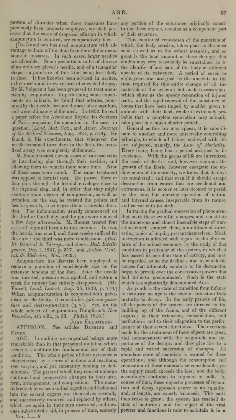 powers of diuretics when those measures have previously been properly employed, we shall per- ceive that the cases of dropsical effusion in which acupuncture is required, are comparatively few. [Dr. Dunglison has used acupuncture with ad- vantage to drain off the fluid from the cellular mem- brane in anasarca. In such cases, larger needles are advisable. Some prefer them to be of the size of an ordinary glover's needle, and of a triangular shape,—a puncture of this kind being less likely to close. It has likewise been advised in ascites, in hydrocele, and in every form ol encysted dropsy. By M. Velpeau it has been proposed to treat aneu- rism by acupuncture. In performing some experi- ments on animals, he found that arteries, punc- tured by the needle, became the seat of a coagulum, and were ultimately obliterated. In 1830, he read a paper before the Academie Royale des Sciences of Paris, proposing the operation in the cases in question, \Lond. Med. Gaz., and Amer. Journal of the Medical Sciences, Aug. 1831, p. 510). He found, in his experiments, that whenever the needle remained three days in the flesh, the trans- fixed artery was completely obliterated. M. Bonnet treated eleven cases of varicose veins by introducing pins through their cavities, and allowing them to remain there some time. Nine of these cases were cured. The same treatment was applied to hernial sacs. He passed three or four pins through the hernial envelopes close to the inguinal ring, and, in order that they might exert a certain degree of compression, as well as irritation, on the sac, he twisted the points and heads upwards, so as to give them a circular direc- tion. The inflammation usually commenced on the third or fourth day, and the pins were removed a few days afterwards. M. Bonnet treated four cases of inguinal hernia in this manner. In two, the hernia was small, and three weeks sufficed for the cure : the third was more troublesome. (Bul- let. General de Therap., and Amer. Med. Intelli- gencer, Dec. 1, 1837, p. 317 ; and Archiv. Gene- ral, de Midecine, Mai, 1839.) Acupuncture has likewise been employed to remove a ganglion of considerable size on the extensor tendons of the foot. After the needle was inserted, pressure was applied, and within a week the tumour had entirely disappeared. (Mr. Vowell, Load. Lancet, Aug. 25, 1838, p. 770.) When acupuncturation is conjoined with galva- nism or electricity, it constitutes galvano-punc- ture and electro-puncture (q. v.). See, on the whole subject of acupuncture, Dunglison's New Remedies, 4th edit., p. 53. Philad. 1843.] John Elliotson. AFFUSION. See articles Bathi>g and Fever. AGE. In nothing are organized beings more remarkable than in that perpetual mutation which seems to constitute the fundamental law of their condition. The whole period of their existence is characterised by a series of actions and reactions, ever varying, and yet constantly tending to defi- nite ends. The parts of which they consist undergo continued and progressive changes in their size, form, arrangement, and composition. The mate- rials which have been united together, and fashioned into the several organs, are themselves severally and successively removed and replaced by others, which are again in their turn discarded, and new ones substituted : till, in process of time, scarcely Vol. I. — 8 any portion of the substance originally consti- tuting these organs, remains as a component part of their structure. This continued renovation of the materials of which the body consists, takes place in the most solid as well as in the softest textures ; and so great is the total amount of these changes, that doubts may very reasonably be entertained as to the identity of any part of the body at different epochs of its existence. A period of seven or eight years was assigned by the ancients as the time required for this entire change of all the materials of the system ; but modern researches, which show us the speedy reparation of injured parts, and the rapid renewal of the substance of bones that have been tinged by madder given to animals with their food, render it extremely pro- bable that a complete renovation may actually take place in a much shorter period. General as this law may appear, it is subordi- nate to another and more universally controlling principle, to which all beings endowed with life are subjected, namely, the Law of Mortality. Every living being has a period assigned for its existence. With the germs of life are intermixed the seeds of death ; and, however vigorous the growth of the fabric, however energetic the en- dowments of its maturity, we know that its days are numbered ; and that even if it should escape destruction from causes that are accidental and extraneous, it is sooner or later doomed to perish by the slow, but unerring operation of natural and internal causes, inseparable from its.nature, and coeval with its birth. In tracing the gradual succession of phenomena that mark these eventful changes, and constitute the numerous and almost insensible steps of tran- sition which connect them, a multitude of inter- esting topics of inquiry present themselves. Much instruction is afforded with regard to the physical laws of the animal economy, by the study of that condition in particular of the system, in which it has passed its meridian state of activity, and may be regarded as on the decline ; and in which the causes that ultimately conduce to its destruction begin to prevail over the conservative powers that had hitherto predominated. Such is the state which is emphatically denominated Age. As youth is the state of transition from infancy to maturity, so age is the state of transition from maturity to decay. In the early periods of life, all the powers of the system are directed to the building up of the frame, and of the different organs; to their extension, consolidation, and perfection ; and to their adaptation to the perfor mance of their several functions. The exertiom. made for the attainment of these objects are great, and commensurate with the magnitude and im- portance of the design; and they give rise to a rapid and varied succession of changes. An abundant store of materials is wanted for these operations ; and although the consumption and renovation of these materials be considerable, yet the supply much exceeds the loss; and the body, accordingly, continues to augment in bulk, [n course of time, these opposite processes of reputa- tion and decay approach nearer to an equality, and, at length, are exactly balanced. The parts then cease to grow ; the system has reached its state of maturity ; and the object of the vital powers and functions is now to maintain it in o