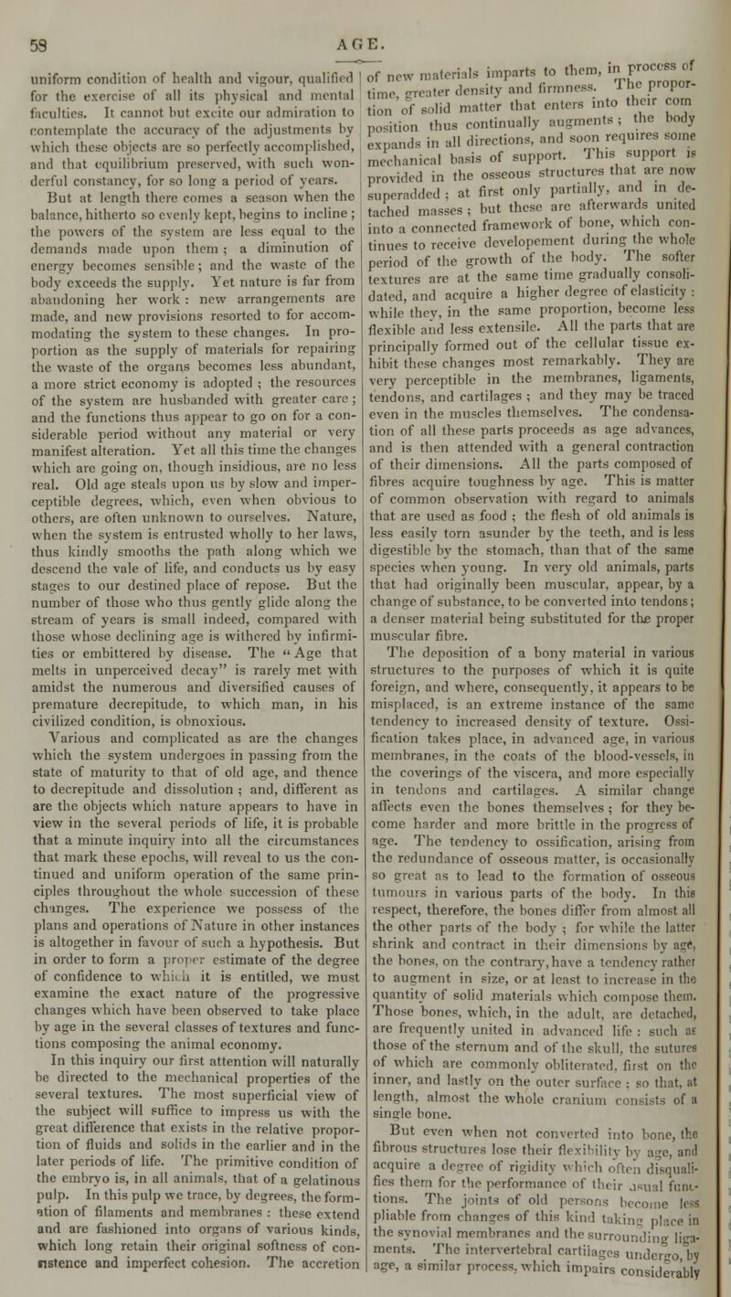 59 A G E. uniform condition of health and vigour, qualified for the exercise of all its physical and mental faculties. It cannot but excite our admiration to contemplate the accuracy of the adjustments by which these objects arc so perfectly accomplished, and that equilibrium preserved, with such won- derful constancy, for so long- a period of years. But at length there comes a season when the balance, hitherto so evenly kept, begins to incline ; the powers of the. system are less equal to the demands made upon them; a diminution of energy becomes sensible; and the waste of the body exceeds the supply. Yet nature is far from abandoning her work : new arrangements are made, and new provisions resorted to for accom- modating the system to these changes. In pro- portion as the supply of materials for repairing the waste of the organs becomes less abundant, a more strict economy is adopted ; the resources of the system are husbanded with greater care ; and the functions thus appear to go on for a con- siderable period without any material or very manifest alteration. Yet all this time the changes which are going on, though insidious, are no less real. Old age steals upon us by slow and imper- ceptible degrees, which, even when obvious to others, are often unknown to ourselves. Nature, when the system is entrusted wholly to her laws, thus kindly smooths the path along which we descend the vale of life, and conducts us by easy stages to our destined place of repose. But the number of those who thus gently glide along the stream of years is small indeed, compared with those whose declining age is withered by infirmi- ties or embittered by disease. The  Age that melts in unperceived decay is rarely met with amidst the numerous and diversified causes of premature decrepitude, to which man, in his civilized condition, is obnoxious. Various and complicated as are the changes which the system undergoes in passing from the state of maturity to that of old age, and thence to decrepitude and dissolution ; and, different as are the objects which nature appears to have in view in the several periods of life, it is probable that a minute inquiry into all the circumstances that mark these epochs, will reveal to us the con- tinued and uniform operation of the same prin- ciples throughout the whole succession of these changes. The experience we possess of the plans and operations of Nature in other instances is altogether in favour of such a hypothesis. But in order to form a proper estimate of the degree of confidence to which it is entitled, we must examine the exact nature of the progressive changes which have been observed to take place by age in the several classes of textures and func- tions composing the animal economy. In this inquiry our first attention will naturally be directed to the mechanical properties of the several textures. The most superficial view of the subject will suffice to impress us with the great difference that exists in the relative propor- tion of fluids and solids in the earlier and in the later periods of life. The primitive condition of the embryo is, in all animals, that of a gelatinous pulp. In this pulp we trace, by degrees, the form- ation of filaments and membranes : these extend and are fashioned into organs of various kinds, which long retain their original softness of con- ustence and imperfect cohesion. The accretion Of new materials imparts to them, in process of time (rreater density and firmness. The propor- tion 'of solid matter that enters into their com position thus continually augments ; the body exoands in all directions, and soon requires some mechanical basis of support. This support is provided in the osseous structures that arc now superadded ; at first only partially, and in de- tached masses ; but these are afterwards united into a connected framework of bone, which con- tinues to receive developement during the whole period of the growth of the body. The softer textures are at the same time gradually consoli- dated, and acquire a higher degree of elasticity : while they, in the same proportion, become less flexible and less extensile. All the parts that are principally formed out of the cellular tissue ex- hibit these changes most remarkably. They are very perceptible in the membranes, ligaments, tendons, and cartilages ; and they may be traced even in the muscles themselves. The condensa- tion of all these parts proceeds as age advances, and is then attended with a general contraction of their dimensions. All the parts composed of fibres acquire toughness by age. This is matter of common observation with regard to animals that are used as food ; the flesh of old animals is less easily torn asunder by the teeth, and is less digestible by the stomach, than that of the same species when young. In very old animals, parts that had originally been muscular, appear, by a change of substance, to be converted into tendons; a denser material being substituted for the proper muscular fibre. The deposition of a bony material in various structures to the purposes of which it is quite foreign, and where, consequently, it appears to be misplaced, is an extreme instance of the same tendency to increased density of texture. Ossi- fication takes place, in advanced age, in various membranes, in the coats of the blood-vessels, in the coverings of the viscera, and more especially in tendons and cartilages. A similar change affects even the bones themselves ; for they be- come harder and more brittle in the progress of age. The tendency to ossification, arising from the redundance of osseous matter, is occasionally so great as to lead to the formation of osseous tumours in various parts of the body. In this respect, therefore, the bones differ from almost all the other parts of the body ; for while the latter shrink and contract in their dimensions by age, the bones, on the contrary, have a tendency rather to augment in size, or at least to increase in the quantity of solid materials which compose them. Those bones, which, in the adult, are detached, are frequently united in advanced life : such as those of the sternum and of the skull, the sutures of which are commonly obliterated, first on the inner, and lastly on the outer surface : so that, at length, almost the whole cranium consists of a single bone. But even when not converted into bone, the fibrous structures lose their flexibility by age, and acquire a degree of rigidity which often disquali- fies them for the performance of their jsual func- tions. The joints of old persons become leal pliable from changes of this kind taking place in the synovial membranes and the surrounding liga- ments. The intervertebral cartilages und. age, a similar process, which impairs considerably