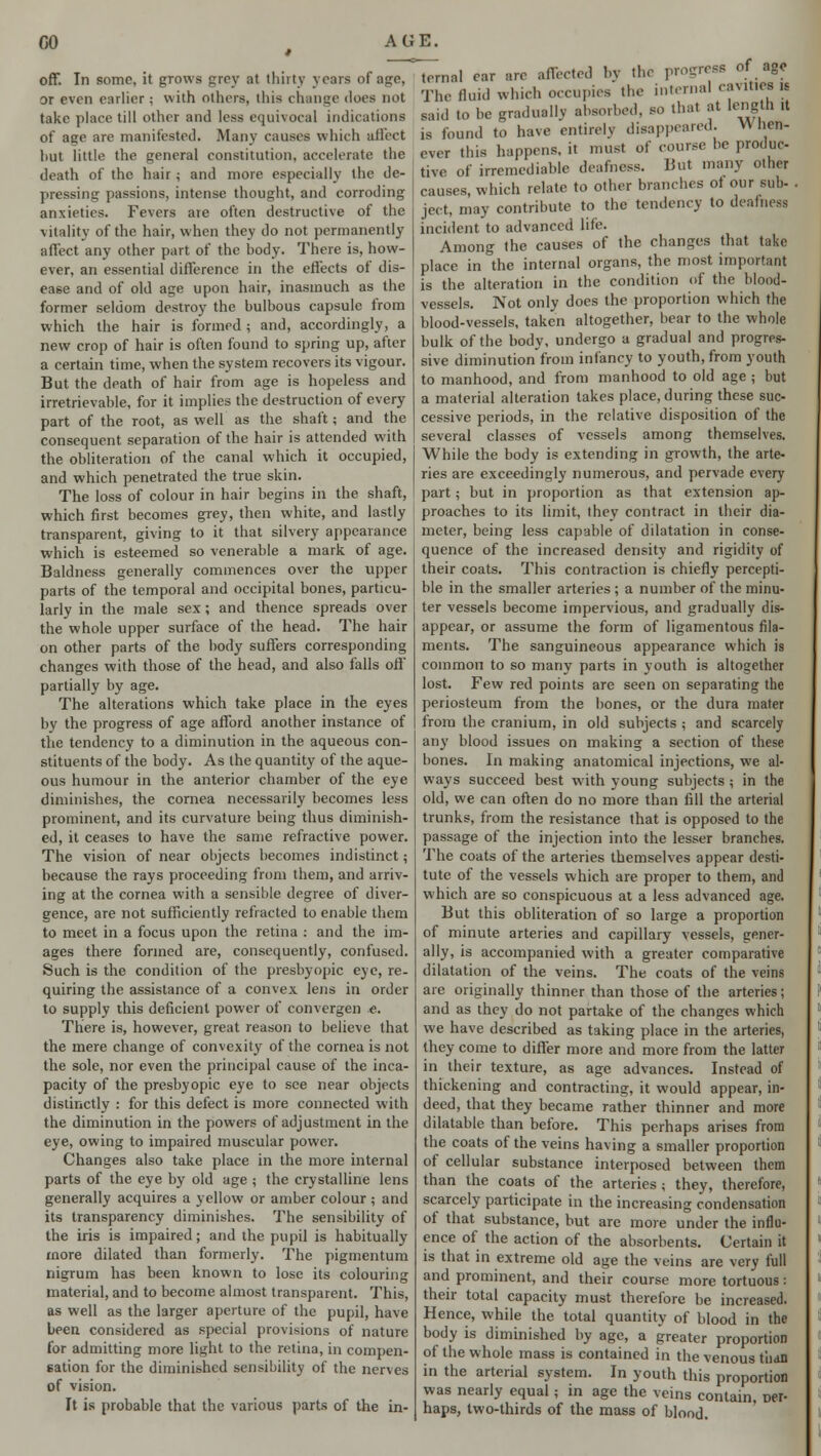 off. In some, it grows grey at thirty years of age, or even curlier; with others, this change does not take place till other and less equivocal indications of age are manifested. Many causes which aii'cct hut little the general constitution, accelerate the death of the hair; and more especially the de- pressing passions, intense thought, and corroding anxieties. Fevers are often destructive of the vitality of the hair, when they do not permanently affect any other part of the body. There is, how- ever, an essential difference in the effects of dis- ease and of old age upon hair, inasmuch as the former seldom destroy the bulbous capsule from which the hair is formed ; and, accordingly, a new crop of hair is often found to spring up, after a certain time, when the system recovers its vigour. But the death of hair from age is hopeless and irretrievable, for it implies the destruction of every part of the root, as well as the shaft; and the consequent separation of the hair is attended with the obliteration of the canal which it occupied, and which penetrated the true skin. The loss of colour in hair begins in the shaft, which first becomes grey, then white, and lastly transparent, giving to it that silvery appearance which is esteemed so venerable a mark of age. Baldness generally commences over the upper parts of the temporal and occipital bones, particu- larly in the male sex; and thence spreads over the whole upper surface of the head. The hair on other parts of the hody suffers corresponding changes with those of the head, and also falls off partially by age. The alterations which take place in the eyes by the progress of age afford another instance of the tendency to a diminution in the aqueous con- stituents of the body. As the quantity of the aque- ous humour in the anterior chamber of the eye diminishes, the cornea necessarily becomes less prominent, and its curvature being thus diminish- ed, it ceases to have the same refractive power. The vision of near objects becomes indistinct; because the rays proceeding from them, and arriv- ing at the cornea with a sensible degree of diver- gence, are not sufficiently refracted to enable them to meet in a focus upon the retina : and the im- ages there formed are, consequently, confused. Such is the condition of the presbyopic eye, re- quiring the assistance of a convex lens in order to supply this deficient power of convergen e. There is, however, great reason to believe that the mere change of convexity of the cornea is not the sole, nor even the principal cause of the inca- pacity of the presbyopic eye to see near objects distinctly : for this defect is more connected with the diminution in the powers of adjustment in the eye, owing to impaired muscular power. Changes also take place in the more internal parts of the eye by old age ; the crystalline lens generally acquires a yellow or amber colour ; and its transparency diminishes. The sensibility of the iris is impaired; and the pupil is habitually more dilated than formerly. The pigmentum nigrum has been known to lose its colouring material, and to become almost transparent. This, as well as the larger aperture of the pupil, have been considered as special provisions of nature for admitting more light to the retina, in compen- sation for the diminished sensibility of the nerves of vision. It is probable that the various parts of the in- ternal car are affected by the progress of ago The fluid which occupies the internal cavities is said to be gradually absorbed, so that at length >t is found to have entirely disappeared. When- ever this happens, it must of course be produc- tive of irremediable deafness. But many other causes, which relate to other branches ot our sub- jeet. may contribute to the tendency to deafness incident to advanced life. Among the causes of the changes that take place in the internal organs, the most important is the alteration in the condition of the blood- vessels. Not only does the proportion which the blood-vessels, taken altogether, bear to the whole bulk of the body, undergo a gradual and progres- sive diminution from infancy to youth, from youth to manhood, and from manhood to old age ; but a material alteration takes place, during these suc- cessive periods, in the relative disposition of the several classes of vessels among themselves. While the body is extending in growth, the arte- ries are exceedingly numerous, and pervade every part; but in proportion as that extension ap- proaches to its limit, they contract in their dia- meter, being less capable of dilatation in conse- quence of the increased density and rigidity of their coats. This contraction is chiefly percepti- ble in the smaller arteries ; a number of the minu- ter vessels become impervious, and gradually dis- appear, or assume the form of ligamentous fila- ments. The sanguineous appearance which is common to so many parts in youth is altogether lost. Few red points are seen on separating the periosteum from the bones, or the dura mater from the cranium, in old subjects ; and scarcely any blood issues on making a section of these bones. In making anatomical injections, we al- ways succeed best with young subjects ; in the old, we can often do no more than fill the arterial trunks, from the resistance that is opposed to the passage of the injection into the lesser branches. The coats of the arteries themselves appear desti- tute of the vessels which are proper to them, and which are so conspicuous at a less advanced age. But this obliteration of so large a proportion of minute arteries and capillary vessels, gener- ally, is accompanied with a greater comparative dilatation of the veins. The coats of the veins are originally thinner than those of the arteries; and as they do not partake of the changes which we have described as taking place in the arteries, they come to differ more and more from the latter in their texture, as age advances. Instead of thickening and contracting, it would appear, in- deed, that they became rather thinner and more dilatable than before. This perhaps arises from the coats of the veins having a smaller proportion of cellular substance interposed between them than the coats of the arteries ; they, therefore, scarcely participate in the increasing condensation of that substance, but are more under the influ- ence of the action of the absorbents. Certain it is that in extreme old age the veins are very full and prominent, and their course more tortuous : their total capacity must therefore be increased. Hence, while the total quantity of blood in the body is diminished by age, a greater proportion of the whole mass is contained in the venous than in the arterial system. In youth this proportion was nearly equal; in age the veins contain, Dei- haps, two-thirds of the mass of blood.