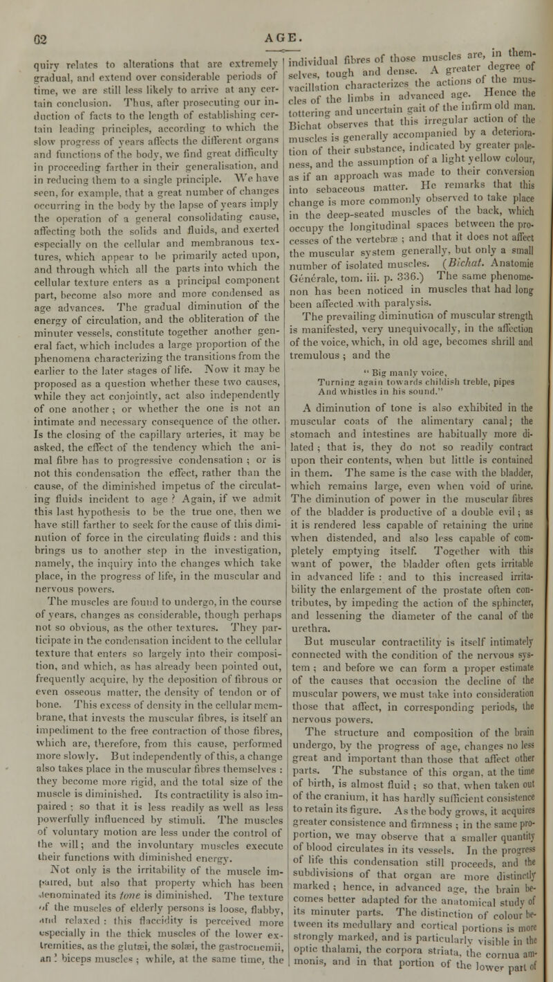 quiry relates to alterations that are extremely gradual, and extend over considerable periods of time, we are still less likely to arrive at any cer- tain conclusion. Thus, afler prosecuting our in- duction of facts to the length of establishing cer- tain leading principles, according to which the slow progress of years affects the different organs and functions of the body, we find great difficulty in proceeding farther in their generalisation, and in reducing them to a single principle. We have seen, for example, that a great number of changes occurring in the body by the lapse of years imply the operation of a general consolidating cause, affecting both the solids and fluids, and exerted especially on the cellular and membranous tex- tures, which appear to be primarily acted upon, and through which all the parts into which the cellular texture enters as a principal component part, become also more and more condensed as age advances. The gradual diminution of the energy of circulation, and the obliteration of the minuter vessels, constitute together another gen- eral fact, which includes a large proportion of the phenomena characterizing the transitions from the earlier to the later stages of life. Now it may be proposed as a question whether these two causes, while they act conjointly, act also independently of one another ; or whether the one is not an intimate and necessary consequence of the other. Is the closing of the capillary arteries, it may be asked, the effect of the tendency which the ani- mal fibre has to progressive condensation ; or is not this condensation the effect, rather than the cause, of the diminished impetus of the circulat- ing fluids incident to age ? Again, if we admit this last hvpothesis to be the true one, then we have still farther to seek for the cause of this dimi- nution of force in the circulating fluids : and this brings us to another step in the investigation, namely, the inquiry into the changes which take place, in the progress of life, in the muscular and nervous powers. The muscles are found to undergo, in the course of years, changes as considerable, though perhaps not so obvious, as the other textures. They par- ticipate in the condensation incident to the cellular texture that enters so largely into their composi- tion, and which, as has already been pointed out, frequently acquire, by the deposition of fibrous or even osseous matter, the density of tendon or of bone. This excess of density in the cellular mem- brane, that invests the muscular fibres, is itself an impediment to the free contraction of those fibres, which are, therefore, from this cause, performed more slowly. But independently of this, a change also takes place in the muscular fibres themselves : they become more rigid, and the total size of the muscle is diminished. Its contractility is also im- paired ; so that it is less readily as well as less powerfully influenced by stimuli. The muscles of voluntary motion are less under the control of the will; and the involuntary muscles execute their functions with diminished energy. Not only is the irritability of the muscle im- paired, but also that property which has been •.lenominated its lone is diminished. The texture of the muscles of elderly persons is loose, flabby, and relaxed : this fjaccidity is perceived more especially in the thick muscles of the lower ex- tremities, as the glutrni, the solaei, the gastroencmii, .in ! biceps muscle* ; while, at the same time, the in(livi(lu;ll fibres of those muscles arc, ta tW aelvea, tough and dense. A greater degree ot ;., :iUtion ^characterizes the actions of the mua- Erf the limbs in advanced age Hence the tottering and uncertain gait of the mfirm old man. Bichat observes that this irregular action of the muscles is generally accompanied by a deteriora- tion of their substance, indicated by greater pale- ness and the assumption of a light yellow colour, as if an approach was made to their conversion into sebaceous matter. He remarks that tins change is more commonly observed to take place in the deep-seated muscles of the back, which occupy the longitudinal spaces between the pro- cesses of the vertebroe ; and that it does not affect the muscular system generally, but only a small number of isolated muscles. (Bichat. Anatomic Generate, torn. iii. p. 336.) The same phenome- non has been noticed in muscles that had long been affected with paralysis. The prevailing diminution of muscular strength is manifested, very unequivocally, in the affection of the voice, which, in old age, becomes shrill and tremulous ; and the  Big manly voire, Turning again towards childish treble, pipes And whistles in his sound. A diminution of tone is also exhibited in the muscular coats of the alimentary canal; the stomach and intestines are habitually more di- lated ; that is, they do not so readily contract upon their contents, when but little is contained in them. The same is the case with the bladder, which remains large, even when void of urine. The diminution of power in the muscular fibres of the bladder is productive of a double evil; as it is rendered less capable of retaining the urine when distended, and also less capable of com- pletely emptying itself. Together with this want of power, the bladder often gets irritable in advanced life : and to this increased irrita- bility the enlargement of the prostate often con- tributes, by impeding the action of the sphincter, and lessening the diameter of the canal of the urethra. But muscular contractility is itself intimately connected with the condition of the nervous sys- tem ; and before we can form a proper estimate of the causes that occasion the decline of the muscular powers, we must take into consideration those that affect, in corresponding periods, the nervous powers. The structure and composition of the brain undergo, by the progress of age, changes no less great and important than those that affect other parts. The substance of this organ, at the time of birth, is almost fluid ; so that, when taken out of the cranium, it has hardly sufficient consistence to retain its figure. As the body grows, it acquires greater consistence and firmness ; in the same pro- portion, we may observe that a smaller quantity of blood circulates in its vessels. Jn the p of life this condensation still proceeds, and the subdivisions of that organ are more distinct!* marked ; hence, in advanced acre, the brain be- comes better adapted for the anatomical study of its minuter parts. The distinction of colour be- tween its medullary and cortical portions is more strongly marked, and is particularly visible in the optic thalann, the corpora striata, ihe eornua am- moms, and in that portion of the lower patl of