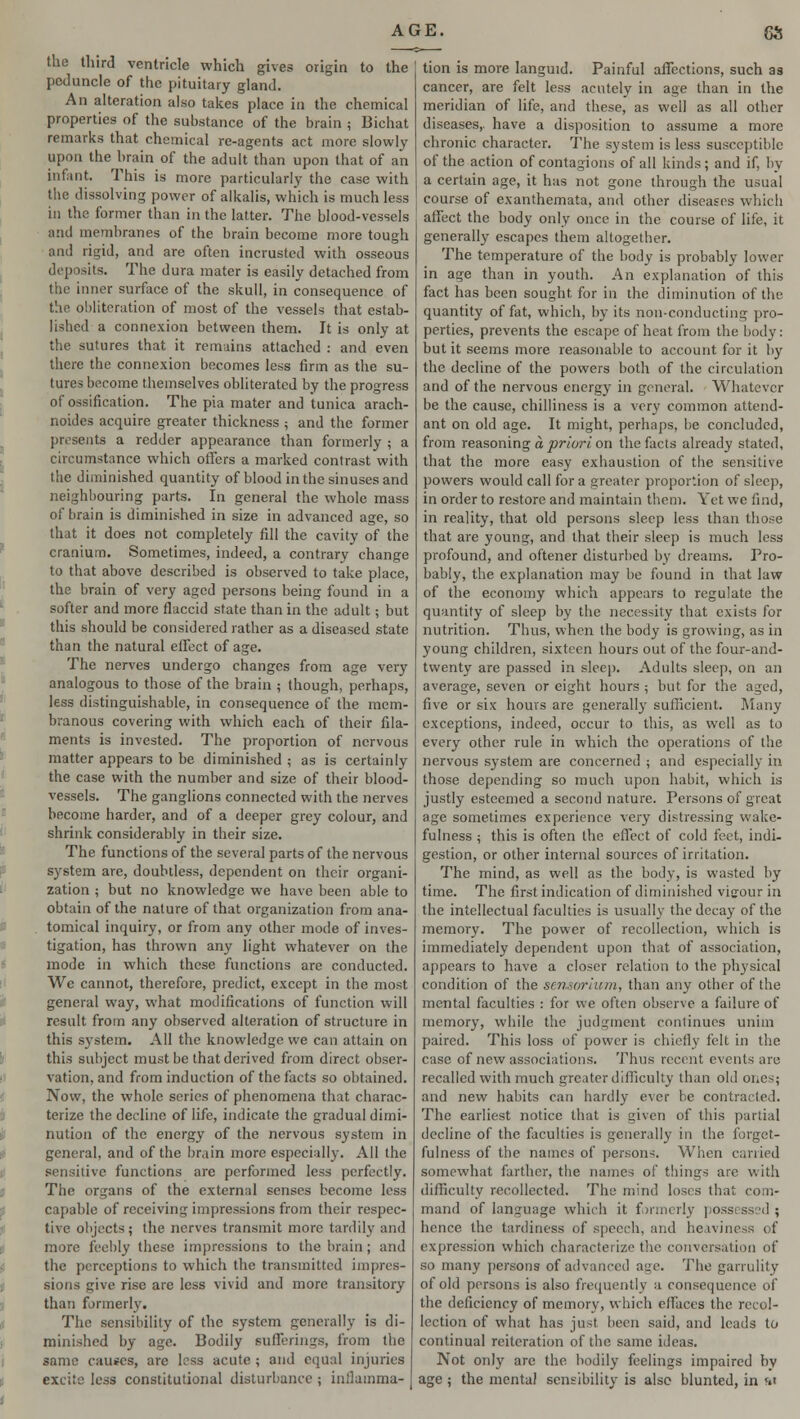 the third ventricle which gives origin to the peduncle of the pituitary gland. An alteration also takes place in the chemical properties of the substance of the brain j Bichat remarks that chemical re-agents act more slowly upon the brain of the adult than upon that of an infant This is more particularly the case with the dissolving power of alkalis, which is much less in the former than in the latter. The blood-vessels and membranes of the brain become more tough and rigid, and are often incrusted with osseous deposits. The dura mater is easily detached from the inner surface of the skull, in consequence of the obliteration of most of the vessels that estab- lished a connexion between them. It is only at the sutures that it remains attached : and even there the connexion becomes less firm as the su- tures become themselves obliterated by the progress of ossification. The pia mater and tunica arach- noides acquire greater thickness 5 and the former presents a redder appearance than formerly ; a circumstance which offers a marked contrast with the diminished quantity of blood in the sinuses and neighbouring parts. In general the whole mass of brain is diminished in size in advanced age, so that it does not completely fill the cavity of the cranium. Sometimes, indeed, a contrary change to that above described is observed to take place, the brain of very aged persons being found in a softer and more flaccid state than in the adult; but this should be considered rather as a diseased state than the natural effect of age. The nerves undergo changes from age very analogous to those of the brain ; though, perhaps, less distinguishable, in consequence of the mem- branous covering with which each of their fila- ments is invested. The proportion of nervous matter appears to be diminished ; as is certainly the case with the number and size of their blood- vessels. The ganglions connected with the nerves become harder, and of a deeper grey colour, and shrink considerably in their size. The functions of the several parts of the nervous system are, doubtless, dependent on their organi- zation ; but no knowledge we have been able to obtain of the nature of that organization from ana- tomical inquiry, or from any other mode of inves- tigation, has thrown any light whatever on the mode in which these functions are conducted. We cannot, therefore, predict, except in the most general way, what modifications of function will result from any observed alteration of structure in this system. All the knowledge we can attain on this subject must be that derived from direct obser- vation, and from induction of the facts so obtained. Now, the whole series of phenomena that charac- terize the decline of life, indicate the gradual dimi- nution of the energy of the nervous system in general, and of the brain more especially. All the sensitive functions are performed less perfectly. The organs of the external senses become less capable of receiving impressions from their respec- tive objects; the nerves transmit more tardily and more feebly these impressions to the brain; and the perceptions to which the transmitted impres- sions give rise arc less vivid and more transitory than formerly. The sensibility of the system generally is di- minished by age. Bodily sufferings, from the same causes, are less acute ; and equal injuries excite less constitutional disturbance ; inflamma- tion is more languid. Painful affections, such as cancer, are felt less acutely in age than in the meridian of life, and these, as well as all other diseases,, have a disposition to assume a more chronic character. The system is less susceptible of the action of contagions of all kinds; and if, by a certain age, it has not gone through the usual course of exanthemata, and other diseases which affect the body only once in the course of life, it generally escapes them altogether. The temperature of the body is probably lower in age than in youth. An explanation of this fact has been sought, for in the diminution of the quantity of fat, which, by its non-conducting pro- perties, prevents the escape of heat from the body: but it seems more reasonable to account for it by the decline of the powers both of the circulation and of the nervous energy in general. Whatever be the cause, chilliness is a very common attend- ant on old age. It might, perhaps, be concluded, from reasoning a priori on the facts already stated, that the more easy exhaustion of the sensitive powers would call for a greater proportion of sleep, in order to restore and maintain them. Yet we find, in reality, that old persons sleep less than those that are young, and that their sleep is much less profound, and oftener disturbed by dreams. Pro- bably, the explanation may be found in that law of the economy which appears to regulate the quantity of sleep by the necessity that exists for nutrition. Thus, when the body is growing, as in young children, sixteen hours out of the four-and- twenty are passed in sleep. Adults sleep, on an average, seven or eight hours ; but for the aged, five or six hours are generally sufficient. Many exceptions, indeed, occur to this, as well as to every other rule in which the operations of the nervous system are concerned ; and especially in those depending so much upon habit, which is justly esteemed a second nature. Persons of great age sometimes experience very distressing wake- fulness ; this is often the effect of cold feet, indi- gestion, or other internal sources of irritation. The mind, as well as the body, is wasted by time. The first indication of diminished vigour in the intellectual faculties is usually the decay of the memory. The power of recollection, which is immediately dependent upon that of association, appears to have a closer relation to the physical condition of the sensorium, than any other of the mental faculties : for we often observe a failure of memory, while the judgment continues unim paired. This loss of power is chiefly felt in the case of new associations. Thus recent events are recalled with much greater difficulty than old ones; and new habits can hardly ever be contracted. The earliest notice that is given of this partial decline of the faculties is generally in the forget- fulness of the names of persons. When carried somewhat farther, the names of tilings are with difficulty recollected. The mind loses that com- mand of language which it formerly poss hence the tardiness of speech, and heaviness of expression which characterize the conversation of so many persons of advanced aae. The garrulity of old persons is also frequently a consequence of the deficiency of memory, which cflaces the recol- lection of what has just been said, and leads to continual reiteration of the same ideas. Not only are the bodily feelings impaired by age ; the mental sensibility is also blunted, in fti