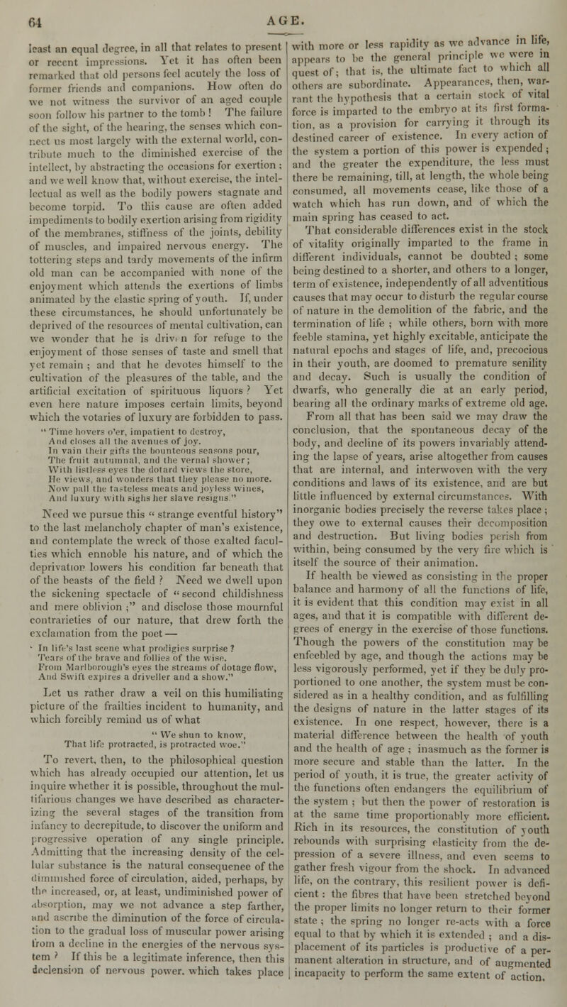 least an equal degree, in all that relates to present or recent impressions. Yet it has often been remarked that old persons feel acutely the loss of former friends and companions. How often do we not witness the survivor of an aged couple soon follow his partner to the tomb ! The failure of the sight, of the hearing, the senses which con- nect us most largely with the external world, con- tribute much to the diminished exercise of the intellect, by abstracting the occasions for exertion ; and we well know that, without exercise, the intel- lectual as well as the bodily powers stagnate and become torpid. To this cause are often added impediments to bodily exertion arising from rigidity of the membranes, stiffness of the joints, debility of muscles, and impaired nervous energy. The tottering steps and tardy movements of the infirm old man can be accompanied with none of the enjoyment which attends the exertions of limbs animated by the elastic spring of youth. If, under these circumstances, he should unfortunately be deprived of the resources of mental cultivation, can we wonder that he is drivt n for refuge to the enjoyment of those senses of taste and smell that yet remain ; and that he devotes himself to the cultivation of the pleasures of the table, and the artificial excitation of spirituous liquors ? Yet even here nature imposes certain limits, beyond which the votaries of luxury are forbidden to pass. Time hovers o'er, impatient to destroy, And closes all the avenues of joy. In vain their gifts the bounteous seasons pour, The fruit autumnal, and the vernal shower; With listless eyes the dotard views the store, He views, and wonders that they please no more. Now pall the tasteless meats anil joyless wines, And luxury with sighs her slave resigns. Need we pursue this strange eventful history'' to the last melancholy chapter of man's existence, and contemplate the wreck of those exalted facul- ties which ennoble his nature, and of which the deprivation lowers his condition far beneath that of the beasts of the field ? JXeed we dwell upon the sickening spectacle of second childishness and mere oblivion ; and disclose those mournful contrarieties of our nature, that drew forth the exclamation from the poet — • In life's last scene what prodigies surprise ? Tears of the brave and follies of the wise. From Marlborough's eyes the streams of dotage flow, And Swift expires a driveller and a show. Let us rather draw a veil on this humiliating picture of the frailties incident to humanity, and which forcibly remind us of what We shun to know, That life protracted, is protracted woe. To revert, then, to the philosophical question which has already occupied our attention, lei us inquire whether it is possible, throughout the mul- tifarious changes we have described as character- izing the several stages of the transition from infancy to decrepitude, to discover the uniform and progressive operation of any single principle. Admitting that the increasing density of the cel- lular substance is the natural consequenee of the diminished force of circulation, aided, perhaps, by the increased, or, at least, undiminished power of absorption, may we not advance a step farther, and ascribe the diminution of the force of circula- tion to the gradual loss of muscular power arising from a decline in the energies of the nervous sys- tem I If this be a legitimate inference, then this declension of nervous power, which takes place with more or less rapidity as we advance in life, appears to he the general principle we were m quest of; that is. the ultimate fact to which all others are subordinate. Appearances, then, war- rant the hypothesis that a certain slock of vital force is imparted to the embryo at its first forma- tion, as a provision for carrying it through its destined career of existence. In every action of the system a portion of this power is expended ; and the greater the expenditure, the less must there be remaining, till, at length, the whole being consumed, all movements cease, like those of a watch which has run down, and of which the main spring has ceased to act. That considerable differences exist in the stock of vitality originally imparted to the frame in different individuals, cannot be doubted ; some being destined to a shorter, and others to a longer, term of existence, independently of all adventitious causes that may occur to disturb the regular course of nature in the demolition of the fabric, and the termination of life ; while others, born with more feeble stamina, yet highly excitable, anticipate the natural epochs and stages of life, and, precocious in their youth, are doomed to premature senility and decay. Such is usually the condition of dwarfs, who generally die at an early period, bearing all the ordinary marks of extreme old age. From all that has been said we may draw the conclusion, that the spontaneous decay of the body, and decline of its powers invariably attend- ing the lapse of years, arise altogether from causes that are internal, and interwoven with the very conditions and laws of its existence, and are but little influenced by external circumstances. With inorganic bodies precisely the reverse takes place ; they owe to external causes their decumposition and destruction. But living bodies perish from within, being consumed by the very fire which is itself the source of their animation. If health be viewed as consisting in the proper balance and harmony of all the functions of life, it is evident that this condition may exist in all ages, and that it is compatible with different de- grees of energy in the exercise of those functions. Though the powers of the constitution may be enfeebled by age, and though the actions may be less vigorously performed, yet if they be duly pro- portioned to one another, the system must be con- sidered as in a healthy condition, and as fulfilling the designs of nature in the latter stages of its existence. In one respect, however, there is a material difference between the health of vouth and the health of age ; inasmuch as the former is more secure and stable than the latter. In the period of youth, it is true, the greater activity of the functions often endangers the equilibrium of the system ; but then the power of restoration is at the same time proportionably more efficient. Rich in its resources, the constitution of youth rebounds with surprising elasticity from the de- pression of a severe illness, and even seems to gather fresh vigour from the shock. In advanced life, on the contrary, this resilient power is defi- cient : the fibres that have been stretched beyond the proper limits no longer return to their former state; the spring no longer re-acts with a force equal to that by which it is extended ; and a dis- placement of its particles is productive of a per- manent alteration in structure, and of augmented incapacity to perform the same extent of action.