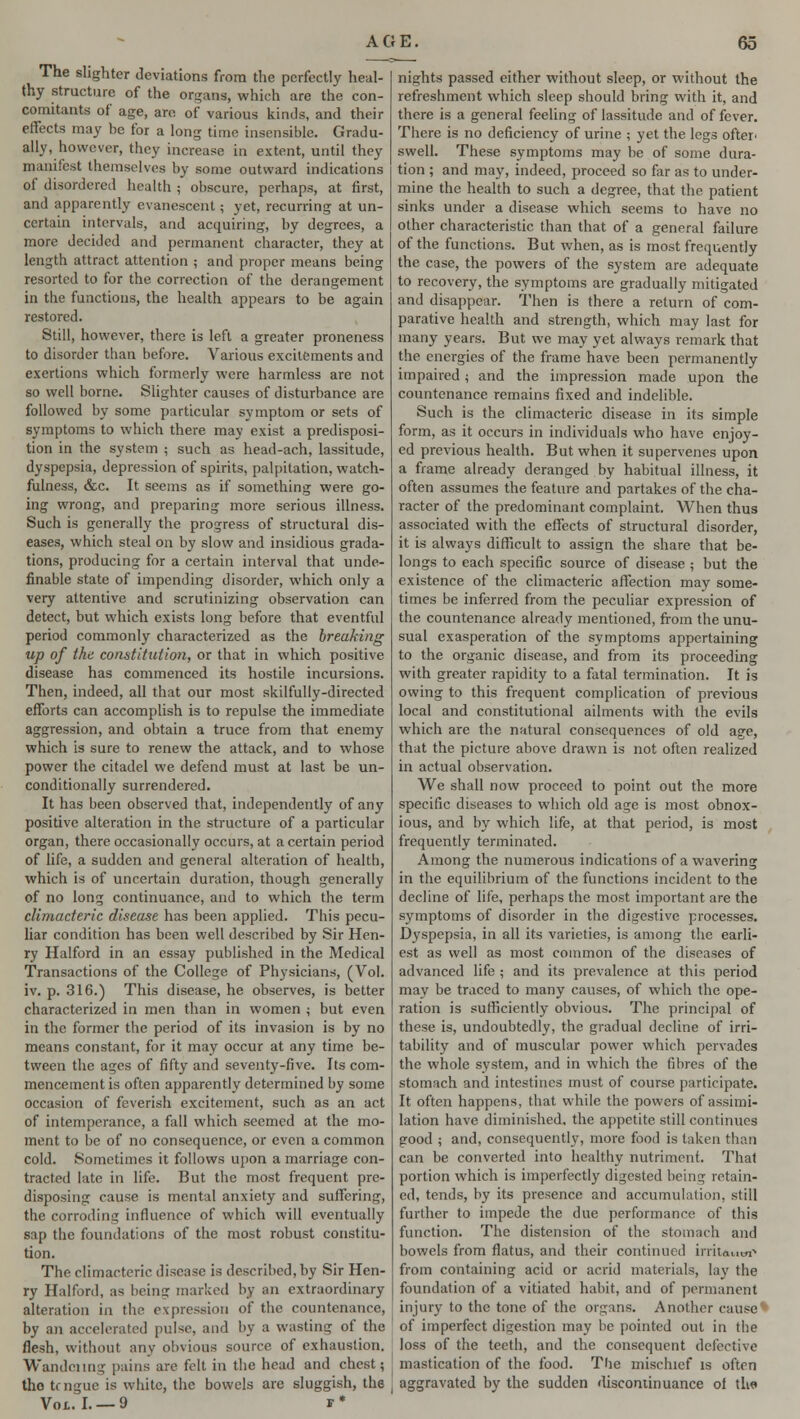 The slighter deviations from the perfectly heal- thy structure of the organs, which are the con- comitants of age, are of various kinds, and their effects may be for a long time insensible. Gradu- ally, however, they increase in extent, until they manifest themselves by some outward indications of disordered health ; obscure, perhaps, at first, and apparently evanescent; yet, recurring at un- certain intervals, and acquiring, by degrees, a more decided and permanent character, they at length attract attention ; and proper means being resorted to for the correction of the derangement in the functions, the health appears to be again restored. Still, however, there is left a greater proneness to disorder than before. Various excitements and exertions which formerly were harmless are not so well borne. Slighter causes of disturbance are followed by some particular symptom or sets of symptoms to which there may exist a predisposi- tion in the system ; such as head-ach, lassitude, dyspepsia, depression of spirits, palpitation, watch- fulness, &c. It seems as if something were go- ing wrong, and preparing more serious illness. Such is generally the progress of structural dis- eases, which steal on by slow and insidious grada- tions, producing for a certain interval that unde- finable state of impending disorder, which only a very attentive and scrutinizing observation can detect, but which exists long before that eventful period commonly characterized as the breaking up of the constitution, or that in which positive disease has commenced its hostile incursions. Then, indeed, all that our most skilfully-directed efforts can accomplish is to repulse the immediate aggression, and obtain a truce from that enemy which is sure to renew the attack, and to whose power the citadel we defend must at last be un- conditionally surrendered. It has been observed that, independently of any positive alteration in the structure of a particular organ, there occasionally occurs, at a certain period of life, a sudden and general alteration of health, which is of uncertain duration, though generally of no long continuance, and to which the term climacteric disease has been applied. This pecu- liar condition has been well described by Sir Hen- ry Halford in an essay published in the Medical Transactions of the College of Physicians, (Vol. iv. p. 316.) This disease, he observes, is better characterized in men than in women ; but even in the former the period of its invasion is by no means constant, for it may occur at any time be- tween the ages of fifty and seventy-five. Its com- mencement is often apparently determined by some occasion of feverish excitement, such as an act of intemperance, a fall which seemed at the mo- ment to be of no consequence, or even a common cold. Sometimes it follows upon a marriage con- tracted late in life. But the most frequent pre- disposing cause is mental anxiety and suffering, the corroding influence of which will eventually sap the foundations of the most robust constitu- tion. The climacteric disease is described, by Sir Hen- ry Halford, as being marked by an extraordinary alteration in the expression of the countenance, by an accelerated pulse, and by a wasting of the flesh, without any obvious source of exhaustion. Wandeiing pains are felt in the head and chest; the trngue is white, the bowels are sluggish, the Vol. I. —9 r* nights passed either without sleep, or without the refreshment which sleep should bring with it, and there is a general feeling of lassitude and of fever. There is no deficiency of urine ; yet the legs ofter* swell. These symptoms may be of some dura- tion ; and may, indeed, proceed so far as to under- mine the health to such a degree, that the patient sinks under a disease which seems to have no other characteristic than that of a general failure of the functions. But when, as is most frequently the case, the powers of the system are adequate to recovery, the symptoms are gradually mitigated and disappear. Then is there a return of com- parative health and strength, which may last for many years. But we may yet always remark that the energies of the frame have been permanently impaired; and the impression made upon the countenance remains fixed and indelible. Such is the climacteric disease in its simple form, as it occurs in individuals who have enjoy- ed previous health. But when it supervenes upon a frame already deranged by habitual illness, it often assumes the feature and partakes of the cha- racter of the predominant complaint. When thus associated with the effects of structural disorder, it is always difficult to assign the share that be- longs to each specific source of disease ; but the existence of the climacteric affection may some- times be inferred from the peculiar expression of the countenance already mentioned, from the unu- sual exasperation of the symptoms appertaining to the organic disease, and from its proceeding with greater rapidity to a fatal termination. It is owing to this frequent complication of previous local and constitutional ailments with the evils which are the natural consequences of old age, that the picture above drawn is not often realized in actual observation. We shall now proceed to point out the more specific diseases to which old age is most obnox- ious, and by which life, at that period, is most frequently terminated. Among the numerous indications of a wavering in the equilibrium of the functions incident to the decline of life, perhaps the most important are the symptoms of disorder in the digestive processes. Dyspepsia, in all its varieties, is among the earli- est as well as most common of the diseases of advanced life ; and its prevalence at this period may be traced to many causes, of which the ope- ration is sufficiently obvious. The principal of these is, undoubtedly, the gradual decline of irri- tability and of muscular power which pervades the whole system, and in which the fibres of the stomach and intestines must of course participate. It often happens, that while the powers of assimi- lation have diminished, the appetite still continues good ; and, consequently, more food is taken than can be converted into healthy nutriment. That portion which is imperfectly digested being retain- ed, tends, by its presence and accumulation, still further to impede the due performance of this function. The distension of the stomach and bowels from flatus, and their continued irritant from containing acid or acrid materials, lay the foundation of a vitiated habit, and of permanent injury to the tone of the organs. Another cause ' of imperfect digestion may be pointed out in the loss of the teeth, and the consequent defective mastication of the food. The mischief is often J aggravated by the sudden discontinuance ol th«