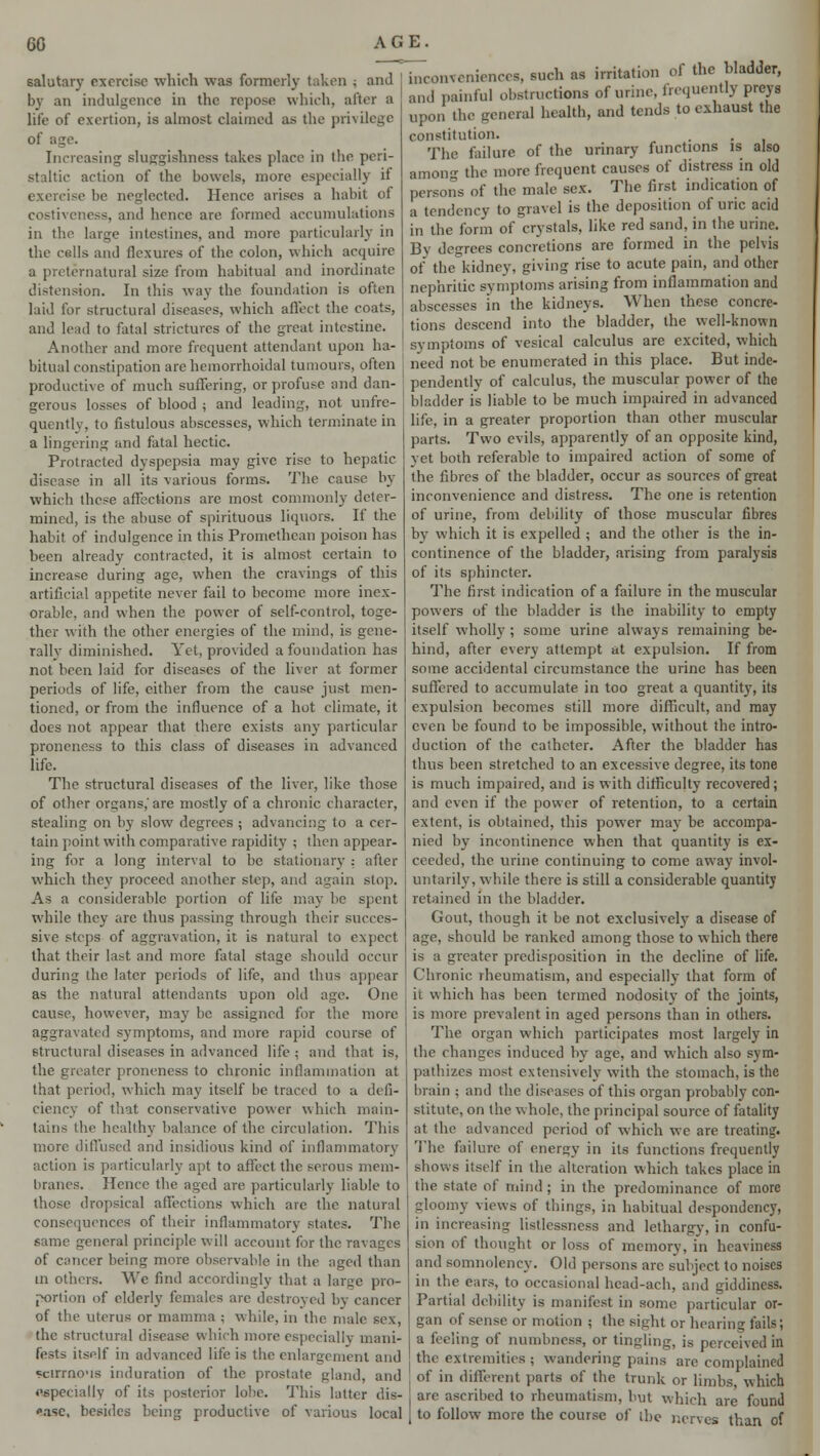 salutary exercise which was formerly taken ; and by an indulgence in the repose which, after a life of exertion, is almost claimed as the privilege of age. Increasing sluggishness takes place in the peri- staltic action of the bowels, more especially it exercise be neglected. Hence arises a habit of costiveness, and hence are formed accumulations in the large intestines, and more particularly in the cells and flexures of the colon, which acquire a preternatural size from habitual and inordinate distension. In this way the foundation is often laid for structural diseases, which affect the coats, and lead to fatal strictures of the great intestine. Another and more frequent attendant upon ha- bitual constipation are hemorrhoidal tumours, often productive of much suffering, or profuse and dan- gerous losses of blood ; and leading, not unfre- quently, to fistulous abscesses, which terminate in a lingering and fatal hectic. Protracted dyspepsia may give rise to hepatic disease in all its various forms. The cause by which these affections are most commonly deter- mined, is the abuse of spirituous liquors. If the habit of indulgence in this Promethean poison has been already contracted, it is almost certain to increase during age, when the cravings of this artificial appetite never fail to become more inex- orable, and when the power of self-control, toge- ther with the other energies of the mind, is gene- rally diminished. Yet, provided a foundation has not been laid for diseases of the liver at former periods of life, cither from the cause just men- tioned, or from the influence of a hot climate, it does not appear that there exists any particular pronencss to this class of diseases in advanced life. The structural diseases of the liver, like those of other organs,'are mostly of a chronic character, stealing on by slow degrees ; advancing to a cer- tain point with comparative rapidity ; then appear- ing for a long interval to be stationary : after which they proceed another step, and again stop. As a considerable portion of life may he spent while they are thus passing through their succes- sive steps of aggravation, it is natural to expect that their last and more fatal stage should occur during the later periods of life, and thus appear as the natural attendants upon old age. One cause, however, may be assigned for the more aggravated symptoms, and more rapid course of structural diseases in advanced life ; and that is, the greater pronencss to chronic inflammation at that period, which may itself be traced to a defi- ciency of that conservative power which main- tains the healthy balance of the circulation. This more diffused and insidious kind of inflammatory action is particularly apt to affect the serous mem- branes. Hence the aged are particularly liable to those dropsical affections which are the natural consequences of their inflammatory states. The same general principle will account for the ravages of cancer being more observable in the aged than in others. We find accordingly that a large pro- portion of elderly females are destroyed by cancer of the uterus or mamma ; while, in the male sex, the structural disease which more especially mani- fests itself in advanced life is the enlargement and scirrno'is induration of the prostate gland, and (•specially of its posterior lobe. This latter dis- ease, besides being productive of various local inconveniences, such as irritation ol the bladder, and painful obstructions of urine, frequently preys upon the general health, and tends to exhaust the constitution. The failure of the urinary functions is also amon the more frequent causes of distress in old persons of the male sex. The first indication of a tendency to gravel is the deposition of uric acid in the form of crystals, like red sand, in the urine. By degrees concretions are formed in the pelvis of the kidney, giving rise to acute pain, and other nephritic symptoms arising from inflammation and abscesses in the kidneys. When these concre- tions descend into the bladder, the well-known symptoms of vesical calculus are excited, which need not be enumerated in this place. But inde- pendently of calculus, the muscular power of the bladder is liable to be much impaired in advanced life, in a greater proportion than other muscular parts. Two evils, apparently of an opposite kind, yet both referable to impaired action of some of the fibres of the bladder, occur as sources of great inconvenience and distress. The one is retention of urine, from debility of those muscular fibres by which it is expelled ; and the other is the in- continence of the bladder, arising from paralysis of its sphincter. The first indication of a failure in the muscular powers of the bladder is the inability to empty itself wholly ; some urine always remaining be- hind, after every attempt at expulsion. If from some accidental circumstance the urine has been suffered to accumulate in too great a quantity, its expulsion becomes still more difficult, and may even be found to be impossible, without the intro- duction of the catheter. After the bladder has thus been stretched to an excessive degree, its tone is much impaired, and is with difficulty recovered; and even if the power of retention, to a certain extent, is obtained, this power may be accompa- nied by incontinence when that quantity is ex- ceeded, the urine continuing to come away invol- untarily, while there is still a considerable quantity retained in the bladder. Gout, though it be not exclusively a disease of age, should be ranked among those to which there is a greater predisposition in the decline of life. Chronic rheumatism, and especially that form of ii which has been termed nodosity of the joints, is more prevalent in aged persons than in others. The organ which participates most largely in the changes induced by age, and which also sym- pathizes most extensively with the stomach, is the brain ; and the diseases of this organ probably con- stitute, on the whole, the principal source of fatality at the advanced period of which we are treating. The failure of energy in its functions frequently shows itself in the alteration which takes place in the state of mind; in the predominance of more gloomy views of things, in habitual despondency, in increasing listlessness and lethargy, in confu- sion of thought or loss of memory, in heaviness and somnolency. Old persons arc subject to noises in the ears, to occasional head-ach, and giddiness. Partial debility is manifest in some particular or- gan of sense or motion ; the sight or hearing fails; a feeling of numbness, or tingling, is perceived in the extremities; wandering pains are complained of in different parts of the trunk or limbs, which are ascribed to rheumatism, but which are found to follow more the course of the nerves than of
