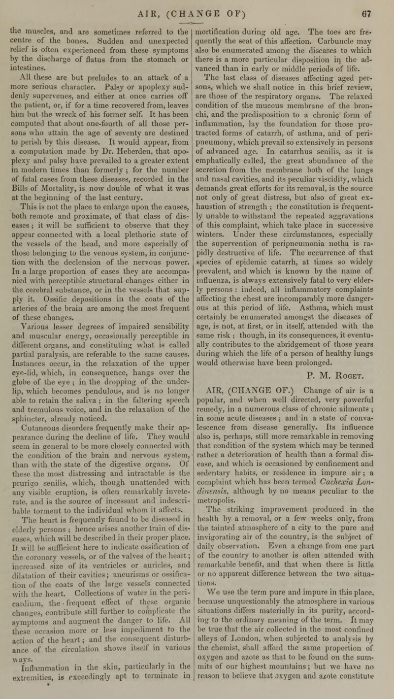 the muscles, and are sometimes referred to the centre of the bones. Sudden and unexpected relief is often experienced from these symptoms by the discharge of flatus from the stomach or intestines. All these are but preludes to an attack of a more serious character. Palsy or apoplexy sud- denly supervenes, and either at once carries off the patient, or, if for a time recovered from, leaves him but the wreck of his former self. It has been computed that about one-fourth of all those per- sons who attain the age of seventy are destined to perish by this disease. It would appear, from a computation made by Dr. Heberden, that apo- plexy and palsy have prevailed to a greater extent in modern times than formerly ; for the number of fatal cases from these diseases, recorded in the Bills of Mortality, is now double of what it was at the beginning of the last century. This is not the place to enlarge upon the causes, both remote and proximate, of that class of dis- eases ; it will be sufficient to observe that they appear connected with a local plethoric state of the vessels of the head, and more especially of those belonging to the venous system, in conjunc- tion with the declension of the nervous power. In a large proportion of cases they are accompa- nied with perceptible structural changes either in the cerebral substance, or in the vessels that sup- ply it. Ossific depositions in the coats of the arteries of the brain are among the most frequent of these changes. Various lesser degrees of impaired sensibility and muscular energy, occasionally perceptible in different organs, and constituting what is called partial paralysis, are referable to the same causes. Instances occur, in the relaxation of the upper eye-lid, which, in consequence, hangs over the globe of the eye ; in the dropping of the under- lip, which becomes pendulous, and is no longer able to retain the saliva ; in the faltering speech and tremulous voice, and in the relaxation of the sphincter, already noticed. Cutaneous disorders frequently make their ap- pearance during the decline of life. They would seem in general to be more closely connected with the condition of the brain and nervous system, than with the state of the digestive organs. Of these the most distressing and intractable is the prurigo senilis, which, though unattended with any visible eruption, is often remarkably invete- rate, and is the source of incessant and indescri- bable torment to the individual whom it affects. The heart is frequently found to be diseased in elderly persons ; hence arises another train of dis- eases, which will be described in their proper place. It will be sufficient here to indicate ossification of the coronary vessels, or of the valves of the heart; increased size of its ventricles or auricles, and dilatation of their cavities; aneurisms or ossifica- tion of the coats of the large vessels connected with the heart. Collections of water in the peri- cardium, the • frequent effect of these organic changes, contribute still further to complicate the symptoms and augment the danger to life. All these occasion more or less impediment to the action of the heart; and the consequent disturb- ance of the circulation shows itself in various v« ays. inflammation in the skin, particularly in the extremities, is exceedingly apt to terminate in mortification during old age. The toes arc fre- quently the seat of this affection. Carbuncle may also be enumerated among the diseases to which there is a more particular disposition in the ad- vanced than in early or middle periods of life. The last class of diseases affecting aged per- sons, which we shall notice in this brief review, are those of the respiratory organs. The relaxed condition of the mucous membrane of the bron- chi, and the predisposition to a chronic form of inflammation, lay the foundation for those pro- tracted forms of catarrh, of asthma, and of peri- pneumony, which prevail so extensively in persons of advanced age. In catarrhus senilis, as it is emphatically called, the great abundance of the secretion from the membrane both of the lungs and nasal cavities, and its peculiar viscidity, which demands great efforts for its removal, is the source not only of great distress, but also of great ex- haustion of strength ; the constitution is frequent- ly unable to withstand the repeated aggravations of this complaint, which take place in successive winters. Under these circumstances, especially the supervention of peripneumonia notha is ra- pidly destructive of life. The occurrence of that species of epidemic catarrh, at times so widely prevalent, and which is known by the name of influenza, is always extensively fatal to very elder- ly persons : indeed, all inflammatory complaints affecting the chest are incomparably more danger- ous at this period of life. Asthma, which must certainly be enumerated amongst the diseases of age, is not, at first, or in itself, attended with the same risk ; though, in its consequences, it eventu- ally contributes to the abridgement of those years during which the life of a person of healthy lungs would otherwise have been prolonged. P. M. ROGET. AIR, (CHANGE OF.) Change of air is a popular, and when well directed, very powerful remedy, in a numerous class of chronic ailments ; in some acute diseases ; and in a state of conva- lescence from disease generally. Its influence also is, perhaps, still more remarkable in removing that condition of the system which may be termed rather a deterioration of health than a formal dis- ease, and which is occasioned by confinement and sedentary habits, or residence in impure air; a complaint which has been termed Cachexia Lon- dinensis, although by no means peculiar to the metropolis. The striking improvement produced in the health by a removal, or a few weeks only, from the tainted atmosphere of a city to the pure and invigorating air of the country, is the subject of daily observation. Even a change from one part of the country to another is often attended with remarkable benefit, and that when there is little or no apparent diirerence between the two situa- tions. We use the term pure and impure in this place, because unquestionably the atmosphere in various situations differs materially in its purity, accord- ing to the ordinary meaning of the term. It may be true that the air collected in the most confined alleys of London, when subjected to analysis by the chemist, shall afford the same proportion of oxygen and azote as that to be found on the sum- mits of our highest mountains; but we have no reason to believe that oxygen and a^ote constitute
