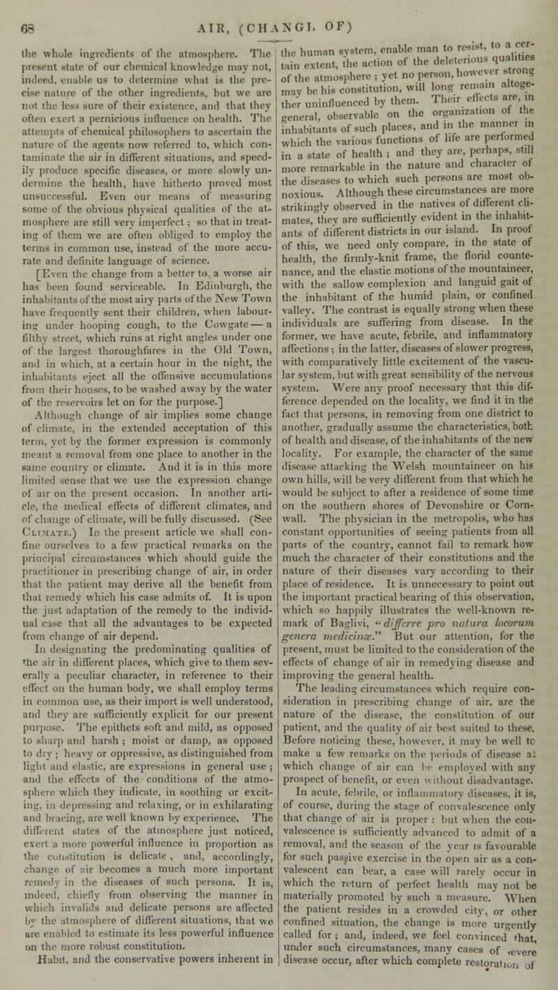 66 AIR, (C HA KG I- OF) the whole ingredients of the atmosphere. The present state of our chemical knowledge may not, indeed, enable us to determine what is the pre- cise nature of the other ingredients, hut we are not the less sure of their existence, and that they often exert a pernicious influence on health. The attempts of chemical philosophers to ascertain the nature of the agents now referred to, which con- taminate the air in different situations, and speed- ily produce specific diseases, or more slowly un- dermine the health, have hitherto proved most unsuccessful. Even our means of measuring some of the obvious physical qualities of the at- mosphere are still very imperfect; so that in treat- ing of them we are often obliged to employ the terms in common use, instead of the more accu- rate and definite language of science. [Even the change from a better to a worse air has been found serviceable. In Edinburgh, the inhabitants of the most airy parts of the New Town have frequently sent their children, when labour- ing under hooping cough, to the Cowgate—a filthy street, which runs at right angles under one of the largest thoroughfares in the Old Town, and in which, at a certain hour in the night, the inhabitants eject all the offensive accumulations from their houses, to be washed away by the water of the reservoirs let on for the purpose.] Although change of air implies some change of climate, in the extended acceptation of this term, yet by the former expression is commonly meant a removal from one place to another in the same country or climate. And it is in this more limited sense that we use the expression change of air on the present occasion. In another arti- cle, the medical effects of different climates, and of change of climate, will be fully discussed. (See Climate.) In the present article we shall con- fine ourselves to a few practical remarks on the principal circumstances which should guide the practitioner in prescribing change of air, in order that the patient may derive all the benefit from that remedy which his case admits of. It is upon the just adaptation of the remedy to the individ- ual case that all the advantages to be expected from change of air depend. In designating the predominating qualities of the air in different places, which give to them sev- erally a peculiar character, in reference to their effect on the human body, we shall employ terms in common use, as their import is well understood, and they are sufficiently explicit for our present purpose. The epithets soft and mild, as opposed to sharp and harsh ; moist or damp, as opposed to dry ; heavy or oppressive, as distinguished from light and elastic, are expressions in general use ; and the effects of the conditions of the atmo- sphere which they indicate, in soothing or excit- ing, in depressing and relaxing, or in exhilarating and bracing, are well known by experience. The different states of the atmosphere just noticed, exert a more powerful influence in proportion as the constitution is delicate, and, accordingly, change of air becomes a much more important remedy in the diseases of such persons. It is, indeed, chiefly from observing the manner in which invalids and delicate persons are affected by the atmosphere of different situations, that we ure enabled to estimate its less powerful influence on the more robust constitution. Habit, and the conservative powers inherent in the human system, enable man to resist, to a cer- Sl.SU 'IK- action of the deleterious quaht.es of the atmosphere ; yet no person, however strong Irnv be his constitution, will long remain altoge- ther uninfluenced by them. Their effects are tn general, observable on the organization of the inhabitants of such places, and in the manner in which the various functions of life are performed in a state of health ; and they are, perhaps, still more remarkable in the nature and character of the diseases to which such persons are most ob- noxious. Although these circumstances are more strikingly observed in the natives of different cli- mates, they are sufficiently evident in the inhabit- ants of different districts in our island. In proof of this, we need only compare, in the state of health, the firmly-knit frame, the florid counte- nance, and the elastic motions of the mountaineer, with the sallow complexion and languid gait of the inhabitant of the humid plain, or confined valley. The contrast is equally strong when these individuals are suffering from disease. In the former, we have acute, febrile, and inflammatory affections ; in the latter, diseases of slower progress, with comparatively little excitement of the vascu- lar system, but with great sensibility of the nervous system. Were any proof necessary that this dif- ference depended on the locality, we find it in the fact that persons, in removing from one district to another, gradually assume the characteristics, both of health and disease, of the inhabitants of the new locality. For example, the character of the same disease attacking the Welsh mountaineer on his own hills, will be very different from that which he would be subject to after a residence of some time on the southern shores of Devonshire or Corn- wall. The physician in the metropolis, who has constant opportunities of seeing patients from all parts of the country, cannot fail to remark how much the character of their constitutions and the nature of their diseases vary according to their place of residence. It is unnecessary to point out the important practical bearing of this observation, which so happily illustrates the well-known re- mark of Baglivi,  differre pro natura lucorum genera medicinal. But our attention, for the present, must be limited to the consideration of the effects of change of air in remedying disease and improving the general health. The leading circumstances which require con- sideration in prescribing change of air, are the nature of the disease, the constitution of our patient, and the quality of air best suited to these. Before noticing these, however, it may he well to make a few remarks on the periods of disease a: which change of air can be employed with any prospect of benefit, or even without disadvantage. In acute, febrile, or inflammatory diseases, it is, of course, during the stage of convalescence only that change of air is proper : but when the con- valescence is sufficiently advanced to admit of a removal, and the season of the year is favourable for such passive exercise in the open air as a con- valescent can bear, a case will rarely occur in which the return of perfect health may not be materially promoted by such a measure. When the patient resides in a crowded city, or other confined situation, the change is more urgently called for; and, indeed, we feel convinced »hat under such circumstances, many cases of severe disease occur, after which complete restoration of