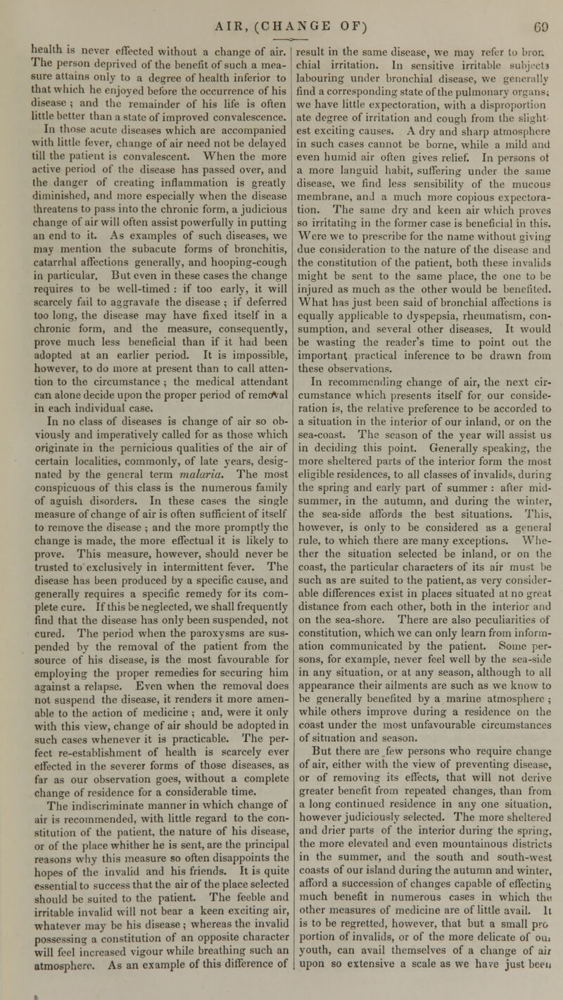 health is never effected without a change of air. The person deprived of the benefit of such a mea- sure attains only to a degree of health inferior to that which he enjoyed before the occurrence of his disease ; and the remainder of his life is often little better than a state of improved convalescence. In those acute diseases which are accompanied with little fever, change of air need not be delayed till the patient is convalescent. When the more active period of the disease has passed over, and the danger of creating inflammation is greatly diminished, and more especially when the disease threatens to pass into the chronic form, a judicious change of air will often assist powerfully in putting an end to it. As examples of such diseases, we may mention the subacute forms of bronchitis, catarrhal affections generally, and hooping-cough in particular. But even in these cases the change requires to be well-timed : if too early, it will scarcely fail to aggravate the disease ; if deferred too long, the disease may have fixed itself in a chronic form, and the measure, consequently, prove much less beneficial than if it had been adopted at an earlier period. It is impossible, however, to do more at present than to call atten- tion to the circumstance ; the medical attendant can alone decide upon the proper period of removal in each individual case. In no class of diseases is change of air so ob- viously and imperatively called for as those which originate in the pernicious qualities of the air of certain localities, commonly, of late years, desig- nated by the general term malaria. The most conspicuous of this class is the numerous family of aguish disorders. In these cases the single measure of change of air is often sufficient of itself to remove the disease ; and the more promptly the change is made, the more effectual it is likely to prove. This measure, however, should never be trusted to'exclusively in intermittent fever. The disease has been produced by a specific cause, and generally requires a specific remedy for its com- plete cure. If this be neglected, we shall frequently find that the disease has only been suspended, not cured. The period when the paroxysms are sus- pended by the removal of the patient from the source of his disease, is the most favourable for employing the proper remedies for securing him against a relapse. Even when the removal does not suspend the disease, it renders it more amen- able to the action of medicine ; and, were it only with this view, change of air should be adopted in such cases whenever it is practicable. The per- fect re-establishment of health is scarcely ever effected in the severer forms of those diseases, as far as our observation goes, without a complete change of residence for a considerable time. The indiscriminate manner in which change of air is recommended, with little regard to the con- stitution of the patient, the nature of his disease, or of the place whither he is sent, are the principal reasons why this measure so often disappoints the hopes of the invalid and his friends. It is quite essential to success that the air of the place selected should be suited to the patient. The feeble and irritable invalid will not bear a keen exciting air, whatever may be his disease ; whereas the invalid possessing a constitution of an opposite character will feel increased vigour while breathing such an atmosphere. As an example of this difference of result in the same disease, we may refer to bron chial irritation. In sensitive irritable subject! labouring under bronchial disease, we generally find a corresponding state of the pulmonary organs; we have little expectoration, with a disproportion ate degree of irritation and cough from the slight est exciting causes. A dry and sharp atmosphere in such cases cannot be borne, while a mild and even humid air often gives relief. In persons ot a more languid habit, suffering under the same disease, we find less sensibility of the mucous membrane, and a much more copious expectora- tion. The same dry and keen air which proves so irritating in the former case is beneficial in this. Were we to prescribe for the name without giving due consideration to the nature of the disease and the constitution of the patient, both these invalids might be sent to the same place, the one to be injured as much as the other would be benefited. What has just been said of bronchial affections is equally applicable to dyspepsia, rheumatism, con- sumption, and several other diseases. It would be wasting the reader's time to point out the important practical inference to be drawn from these observations. In recommending change of air, the next cir- cumstance which presents itself for our conside- ration is, the relative preference to be accorded to a situation in the interior of our inland, or on the sea-coast. The season of the year will assist us in deciding this point. Generally speaking, the more sheltered parts of the interior form the most eligible residences, to all classes of invalids, during the spring and early part of summer : after mid- summer, in the autumn, and during the winter, the sea-side affords the best situations. This, however, is only- to be considered as a general rule, to which there are many exceptions. Whe- ther the situation selected be inland, or on the coast, the particular characters of its air must be such as are suited to the patient, as very consider- able differences exist in places situated at no great distance from each other, both in the interior and on the sea-shore. There are also peculiarities of constitution, which we can only learn from inform- ation communicated by the patient. Some per- sons, for example, never feel well by the sea-side in any situation, or at any season, although to all appearance their ailments are such as we know to be generally benefited by a marine atmosphere ; while others improve during a residence on the coast under the most unfavourable circumstances of situation and season. But there are few persons who require change of air, either with the view of preventing disease, or of removing its effects, that will not derive greater benefit from repeated changes, than from a long continued residence in any one situation, however judiciously selected. The more sheltered and drier parts of the interior during the spring, the more elevated and even mountainous districts in the summer, and the south and south-west coasts of our island during the autumn and winter, afford a succession of changes capable of effecting much benefit in numerous cases in which the. other measures of medicine are of little avail. It is to be regretted, however, that but a small pro portion of invalids, or of the more delicate of oui youth, can avail themselves of a change of air upon so extensive a scale as we have just been