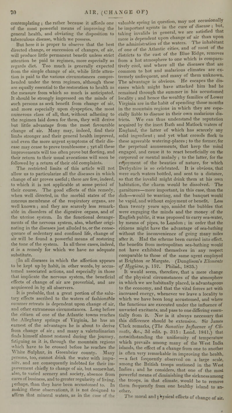 contemplating; the rather because it affords one of the most powerful means of improving the general health, and obviating the disposition to tuberculous disease, which we possess. But here it is proper to observe that the best directed change, or succession of changes, of air, will produce little permanent benefit unless strict attention be paid to regimen, more especially as regards diet. Too much is generally expected from the simple change of air, while little atten- tion is paid to the various circumstances compre- hended under the term regimen, although these are equally essential to the restoration to health as the measure from which so much is anticipated. It should be strongly impressed on the minds of such persons as seek benefit from change of air, and more especially upon dyspeptics, the most numerous class of all, that, without adhering to the regimen laid down for them, they will derive but little advantage from the most favourable change of air. Many may, indeed, find their limbs stronger and their general health improved, and even the more urgent symptoms of their dis- ease may cease to prove troublesome ; yet all these improvements will too often prove but fleeting, and their return to their usual avocations will soon be followed by a return of their old complaints. The restricted limits of this article will not allow us to particularize all the diseases in which change of air proves useful; there are few, indeed, to which it is not applicable at some period of their course. The good effects of this remedy, when well directed, in the morbid states of the mucous membrane of the respiratory organs, are well known ; and they are scarcely less remark- able in disorders of the digestive organs, and of the uterine system. In the functional derange- ments of the nervous system, also, whether origi- nating in the diseases just alluded to, or the conse- quence of sedentary and confined life, change of air will be found a powerful means of restoring the tone of the system. In all these cases, indeed, it is a remedy for which we have no adequate substitute. [In all diseases in which the affection appears to be kept up by habit, in other words, by accus- tomed associated actions, and especially in those that implicate the nervous system, the beneficial effects of change of air are proverbial, and are acquiesced in by all observers. It is probable, that a great portion of the salu- tary effects ascribed to the waters of fashionable summer retreats is dependent upon change of air, and other extraneous circumstances. Long before the citizen of one of the Atlantic towns reaches the Alleghany springs of Virginia, he has an earnest of the advantages he is about to derive from change of air; and many a valetudinarian finds himself almost restored during the journey. rig as it is, through the mountain regions which have to be crossed before he reaches the White Sulphur, in Greenbrier county. Many S too, cannot drink the water with impu- nity, and are consequently indebted for their im- piovement chiefly to change of air, but somewhat, also, to varied scenery and society, absence from cares of business, and to greater regularity of living, j^erhaps, than they have been accustomed to. In making these observations, it is not designed to affirm that mineral waters, as in the ease of the valuable spring in question, may not occasionally be important agents in the cure of diseasej hut. taking invalids in general, we are satisfied that more is dependent upon change of air than upon the administration of the waters. The inhabitant of one of the Atlantic cities, and of most of the districts to the cast of the Blue Ridge, removes from a hot atmosphere to one which is compara- tively cool, and where all the diseases that arc common to hot and malarious climates are ex- tremely unfrequent, and many of them unknown. The advantage is obvious. He escapes the dis- eases which might have attacked him had he remained through the summer in his accustomed locality ; and hence the wealthy families of Lower Virginia are in the habit of spending those months in the mountain regions in which they are espe- cially liable to disease in their own malarious dis- tricts. We can thus understand the reputation acquired by the inert Bath and Matlock waters of England, the latter of which has scarcely any solid ingredient ; and yet what crowds flock to these agreeable watering-places ; to the former, for the perpetual amusements, that keep the mind engaged, and cause it to react beneficially on the corporeal or mental malady ; to the latter, for the erfjoyment of the beauties of nature, for which Derbyshire is so celebrated. It is obvious, that were such waters bottled, and sent to a distance, so that the invalid might drink them at his own habitation, the charm would be dissolved. The garnitures—more important, in this case, than the dish—would be wanting, and the banquet would be vapid, and without enjoyment or benefit. Less than twenty years ago, amidst the bubbles that were engaging the minds and the money of the English public, it was proposed to carry sea-water, by means of pipes, to London ; in order that the citizens might have the advantage of sea-bathing without the inconvenience of going rhany miles after it. Had the scheme been carried into effect, the benefits from metropolitan sea-bathing would not have exhibited themselves in any respect comparable to those of the same agent employed at Brighton or Margate. (Dunglison's Elements °f Hygiene, p. 157. Philad., 1835.) It would seem, therefore, that a mere change of the physical circumstances of the atmosphere in which we arc habitually placed, is advantageous to the economy, and that the vital forces act with increased energy, whenever we leave a locality to which we have been long accustomed, and where the functions are executed under the influence of unvaried excitants, and pass to one differing essen- tially from it. Nor is it always necessary that this difference should be extensive. Sir James Clark remarks, (The Sanative Influence of Cli- mate, &c, 3d edit. p. 315: Lond. 1841,) that notwithstanding the uniformity of temperature which prevails among many of the West India islands, the effect of a change from one to another is often very remarkable in improving the health, — a fact frequently observed on a large scale, among the British troops stationed in the West Indies ; and he considers, that one of the most powerful means of diminishing the sickness among the troops, in that climate, would be to remove them frequently from one healthy island to an- other. The moral and ] V.ysical effects of change of air.