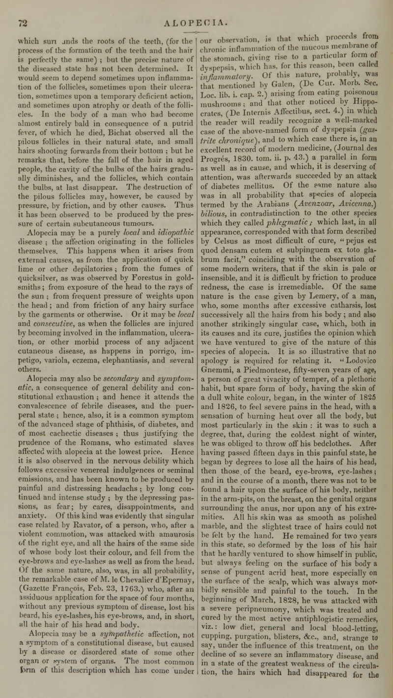 which sun jnds the roots of the teeth, (for the ]irocess of the formation of the teeth and the hair is perfectly the same) ; but the precise nature of the diseased state has not been determined. It would seem to depend sometimes upon inflamma- tion of the follicles, sometimes upon their ulcera- tion, sometimes upon a temporary deficient action, and sometimes upon atrophy or death of the folli- cles. In the body of a man who had become almost entirely hald in consequence of a putrid fever, of which he died, Bichat observed all the pilous follicles in their natural state, and small hairs shooting forwards from their bottom ; but he remarks that, before the fall of the hair in aged people, the cavity of the bulbs of the hairs gradu- ally diminishes, and the follicles, which contain the bulbs, at last disappear. The destruction of the pilous follicles may, however, be caused by pressure, by friction, and by other causes. Thus it has been observed to be produced by the pres- sure of certain subcutaneous tumours. Alopecia may be a purely local and idiopathic disease ; the affection originating in the follicles themselves. This happens when it arises from external causes, as from the application of quick lime or other depilatories; from the fumes of quicksilver, as was observed by Forestus in gold- smiths ; from exposure of the head to the rays of the sun ; from frequent pressure of weights upon the head ; and from friction of any hairy surface by the garments or otherwise. Or it may be local and consecutive, as when the follicles are injured by becoming involved in the inflammation, ulcera- tion, or other morbid process of any adjacent cutaneous disease, as happens in porrigo, im- petigo, variola, eczema, elephantiasis, and several others. Alopecia may also be secondary and symptom- atic, a consequence of general debility and con- stitutional exhaustion ; and hence it attends the convalescence of febrile diseases, and the puer- peral state ; hence, also, it is a common symptom of the advanced stage of phthisis, of diabetes, and of most cachectic diseases ; thus justifying the prudence of the Komans, who estimated slaves affected with alopecia at the lowest price. Hence it is also observed in the nervous debility which follows excessive venereal indulgences or seminal emissions, and has been known to be produced by- painful and distressing headachs ; by long con- tinued and intense study ; by the depressing pas- sions, as fear; by cares, disappointments, and anxiety. Of this kind was evidently that singular case related by Ravator, of a person, who, after a violent commotion, was attacked with amaurosis of the right eye, and all the hairs of the same side of whose body lost their colour, and fell from the eye-brows and eye-lashes as well as from the head. Of the same nature, also, was, in all probability, the remarkable case of M. le Chevalier d'Epemny, (Gazette Francois, Feb. 23, 1763.) who, after an assiduous application for the space of four months, without any previous symptom of disease, lost his beard, his eye-lashes, his eye-brows, and, in short, all the hair of his head and body. Alopecia may be a sympathetic affection, not a symptom of a constitutional disease, but caused by a disease or disordered state of some other organ or system of organs. The most common t>nn of this description which has come under our observation, is that which proceeds from chronic inflammation of the mucous membrane of the stomach, giving rise to a particular form of dyspepsia, which has, for this reason, been called inflammatory. Of this nature, probably, was that mentioned by Galen, (De Cur. Morb. Sec. Loc. lib. i. cap. 2.) arising from eating poisonous mushrooms; and that other noticed by Hippo- crates, (De Internis Affectibus, sect. 4.) in which the reader will readily recognize a well-marked case of the above-named form of dyspepsia (gas- trite chronique), and to which case there is, in an excellent record of modern medicine, (Journal des Progres, 1830. torn. ii. p. 43.) a parallel in form as well as in cause, and which, it is deserving of attention, was afterwards succeeded by an attack of diabetes mellitus. Of the e-ime nature also was in all probability that species of alopecia termed by the Arabians (Avenzoar, Avicenna,) bilious, in contradistinction to the other species which they called phlegmatic,- which last, in all appearance, corresponded with that form described by Celsus as most difficult of cure, pejus est quod densam cutem et subpinguem ex toto gla- brum facit, coinciding with the observation of some modern writers, that if the skin is pale or insensible, and it is difficult by friction to produce redness, the case is irremediable. Of the same nature is the case given by Lemery, of a man, who, some months after excessive catharsis, lost successively all the hairs from his body; and also another strikingly singular case, which, both in its causes and its cure, justifies the opinion which we have ventured to give of the nature of this species of alopecia. It is so illustrative that no apology is required for relating it.  Lodovico Gnemmi, a Piedmontese, fifty-seven years of age, a person of great vivacity of temper, of a plethoric habit, but spare form of body, having the skin of a dull white colour, began, in the winter of 1825 and 1826, to feel severe pains in the head, with a sensation of burning heat over all the body, but most particularly in the skin : it was to such a degree, that, during the coldest night of winter, he was obliged to throw off his bedclothes. After having passed fifteen days in this painful state, he began by degrees to lose all the hairs of his head, then those of the beard, eye-brows, eye-lashes; and in the course of a month, there was not to be found a hair upon the surface of his body, neither in the arm-pits, on the breast, on the genital organs surrounding the anus, nor upon any of his extre- mities. All his skin was as smooth as polished marble, and the slightest trace of hairs could not be felt by the hand. He remained for two years in this state, so deformed by the loss of his hair that he hardly ventured to show himself in public, but always feeling on the surface of his body a sense of pungent acrid heat, more especially on the surface of the scalp, which was always mor- bidly sensible and painful to the touch.' In the beginning of March, 1828, he was attacked with a severe peripneumony, which was treated and cured by the most active antiphlogistic remedies, viz.: low diet, general and local blood-letting, cupping, purgation, blisters, &c, and, strange to say, under the influence of this treatment, on the decline of so severe an inflammatory disease and in a state of the greatest weakness of the circula- tion, the hairs which had disappeared for the