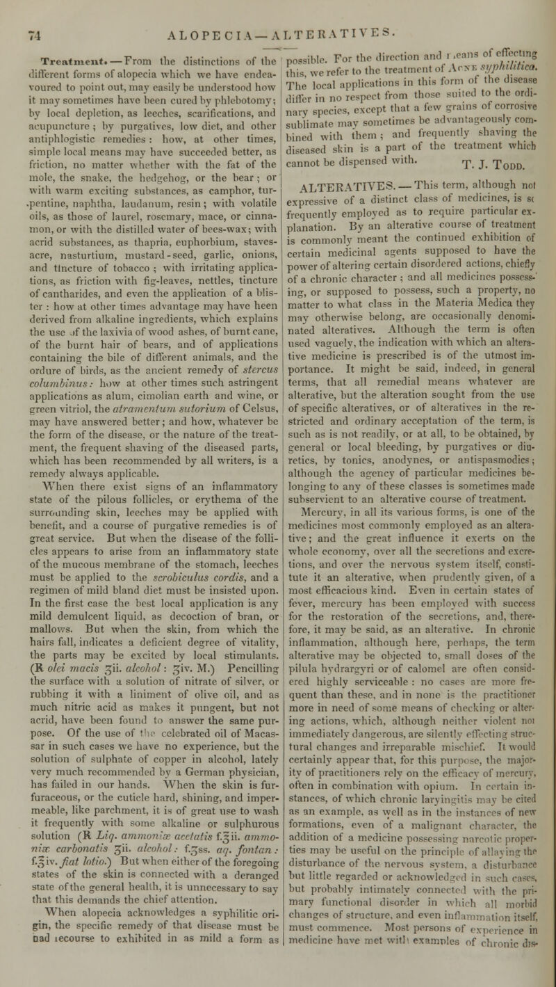 A L 0 P E C I A — A L T E It A T I V E S. Treatment.—From the distinctions of the different forms of alopecia which we have endea- voured to point out. may easily be understood how it may sometimes have been cured by phlebotomy; by local depletion, as leeches, scarifications, and acupuncture ; by purgatives, low diet, and other antiphlogistic remedies : how, at other times, simple local means may have succeeded better, as friction, no matter whether with the fat of the mole, the snake, the hedgehog, or the bear; or with warm exciting substances, as camphor, tur- pentine, naphtha, laudanum, resin; with volatile oils, as those of laurel, rosemary, mace, or cinna- mon, or with the distilled water of bees-wax; with acrid substances, as thapria, euphorbium, staves- acre, nasturtium, mustard-seed, garlic, onions, and tincture of tobacco ; with irritating applica- tions, as friction with fig-leaves, nettles, tincture of cantharides, and even the application of a blis- ter : how at other times advantage may have heen derived from alkaline ingredients, which explains the use .tf the laxivia of wood ashes, of burnt cane, of the burnt hair of bears, and of applications containing the bile of different animals, and the ordure of birds, as the ancient remedy of stercus columbinus: how at other times such astringent applications as alum, cimolian earth and wine, or green vitriol, the atramenium sutorium of Celsus, may have answered better; and how, whatever be the form of the disease, or the nature of the treat- ment, the frequent shaving of the diseased parts, which has been recommended by all writers, is a remedy always applicable. When there exist signs of an inflammatory state of the pilous follicles, or erythema of the surrounding skin, leeches may be applied with benefit, and a course of purgative remedies is of great service. But when the disease of the folli- cles appears to arise from an inflammatory state of the mucous membrane of the stomach, leeches must be applied to the scrobiculus cordis, and a regimen of mild bland diet must be insisted upon. In the first case the best local application is any mild demulcent liquid, as decoction of bran, or mallows. But when the skin, from which the hairs fall, indicates a deficient degree of vitality, the parts may be excited by local stimulants. (R old maris gii. alcohol: giv. M.) Pencilling the surface with a solution of nitrate of silver, or rubbing it with a liniment of olive oil, and as much nitric acid as makes it pungent, but not acrid, have been found to answer the same pur- pose. Of the use of the celebrated oil of Macas- sar in such cases we have no experience, but the solution of sulphate of copper in alcohol, lately very much recommended by a German physician, has failed in our hands. When the skin is fur- furaceous, or the cuticle hard, shining, and imper- meable, like parchment, it is of great use to wash it frequently with some alkaline or sulphurous solution (R Liq. ammonias acctcrfis f.^ii- ammo- nix carbonatis gii. alcohol.- f.^ss. aq. fontan : f-fy iv. fiat lotio.) But when either of the foregoing slates of the skin is connected with a deranged state of the general health, it is unnecessary to say that this demands the chief attention. When alopecia acknowledges a syphilitic ori- gin, the specific remedy of that disease must be Dad lecourse to exhibited in as mild a form as possible. For the direction and i .cans ol effecting [his we refer to the treatment of Acs E syphilitica. The local applications in this form of the disease differ in no respect from those suited to the ordi- nary species, except that a few grains of corrosive sublimate mav sometimes be advantageously com- bined with them; and frequently shaving the diseased skin is a part of the treatment which cannot be dispensed with. rp j Todd. ALTERATIVES. — This term, although not expressive of a distinct class of medicines, is s< frequently employed as to require particular ex- planation. By an alterative course of treatment is commonly meant the continued exhibition of certain medicinal agents supposed to have the power of altering certain disordered actions, chiefly of a chronic character ; and all medicines possess- ing, or supposed to possess, such a property, no matter to what class in the Materia Medica they may otherwise belong, are occasionally denomi- nated alteratives. Although the term is often used vaguely, the indication with which an altera- tive medicine is prescribed is of the utmost im- portance. It might be said, indeed, in general terms, that all remedial means whatever are alterative, but the alteration sought from the use of specific alteratives, or of alteratives in the re- stricted and ordinary acceptation of the term, is such as is not readily, or at all, to be obtained, by general or local bleeding, by purgatives or diu- retics, by tonics, anodynes, or antispasmodics; although the agency of particular medicines be- longing to any of these classes is sometimes made subservient to an alterative course of treatment. Mercury, in all its various forms, is one of the medicines most commonly employed as an altera- tive ; and the great influence it exerts on the whole economy, over all the secretions and excre- tions, and over the nervous system itself, consti- tute it an alterative, when prudently given, of a most efficacious kind. Even in certain states of fever, mercury has been employed with success for the restoration of the secretions, and, there- fore, it may be said, as an alterative. In chronic inflammation, although here, perhaps, the term alterative may be objected to, small doses of the pilula hydrargyri or of calomel are often consid- ered highly serviceable : no cases are more fre- quent than these, and in none is the practitioner more in need of some means of checking or alter- ing actions, which, although neither violent noi immediately dangerous, are silently effecting struc- tural changes and irreparable mischief. It would certainly appear that, for this purpose, the major- ity of practitioners rely on the efficacy of mercury, often in combination with opium. In certain in- stances, of which chronic laryingitis may be cited as an example, as well as in the instances of new formations, even of a malignant character, the addition of a medicine possessing narcotic proper- ties may be useful on the principle of allaying the disturbance of the nervous system. a disturbance but little regarded or acknowledged in such cases, but probably intimately connected with the pri- mary functional disorder in which all morbid changes of structure, and even inflammation itself, must commence. Most persons of experience in medicine have met witii examples of chronic dts-