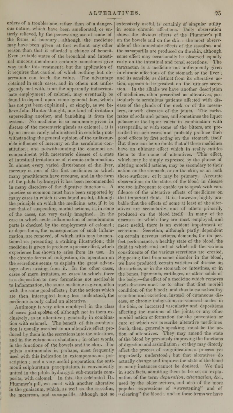 orders of a troublesome rather than of a danger- ous nature, which have been ameliorated, or en- tirely relieved, by the persevering use of some of the forms of mercury ; although the medicine may have been given at first without any other reason than that it afforded a chance of benefit. Even irritable states of the bronchial and intesti- nal mucous membrane certainly sometimes give way under this treatment; but the application of it requires that caution of which nothing but ob- servation can teach the value. The advantage obtained in such cases, and in others not unfrc- qucntly met with, from the apparently indiscrimi- nate employment of calomel, may eventually be found to depend upon some general law, which has not yet been explained ; or simply, as we be- lieve John Hunter thought, one kind of irritation superseding another, and banishing it from the system. No medicine is so commonly given in disease of the mesenteric glands as calomel; it is by no means rarely administered in scrofula; not- withstanding the general opinion of the unfavour- able influence of mercury on the scrofulous con- stitution ; and notwithstanding the common ac- companiment with mesenteric disease of a state of intestinal irritation or of chronic inflammation. In almost every varied disturbance of the liver, mercury is one of the first medicines to which many practitioners have recourse, and in the form of the pilula hydrargyri it has been recommended in many disorders of the digestive functions. A practice so common must have been supported by many cases in which it was found useful, although the principle on which the medicine acts, if it be not that of suspending morbid actions, is, in some of the cases, not very easily imagined. In the case in which acute inflammation of membranous parts is checked by the employment of calomel; or depositions, the consequences of such inflam- mation, are removed, of which iritis may be men- tioned as presenting a striking illustration; this medicine is given to produce a precise effect, which experience has shown to arise from its use. In the chronic forms of indigestion, its operation on the secretions seems to explain the great advan- tage often arising from it. In the other cases, cases of mere irritation, or cases in which there is a disposition to new formations not ascribable to inflammation, the same medicine is given, often with the same good effects ; but the actions which are then interrupted being less understood, the medicine is only called an alterative. Antimony is very often employed in the class of cases just spokftn of, although not in them ex- clusively, as an alterative ; generally in combina- tion with calomel. The benefit of this combina- tion is usually ascribed to an alterative effect pro- duced by them in the secretions into the intestines, and in the cutaneous exhalation ; in other words, in the functions of the bowels and the skin. The pulvis antimonialis is, perhaps, most frequently used with this indication in extemporaneous pre- scription ; and a very useful preparation, the anti- monii sulphuretum pracipitatum, is conveniently united in the pilula hydrargyri sub-muriatis com- posita, with calomel. In this, the celebrated Dr. Plummer's pill, we meet with another alterative in the guaiacum, which, as well as the sassafras, the mczcrcon, and sarsuparilh although not so extensively useful, is certainly of singular utility in some chronic affections. Daily observation shows the obvious effects of the Plummer's pill on the bowels and on the skin : the most observ- able of the immediate effects of the sassafras and the sarsaparilla are produced on the skin, although some effect may occasionally be observed equally early on the intestinal and renal secretions. The taraxacum is a medicine not unfrequently given in chronic affections of the stomach or the liver ; and its sensible, as distinct from its alterative ac- tion, appears to be greatest on the urinary secre- tion. In the alkalis we have another description of medicines, often prescribed as alteratives, par- ticularly to scrofulous patients affected with dis- ease of the glands of the neck or of the mesen- tery, or with diseases of the joints. The carbo- nates of soda and potass, and sometimes the liquor potassse or the liquor calcis in combination with sarsaparilla, or with some of the bitters, are pre- scribed in such cases, and probably produce their good effects by first acting on the stomach itself But there can be no doubt that all these medicines have an ultimate effect which in reality entitles them to the name of alteratives. This effect, which ma)' be simply expressed by the phrase of altering morbid actions, may be secondary to their action on the stomach, or on the skin, or on both these surfaces ; or it may be primary. Accurate observations on the states of the blood in disease are too infrequent to enable us to speak with con- fidence of the alterative effects of medicines on that important fluid. It is, however, highly pro- bable that the effects of some at least of the alter- atives are secondarily, and of others primarily produced on the blood itself. In many of the diseases in which they are most employed, and most useful, there is an evident impairment of secretion. Secretion, although partly dependent on certain nervous actions, demands, for its per- fect performance, a healthy state of the blood, the fluid in which and out of which all the various constituents of the various secretions are creited. Supposing that from some disorder in the blood, we have produced, certain varieties of disease on the surface, or in the stomach or intestines, or in the bones, ligaments, cartilages, or other solids of the body,—the effect of a medicine which removes such diseases must be to alter that first morbid condition of the blood ; and thus to cause healthy secretion and excretion, instead of cutaneous dis- ease, or chronic indigestion, or venereal nodes in the tibia, or increased vascularity and depositions affecting the motions of the joints, or any other morbid action or formation for the prevention or cure of which we prescribe alterative medicines Such, then, generally speaking, must be the ac- tion of alteratives. They may amend the state of the blood by previously improving the functions of digestion and assimilation ; or they may directly affect the process of sanguification, a process yet imperfectly understood ; but that alteratives do actually change and improve the state of the blood in many instances cannot lie doufeted. We find in such facts, admitting them to be so, an expla- nation of the term depuration, attenuation, &c, used by the older writers, and also of the more popular expressions of ■• sweetening and of clearing the blood ; and in these terms we have