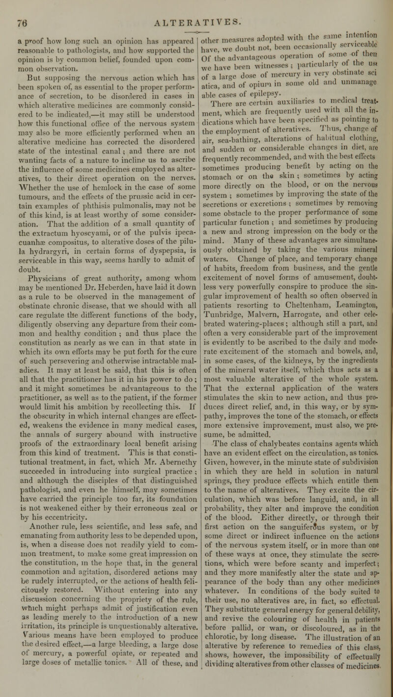a pn>of how long such an opinion has appeared reasonable to pathologists, and how supported the opinion is bj common belief, founded upon com- mon observation. But supposing the nervous action which has been spoken of, as essential to the proper perform- ance of secretion, to be disordered in cases in which alterative medicines are commonly consid- ered to be indicated,—it may still be understood how this functional office of the nervous system may also be more efficiently performed when an alterative medicine has corrected the disordered state of the intestinal canal; and there are not wanting facts of a nature to incline us to ascribe the influence of some medicines employed as alter- atives, to their direct operation on the nerves. Whether the use of hemlock in the case of some tumours, and the effects of the prussic acid in cer- tain examples of phthisis pulmonalis, may not be of this kind, is at least worthy of some consider- ation. That the addition of a small quantity of the extractum hyoscyami, or of the pulvis ipeca- cuanha compositus, to alterative doses of the pilu- la hydrargyri, in certain forms of dyspepsia, is serviceable in this way, seems hardly to admit of doubt. Physicians of great authority, among whom may be mentioned Dr. Heberden, have laid it down as a rule to be observed in the management of obstinate chronic disease, that we should with all care regulate the different functions of the body, diligently observing any departure from their com- mon and healthy condition ; and thus place the constitution as nearly as we can in that state in which its own efforts may be put forth for the cure of such persevering and otherwise intractable mal- adies. It may at least be said, that this is often all that the practitioner has it in his power to do; and it might sometimes be advantageous to the practitioner, as well as to the patient, if the former would limit his ambition by recollecting this. If the obscurity in which internal changes are effect- ed, weakens the evidence in many medical cases, the annals of surgery abound with instructive proofs of the extraordinary local benefit arising from this kind of treatment. This is that consti- tutional treatment, in fact, which Mr. Abernethy succeeded in introducing into surgical practice ; and although the disciples of that distinguished pathologist, and even he himself, may sometimes have carried the principle too far, its foundation is not weakened either by their erroneous zeal or by his eccentricity. Another rule, less scientific, and less safe, and emanating from authority less to be depended upon, is, when a disease does not readily yield to com- mon treatment, to make some great impression on the constitution, in the hope that, in the general commotion and agitation, disordered actions may be rudely interrupted, or the actions of health feli- citously restored. Without entering into any discussion concerning the propriety of the rule, which might perhaps admit of justification even as leading merely to the introduction of a new irritation, its principle is unquestionably alterative. Various means have been employed to produce the desired effect,—a large bleeding, a large dose of mercury, a powerful opiate, or repeated and large doses of metallic tonics. All of these, and other measures adopted with the same intention have we doubt not, been occasionally serviceable Of ,|K. advantageous operation of some of then we have been witnesses ; particularly of the us, of a large dose of mercury in very obstinate sci atica, and of opium in some old and unmanage able cases of epilepsy. There are certain auxiliaries to medical treat- ment, which are frequently used with all the in- dications which have been specified as pointing to the employment of alteratives. Thus, chance of air, sea-bathing, alterations of habitual clothing, and sudden or considerable changes in diet, are frequently recommended, and with the best effects sometimes producing benefit by acting on the stomach or on the skin ; sometimes by acting more directly on the blood, or on the nervous system ; sometimes by improving the state of the secretions or excretions ; sometimes by removing some obstacle to the proper performance of some particular function ; and sometimes by producing a new and strong impression on the body or the mind. Many of these advantages are simultane- ously obtained by taking the various mineral waters. Change of place, and temporary change of habits, freedom from business, and the gentle excitement of novel forms of amusement, doubt- less very powerfully conspire to produce the sin- gular improvement of health so often observed in patients resorting to Cheltenham, Leamington, Tunbridge, Malvern, Harrogate, and other cele- brated watering-places; although still a part, and often a very considerable part of the improvement is evidently to be ascribed to the daily and mode- rate excitement of the stomach and bowels, and, in some cases, of the kidneys, by the ingredients of the mineral water itself, which thus acts as a most valuable alterative of the whole system. That the external application of the waters stimulates the skin to new action, and thus pro- duces direct relief, and, in this way, or by sym- pathy, improves the tone of the stomach, or effects more, extensive improvement, must also, we pre- sume, be admitted. The class of chalybcates contains agents which have an evident effect on the circulation, as tonics. Given, however, in the minute state of subdivision in which they are held in solution in natural springs, they produce effects which entitle them to the name of alteratives. They excite the cir- culation, which was before languid, and, in all probability, they alter and improve the condition of the blood. Either directly, or through their first action on the sanguiferous system, or by seme direct or indirect influence on the actions of the nervous system itself, or in more than one of these ways at once, they stimulate the secre- tions, which were before scanty and imperfect; and they more manifestly alter the state and ap- pearance of the body than any other medicines whatever. In conditions of the body suited to their use, no alteratives are, in fact, so effectual They substitute general energy for general debility, and revive the colouring of health in patients before pallid, or wan, or discoloured, as in the chlorotic, by long disease. The illustration of an alterative by reference to remedies of this class, shows, however, the impossibility of effectually dividing alteratives from other classes of medicines.