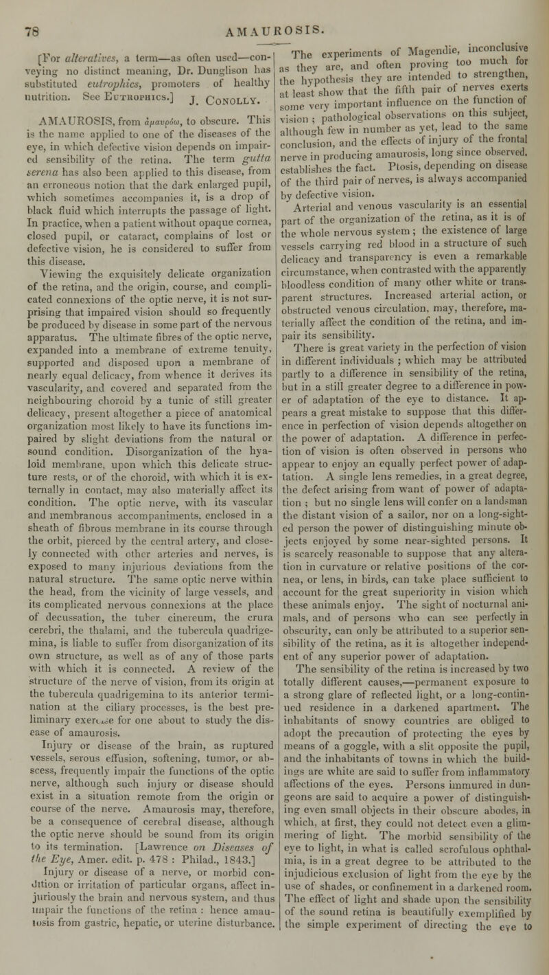 [For alteratives, a term—as often used—con- veying no distinct moaning, Dr. DunglisoD has substituted euirophics, promoters of healthy nutrition. See Euthophics.] j Conolly. AMAUROSIS, from aftavo6oi, to obscure. This is the name applied to one of the diseases of the eye, in which defective vision depends on impair- ed sensibility of the retina. The term gut/a terena has also been applied to this disease, from an erroneous notion that the dark enlarged pupil, which sometimes accompanies it, is a drop of black fluid which interrupts the passage of light. In practice, when a patient without opaque cornea, closed pupil, or cataract, complains of lost or defective vision, he is considered to suffer from this disease. Viewing the exquisitely delicate organization of the retina, and the origin, course, and compli- cated connexions of the optic nerve, it is not sur- prising that impaired vision should so frequently be produced by disease in some part of the nervous apparatus. The ultimate fibres of the optic nerve, expanded into a membrane of extreme tenuity, supported and disposed upon a membrane of nearly equal delicacy, from whence it derives its vascularity, and covered and separated from the neighbouring choroid by a tunic of still greater delicacy, present altogether a piece of anatomical organization most likely to have its functions im- paired by slight deviations from the natural or sound condition. Disorganization of the hya- loid membrane, upon which this delicate struc- ture rests, or of the choroid, with which it is ex- ternally in contact, may also materially affect its condition. The optic nerve, with its vascular and membranous accompaniments, enclosed in a sheath of fibrous membrane in its course through the orbit, pierced by the central artery, and close- ly connected with other arteries and nerves, is exposed to many injurious deviations from the natural structure. The same optic nerve within the head, from the vicinity of large vessels, and its complicated nervous connexions at the place of decussation, the tuber cinereum, the crura cerebri, the thalami, and the tubercula quadrige- mina, is liable to suffer from disorganization of its own structure, as well as of any of those parts with which it is connected. A review of the structure of the nerve of vision, from its origin at the tubercula quadrigemina to its anterior termi- nation at the ciliary processes, is the best pre- liminary exern.je for one about to study the dis- ease of amaurosis. Injury or disease of the brain, as ruptured vessels, serous effusion, softening, tumor, or ab- scess, frequently impair the functions of the optic nerve, although such injury or disease should exist in a situation remote from the origin or course of the nerve. Amaurosis may, therefore, be a consequence of cerebral disease, although the optic nerve should be sound from its origin to its termination. [Lawrence on Diseases of Hie Eye, Amer. edit. p. 478 : Philad., 1843.] Injury or disease of a nerve, or morbid con- dition or irritation of particular organs, affect in- juriously the brain and nervous system, and thus impair the functions of the retina : hence amau- losis from gastric, hepatic, or uterine disturbance. AMAUROSIS. The experiments of Magendie, inconclusive as they are, and often proving too much for the hypothesis they are intended to strengthen, at least show that the fifth pair of nerves exerts some very important influence on the function of vision ; pathological observations on this subject, although few in number as yet, lead to the same conclusion, and the effects of injury of the frontal nerve in producing amaurosis, long since observed, establishes the fact. Ptosis, depending on disease of the third pair of nerves, is always accompanied by defective vision. ' Arterial and venous vascularity is an essential part of the organization of the retina, as it is of the whole nervous system; the existence of large vessels carrying red blood in a structure of such delicacy and transparency is even a remarkable circumstance, when contrasted with the apparently bloodless condition of many other white or trans- parent structures. Increased arterial action, or obstructed venous circulation, may, therefore, ma- terially affect the condition of the retina, and im- pair its sensibility. There is great variety in the perfection of vision in different individuals ; which may be attributed partly to a difference in sensibility of the retina, but in a still greater degree to a difference in pow- er of adaptation of the eye to distance. It ap- pears a great mistake to suppose that this differ- ence in perfection of vision depends altogether on the power of adaptation. A difference in perfec- tion of vision is often observed in persons who appear to enjoy an equally perfect power of adap- tation. A single lens remedies, in a great desree, the defect arising from want of power of adapta- tion ; but no single lens will confer on a landsman the distant vision of a sailor, nor on a long-sight- ed person the power of distinguishing minute ob- jects enjoyed by some near-sighted persons. It is scarcely reasonable to suppose that any altera- tion in curvature or relative positions of the cor- nea, or lens, in birds, can take place sufficient to account for the great superiority in vision which these animals enjoy. The sight of nocturnal ani- mals, and of persons who can see perfectly in obscurity, can only be attributed to a superior sen- sibility of the retina, as it is altogether independ- ent of any superior power of adaptation. The sensibility of the retina is increased by two totally different causes,—permanent exposure to a strong glare of reflected light, or a long-contin- ued residence in a darkened apartment. The inhabitants of snowy countries are obliged to adopt the precaution of protecting the eyes by means of a goggle, with a slit opposite the pupil, and the inhabitants of towns in which the build- ings are white are said to suffer from inflammatory affections of the eyes. Persons immured in dun- geons are said to acquire a power of distinguish- ing even small objects in their obscure abodes, in which, at first, they could not delect even a glim- mering of light. The morbid sensibility of the eye to light, in what is called scrofulous ophthal- mia, is in a great degree to be attributed to the injudicious exclusion of light from the eye by the use of shades, or confinement in a darkened room. The effect of light and shade upon the sensibility of the sound retina is beautifully exemplified by the simple experiment of directing the eve to