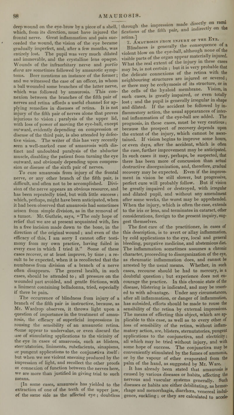 deep wound on the eye-brow by a piece of a shell, which, from its direction, must have injured the frontal nerve. Great inflammation and pain suc- ceeded the wound, the vision of the eye became gradually imperfect, and, after a few months, was entirely lost. The pupil was very much dilated and immovable, and the crystalline lens opaque. Wounds of the infraorbitary nerve and purtio dura are sometimes followed by amaurotic symp- toms. Beer mentions an instance of the former; and we witnessed the case of an officer, in whom a ball wounded some branches of the latter nerve, which was followed by amaurosis. This con- nexion between the branches of the fifth pair of nerves and retina affords a useful channel for ap- plying remedies in diseases of retina. It is not injury of the fifth pair of nerves alone that proves injurious to vision ; paralysis of the upper lid, with loss of power of moving the eye-ball, except ou'ward, evidently depending on compression or disease of the third pair, is also attended by defec- tive vision. The writer of this has very recently seen a well-marked case of amaurosis with dis- tinct and undoubted paralysis of the abductor muscle, disabling the patient from turning the eye outward, and obviously depending upon compres- sion or disease of the sixth pair of nerves. To cure amaurosis from injury of the frontal nerve, or any other branch of the fifth pair, is difficult, and often not to be accomplished. Divi- sion of the nerve appears an obvious resource, and has been repeatedly tried, but with little success : which, perhaps, might have been anticipated, when it had been observed that amaurosis had sometimes arisen from simple division, as in the removal of a tumor. Mr. Guthrie, says, The only hope of relief that we are at present acquainted with, lies in a free incision made down to the bone, in the direction of the original wound ; and even of the efficacy of this, I am sorry I cannot offer testi- mony from my own practice, having failed in every case in which I tried it. Some of these cases recover, or at least improve, by time ; a re- sult to be expected, when it is recollected that the numbness from division of a branch of a nerve often disappears. The general health, in such cases, should be attended to ; all pressure on the wounded part avoided, and gentle frictions, with a liniment containing belladonna, tried, especially if there be pain. The occurrence of blindness from injury of a branch of the fifth pair is instructive, because, as Mr. Wardrop observes, it throws light upon a question of importance in the treatment of amau- rosis, the efficacy of superficial impressions in rousing the sensibility of an amaurotic retina. •Some appear to undervalue, or even discard the use of stimulating applications to the vicinity of the eye in cases of amaurosis, such as blisters, sternutatories, liniments, rubefacients, sinapisms, or pungent applications to the conjunctiva itself: but when we see violent sneezing produced by the impression of light, and recollect the other proofs 01 connexion of function between the nerves here, we are more than justified in giving trial to such means. [In some cases, amaurosis has yielded to the extraction of one of the teeth of the upper jaw, of the same side as the affected eye ; doubtless ~~tl)rou„h thr imprcssion made directly on rami Sns of the fifth pair, and indirectly on *• ^TitAmns.s fthoi injuht of the Eye. Blindness is generally the consequence of a violent blow on the eye-ball, although none of the visible parts of the organ appear matcna Iy injured. What the real extent of the injury in these cases may be, is not certain ; but it is very probable that the* delicate connexions of the retina with the neighbouring structures are injured or severed ; or there may be ecchymosis of its structure, or in the cells of the hyaloid membrane. Vision, in such cases, is greatly impaired, or even totally lost; and the pupil is generally irregular in shape and dilated. If the accident be followed by in- flammatory action, the usual appearances of inter- nal inflammation of the eye-ball are added. The prognosis, in these cases, must be very cautious; because the prospect of recovery depends upon the extent of the injury, which cannot be ascer- tained. If vision begins to improve some hours, or even days, after the accident, which is often the case, further improvement may be anticipated. In such cases it may, perhaps, be suspected, that there has been more of concussion than actual destructive disorganization, and, therefore, gradual recovery may be expected. Even if the improve- ment in vision be still slower, but progressive, perfect cure will probably follow. But if vision be greatly impaired or destroyed, with irregular and dilated pupil, and without any amendment after some weeks, the worst may be apprehended. When the injury, which is often the case, extends to the iris or lens, and terminates in cataract, other considerations, foreign to the present inquiry, sug- gest themselves. The first care of the practitioner, in cases of this description, is to avert or allay inflammation, by cold applications to the eye, local and general bleeding, purgative medicine, and abstemious diet. The inflammation sometimes assumes a chronic character, proceeding to disorganization of the eye, as rheumatic inflammation does, and cannot be arrested by the usual means. Whether, in such cases, recourse should be had to mercury, is a doubtful question ; but experience does not en- courage the practice. In this chronic state of the disease, blistering is indicated, and may be resort- ed to with advantage. Under any circumstances, after all inflammation, or danger of inflammation, has subsided, efforts should be made to rouse the sensibility of the retina by external impressions. The means of effecting this object, which are ap- plicable to this case, as well as to every other of loss of sensibility of the retina, without inflam- matory action, are, blisters, sternutatories, pungent applications to the conjunctiva, and electricity; all which may be tried without injury, and with some hope of success. The conjunctiva may be conveniently stimulated by the fumes of ammonia, or by the vapour of ether evaporated from the palm of the hand, as suggested by Mr. Ware. It has already been stated that amaurosis is caused by various diseases or habits, affecting the nervous and vascular systems generally. Such diseases or habits are either debilitating, as hemor- rhage and menorrhagia, diarrhoea, venereal indul- gence, suckling; or they are calculated to accele-