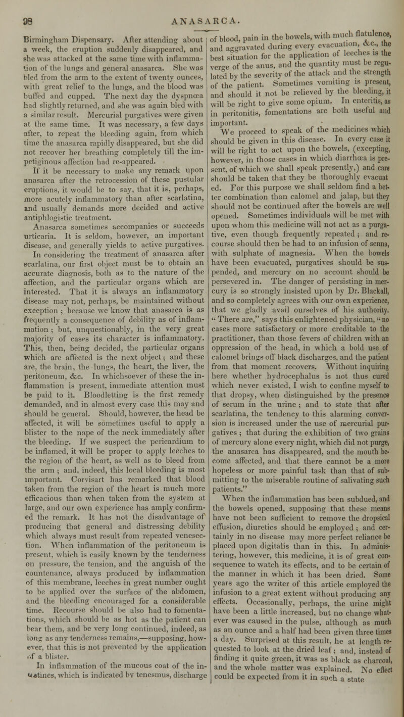 Birmingham Dispensary. After attending about a week, the eruption suddenly disappeared, and she was attacked at the same time with inflamma- tion of the lungs and general anasarca. She was bled from the arm to the extent of twenty ounces, with great relief to the lungs, and the blood was buffed and cupped. The next day the dyspnoea had slightly returned, and she was again bled with a similar result. Mercurial purgatives were given at the same time. It was necessary, a few days after, to repeat the bleeding again, from which time the anasarca rapidly disappeared, but she did not recover her breathing completely till the im- petiginous affection had re-appeared. If it be necessary to make any remark upon anasarca after the retrocession of these pustular eruptions, it would be to say, that it is, perhaps, more acutely inflammatory than after scarlatina, and usually demands more decided and active antiphlogistic treatment. Anasarca sometimes accompanies or succeeds urticaria. It is seldom, however, an important disease, and generally yields to active purgatives. In considering the treatment of anasarca after scarlatina, our first object must be to obtain an accurate diagnosis, both as to the nature of the affection, and the particular organs which are interested. That it is always an inflammatory disease may not, perhaps, be maintained without exception ; because we know that anasarca is as frequently a consequence of debility as of inflam- mation ; but, unquestionably, in the very great majority of cases its character is inflammatory. This, then, being decided, the particular organs which are affected is the next object; and these are, the brain, the lungs, the heart, the liver, the peritoneum, &c. In whichsoever of these the in- flammation is present, immediate attention must be paid to it. Bloodletting is the first remedy demanded, and in almost every case this may and should be general. Should, however, the head be affected, it will be sometimes useful to apply a blister to the nape of the neck immediately after the bleeding. If we suspect the pericardium to be inflamed, it will be proper to apply leeches to the region of the heart, as well as to bleed from the arm ; and, indeed, this local bleeding is most important. Corvisart has remarked that blood taken from the region of the heart is much more efficacious than when taken from the system at large, and our own experience has amply confirm- ed the remark. It has not the disadvantage of producing that general and distressing debility which always must result from repeated venesec- tion. When inflammation of the peritoneum is present, which is easily known by the tenderness on pressure, the tension, and the anguish of the countenance, always produced by inflammation of this membrane, leeches in great number ought to be applied over the surface of the abdomen, and the bleeding encouraged for a considerable time. Recourse should be also had to fomenta- tions, which should be as hot as the patient can bear them, and be very long continued, indeed, as long as any tenderness remains,—supposing, how- ever, that this is not prevented by the application rtf a blister. In inflammation of the mucous coat of the in- U*tincs, which is indicated bv tenesmus, discharge of blood, pain in the bowels, with much flatulence, and aggravated during every evacuation, &C, the best situation for the application of leeches is the veree of the anus, and the quantity must be regu- lated by the severity of the attack and the strength of the patient. Sometimes vomiting is present, and should it not be relieved by the bleeding, it will be right to give some opium. In enteritis, as in peritonitis, fomentations are both useful and important. • We proceed to speak of the medicines which should be given in this disease. In every case it will be right to act upon the bowels, (excepting, however, in those cases in which diarrhoea is pre- sent, of which we shall speak presently,) and care should be taken that they be thoroughly evacuat ed. For this purpose we shall seldom find a bet- ter combination than calomel and jalap, but they should not be continued after the bowels are well opened. Sometimes individuals will be met with upon whom this medicine will not act as a purga- tive, even though frequently repeated ; and re- course should then be had to an infusion of senna, with sulphate of magnesia. When the bowels have been evacuated, purgatives should be sus- pended, and mercury on no account should be persevered in. The danger of persisting in mer- cury is so strongly insisted upon by Dr. Blackall, and so completely agrees with our own experience, that we gladly avail ourselves of his authority,  There are, says this enlightened physician, no cases more satisfactory or more creditable to the practitioner, than those fevers of children with an oppression of the head, in which a bold use of calomel brings off black discharges, and the patient from that moment recovers. Without inquiring here whether hydrocephalus is not thus cured which never existed, I wish to confine myself to that dropsy, when distinguished by the presence of serum in the urine ; and to state that after scarlatina, the tendency to this alarming conver- sion is increased under the use of mercurial pur- gatives ; that during the exhibition of two grains of mercury alone every night, which did not purge, the anasarca has disappeared, and the mouth be- come affected, and that there cannot be a more hopeless or more painful task than that of sub- mitting to the miserable routine of salivating such patients. When the inflammation has been subdued, and the bowels opened, supposing that these means have not been sufficient to remove the dropsical effusion, diuretics should be employed ; and cer- tainly in no disease may more perfect reliance be placed upon digitalis than in this. In adminis- tering, however, this medicine, it is of great con- sequence to watch its effects, and to be certain of the manner in which it has been dried. Some years ago the writer of this article employed the infusion to a great extent without producing any effects. Occasionally, perhaps, the urine might have been a little increased, but no change what- ever was caused in the pulse, although as much as an ounce and a half had been given three times a day. Surprised at this result, he at length re- quested to look at the dried leaf; and, instead of finding it quite green, it was as black as charcoal, and the whole matter was explained. No eftect could be expected from it in such a state