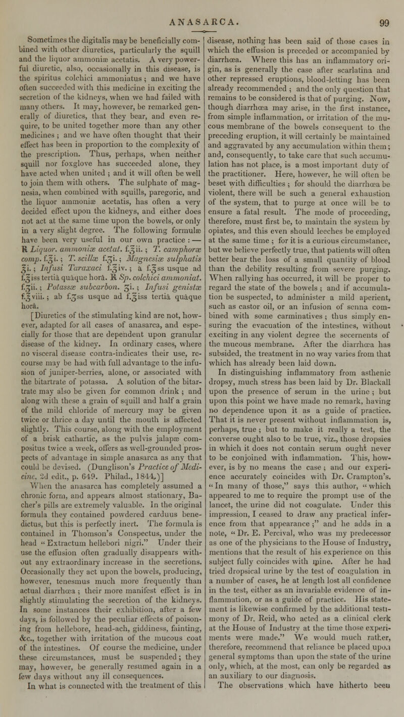 Sometimes the digitalis maybe beneficially com- bined with otber diuretics, particularly the squill and the liquor ammonia? acetatis. A very power- ful diuretic, also, occasionally in this disease, is the spiritus colchici ammoniatus ; and we have often succeeded with this medicine in exciting the secretion of the kidneys, when we had failed with many others. It may, however, be remarked gen- erally of diuretics, that they bear, and even re- quire, to be united together more than any other medicines ; and we have often thought that their effect has been in proportion to the complexity of the prescription. Thus, perhaps, when neither squill nor foxglove has succeeded alone, they have acted when united ; and it will often be well to join them with others. The sulphate of mag- nesia, when combined with squills, paregoric, and the liquor ammonia? acetatis, has often a very decided effect upon the kidneys, and either does not act at the same time upon the bowels, or only in a very slight degree. The following formula? have been very useful in our own practice : — R Liquor, ammonix acetat. £.3ii. ; T. camphorx comp. f.5 i.; T. scillx f.^i.; Magnesix sulphatis 3ji.; Infusi Turaxaci f.^iv. ; a f.^ss usque ad {.5 iss tertia quaque hora. R Sp. colchici ammoniat. f.^ii.; Potassx subcarbon. gi.; Infusi genistx f.5 viii.; ab f.gss usque ad f.^iss tertia quaque hora. [Diuretics of the stimulating kind are not, how- ever, adapted for all cases of anasarca, and espe- cially for those that are dependent upon granular disease of the kidney. In ordinary cases, where no visceral disease contra-indicates their use, re- course may be had with full advantage to the infu- sion of juniper-berries, alone, or associated with the bitartrate of potassa. A solution of the bitar- trate may also be given for common drink ; and along with these a grain of squill and half a grain of the mild chloride of mercury may be given twice or thrice a day until the mouth is affected slightly. This course, along with the employment of a brisk cathartic, as the pulvis jalapa? com- positus twice a week, offers as well-grounded pros- pects of advantage in simple anasarca as any that could be devised. (Dunglison's Practice of Medi- cine. 2d edit., p. 649. Philad., 1844,)] When the anasarca has completely assumed a chronic form, and appears almost stationary, Ba- cher's pills are extremely valuable. In the original formula they contained powdered carduus bene- dictus, but this is perfectly inert. The formula is contained in Thomson's Conspectus, under the head  Extractum hellebori nigri. Under their use the effusion often gradually disappears with- out any extraordinary increase in the secretions. Occasionally they act upon the bowels, producing, however, tenesmus much more frequently than actual diarrheca; their more manifest effect is in slightly stimulating the secretion of the kidneys. In some instances their exhibition, after a few days, is followed by the peculiar effects of poison- ing from hellebore, head-ach, giddiness, fainting, &c, together with irritation of the mucous coat of the intestines. Of course the medicine, under these circumstances, must be suspended; they may, however, be generally resumed again in a lew days without any ill consequences. In what is connected with the treatment of this disease, nothing has been said of those cases in which the effusion is preceded or accompanied by diarrhoea. Where this has an inflammatory ori- gin, as is generally the case after scarlatina and other repressed eruptions, blood-letting has been already recommended ; and the only question that remains to be considered is that of purging. Now, though diarrhoea may arise, in the first instance, from simple inflammation, or irritation of the mu- cous membrane of the bowels consequent to the preceding eruption, it will certainly be maintained and aggravated by any accumulation within them; and, consequently, to take care that such accumu- lation has not place, is a most important duty of the practitioner. Here, however, he will often be beset with difficulties ; for should the diarrhoea be violent, there will be such a general exhaustion of the system, that to purge at once will be to ensure a fatal result. The mode of proceeding, therefore, must first be, to maintain the system by opiates, and this even should leeches be employed at the same time ; for it is a curious circumstance, but we believe perfectly true, that patients will often better bear the loss of a small quantity of blood than the debility resulting from severe purging. When rallying has occurred, it will be proper to regard the state of the bowels ; and if accumula- tion be suspected, to administer a mild aperient, such as castor oil, or an infusion of senna com- bined with some carminatives ; thus simply en- suring the evacuation of the intestines, without exciting in any violent degree the secernents of the mucous membrane. After the diarrhoea has subsided, the treatment in no way varies from that which has already been laid down. In distinguishing inflammatory from asthenic dropsy, much stress has been laid by Dr. Blackall upon the presence of serum in the urine; but upon this point we have made no remark, having no dependence upon it as a guide of practice. That it is never present without inflammation is, perhaps, true ; but to make it really a test, the converse ought also to be true, viz., those dropsies in which it does not contain serum ought never to be conjoined with inflammation. This, how- ever, is by no means the case ; and our experi- ence accurately coincides with Dr. Crampton's.  In many of those, says this author,  which appeared to me to require the prompt use of the lancet, the urine did not coagulate. Under this impression, I ceased to draw any practical infer- ence from that appearance ; and he adds in a note,  Dr. E. Percival, who was my predecessor as one of the physicians to the House of Industry, mentions that the result of his experience on this subject fully coincides with mine. After he had tried dropsical urine by the test of coagulation in a number of cases, he at length lost all confidence in the test, either as an invariable evidence of in- flammation, or as a guide of practice. His state- ment is likewise confirmed by the additional testi- mony of Dr. Reid, who acted as a clinical clerk at the House of Industry at the time those experi- ments were made. We would much rather, therefore, recommend that reliance be placed upo.i general symptoms than upon the state of the urine only, which, at the most, can only be regarded as an auxiliary to our diagnosis. The observations which have hitherto beeu