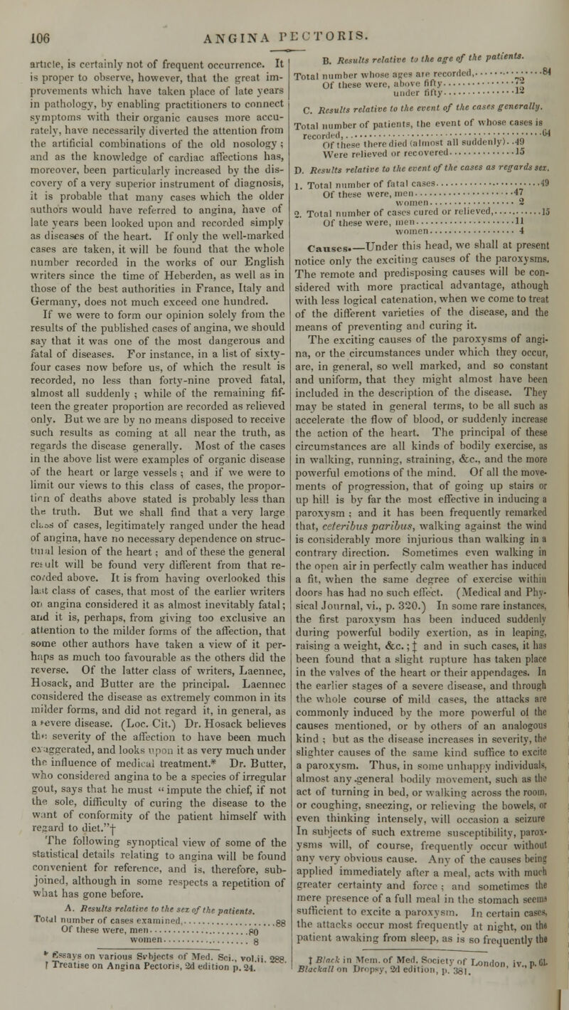 article, is certainly not of frequent occurrence. It is proper to observe, however, that the great im- provements which have taken place of late years in pathology, hy enabling practitioners to connect symptoms with their organic causes more accu- rately, have necessarily diverted the attention from the artificial combinations of the old nosology ; and as the knowledge of cardiac affections has, moreover, been particularly increased by the dis- covery of a very superior instrument of diagnosis, it is probable that many cases which the older authors would have referred to angina, have of late years been looked upon and recorded simply as diseases of the heart. If only the well-marked cases are taken, it will be found that the whole number recorded in the works of our English writers since the time of Heberden, as well as in those of the best authorities in France, Italy and Germany, does not much exceed one hundred. If we were to form our opinion solely from the results of the published cases of angina, we should say that it was one of the most dangerous and fatal of diseases. For instance, in a list of sixty- four cases now before us, of which the result is recorded, no less than forty-nine proved fatal, almost all suddenly ; while of the remaining fif- teen the greater proportion are recorded as relieved only. But we are by no means disposed to receive such results as coming at all near the truth, as regards the disease generally. Most of the cases in the above list were examples of organic disease of the heart or large vessels ; and if we were to limit our views to this class of cases, the propor- tion of deaths above stated is probably less than the truth. But we shall find that a very large eloos of cases, legitimately ranged under the head of angina, have no necessary dependence on struc- tmal lesion of the heart; and of these the general result will be found very different from that re- corded above. It is from having overlooked this lant class of cases, that most of the earlier writers on angina considered it as almost inevitably fatal; and it is, perhaps, from giving too exclusive an attention to the milder forms of the affection, that some other authors have taken a view of it per- haps as much too favourable as the others did the reverse. Of the latter class of writers, Laennec, Hosack, and Butter are the principal. Laennec considered the disease as extremely common in its milder forms, and did not regard it, in general, as a KJvere disease. (Loc. Cit.) Dr. Hosack believes the severity of the affection to have been much ej iggcrated, and looks upon it as very much under the influence of medical treatment.* Dr. Butter, who considered angina to be a species of irregular gout, says that he must  impute the chief, if not the sole, difficulty of curing the disease to the want of conformity of the patient himself with regard to diet.-)- The following synoptical view of some of the statistical details relating to angina will be found convenient for reference, and is, therefore, sub- joined, although in some respects a repetition of what has gone before. A. Results relative to the sez of the patients. Totul number of cases examined. gg Of these were, men gO women a * Essays on various Si-bjects of Med. Sei., vol ij 288 T Treatise on Angina Pectoris, 2d edition p. 24. B. Results relative to the age of the patients. Total number whose ages are recorded, Of these were, above fifty under fifty .64 C. Results relative to the event of the cases generally. Total number of patients, the event of whose cases is recorded, '■'■;;'.';;'' Of these there died (almost all suddenly). .49 Were relieved or recovered 15 D. Results relative to the event of the cases as regards sez. 1. Total number of fatal cases -iO Of these were, men 47 women 2 2. Total number of cases cured or relieved, 15 Of these were, men 11 women 4 Causes* Under this head, we shall at present notice only the exciting causes of the paroxysms. The remote and predisposing causes will be con- sidered with more practical advantage, athough with less logical catenation, when we come to treat of the different varieties of the disease, and the means of preventing and curing it. The exciting causes of the paroxysms of angi- na, or the circumstances under which they occur, are, in general, so well marked, and so constant and uniform, that they might almost have been included in the description of the disease. They may be stated in general terms, to be all such as accelerate the flow of blood, or suddenly increase the action of the heart. The principal of these circumstances are all kinds of bodily exercise, as in walking, running, straining, &c, and the more powerful emotions of the mind. Of all the move- ments of progression, that of going up stairs or up hill is by far the most effective in inducing a paroxysm ; and it has been frequently remarked that, ceteribus paribus, walking against the wind is considerably more injurious than walking in a contrary direction. Sometimes even walking in the open air in perfectly calm weather has induced a fit, when the same degree of exercise within doors has had no such effect. (Medical and Phy- sical Journal, vi., p. 320.) In some rare instances, the first paroxysm has been induced suddenly during powerful bodily exertion, as in leaping, raising a weight, &c.; j and in such cases, it has been found that a slight rupture has taken place in the valves of the heart or their appendages. In the earlier stages of a severe disease, and through the whole course of mild cases, the attacks are commonly induced by the more powerful ol the causes mentioned, or by others of an analogous kind ; but as the disease increases in severity, the slighter causes of the same kind suffice to excite a paroxysm. Thus, in some unhappy individuals, almost any .general bodily movement, such as the act of turning in bed, or walking across the room, or coughing, sneezing, or relieving the bowels, or even thinking intensely, will occasion a seizure In subjects of such extreme susceptibility, parox- ysms will, of course, frequently occur without any very obvious cause. Any of the causes being applied immediately after a meal, acts with much greater certainty and force ; and sometimes the mere presence of a full meal in the stomach seems sufficient to excite a paroxysm. In certain cas> the attacks occur most frequently at ni^ht, on th« patient awaking from sleep, as is so frequently the t Black in Mem. of Med. Society of London iv P B. Blackall on Dropsy, 2d edition, p. 3g.]t '