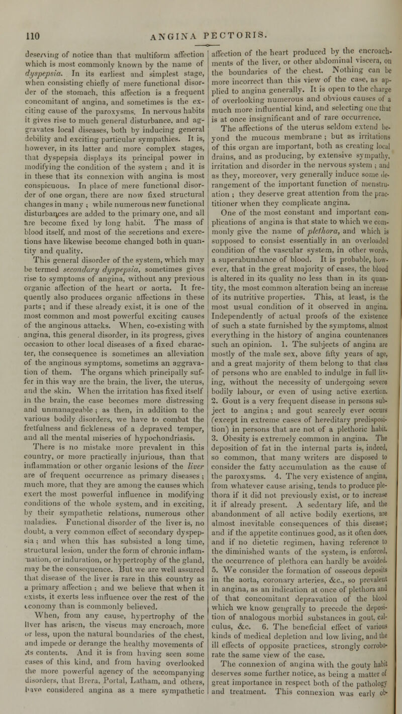 desentng of notice than that multiform affection which is most commonly known by the name of dyspepsia. In its earliest and simplest stage, when consisting chiefly of mere functional disor- der of the stomach, this affection is a frequent concomitant of angina, and sometimes is the ex- citing cause of the paroxysms. In nervous habits it gives rise to much general disturbance, and ag- gravates local diseases, both by inducing general debility and exciting particular sympathies. It is, however, in its latter and more complex stages, that dyspepsia displays its principal power in modifying the condition of the system ; and it is in these that its connexion with angina is most conspicuous. In place of mere functional disor- der of one organ, there are now fixed structural changes in many ; while numerous new functional disturbances are added to the primary one, and all 5re become fixed by long habit. The mass of blood itself, and most of the secretions and excre- tions have likewise become changed both in quan- tity and quality. This general disorder of the system, which may be termed secondary dyspepsia, sometimes gives rise to symptoms of angina, without any previous organic affection of the heart or aorta. It fre- quently also produces organic affections in these parts; and if these already exist, it is one of the most common and most powerful exciting causes of the anginous attacks. When, co-existing with angina, this general disorder, in its progress, gives occasion to other local diseases of a fixed charac- ter, the consequence is sometimes an alleviation of the anginous symptoms, sometims an aggrava- tion of them. The organs which principally suf- fer in this way are the brain, the liver, the uterus, and the skin. When the irritation has fixed itself in the brain, the case becomes more distressing and unmanageable ; as then, in addition to the various bodily disorders, we have to combat the frettulncss and fickleness of a depraved temper, and all the mental miseries of hypochondriasis. There is no mistake more prevalent in this country, or more practically injurious, than that inflammation or other organic lesions of the liver are of frequent occurrence as primary diseases ; much more, that they are among the causes which exert the most powerful influence in modifying conditions of the whole system, and in excitinsr, by their sympathetic relations, numerous other maladies. Functional disorder of the liver is, no doubt, a very common effect of secondary dyspep- sia ; and when this has subsisted a long time, structural lesion, under the form of chronic inflam- nation, or induration, or hypertrophy of the gland, may be the consequence. But we are well assured that disease of the liver is rare in this country as a primary affection ; and we believe that when it exists, it exerts less influence over the rest of the iconomy than is commonly believed. When, from any cause, hypertrophy of the liver has arisen, the viscus may encroach, more or less, upon the natural boundaries of the chest, and impede or derange the healthy movements of jts contents. And it is from having seen some cases of this kind, and from having overlooked the more powerful agency of the accompanying disorders, that Breru, Portal, Latham, and others, hive considered angina as a mere sympathetic affection of the heart produced by the encroach- ments of the liver, or other abdominal viscera, on the boundaries of the chest. Nothing can be more incorrect than this view of the case, aa ap- plied to angina generally. It is open to tin of overlooking numerous and obvious causes of a much more influential kind, and selecting one thai is at once insignificant and of rare occurrence. The affections of the uterus seldom extend be- yond the mucous membrane ; but as irritations of this organ are important, both as creating local drains, and as producing, by extensive sympathy, irritation and disorder in the nervous system ; and as they, moreover, very generally induce some de- rangement of the important function of menstru- ation ; they deserve great attention from the prac- titioner when they complicate angina. One of the most constant and important com- plications of angina is that state to which we com- monly give the name of plethora, and which is supposed to consist essentially in an overloaded condition of the vascular system, in other words, a superabundance of blood. It is probable, how- ever, that in the great majority of cases, the blood is altered in its quality no less than in its quan- tity, the most common alteration being an increase of its nutritive properties. This, at least, is the most usual condition of it observed in angina. Independently of actual proofs of the existence of such a state furnished by the symptoms, almost everything in the history of angina countenances such an opinion. 1. The subjects of angina are mostly of the male sex, above fifty years of age, and a great majority of them belong to that class of persons who are enabled to indulge in full liv- ing, without the necessity of undergoing severe bodily labour, or even of using active exertion. 2. Gout is a very frequent disease in persons sub- ject to angina ; and gout scarcely ever occurs fexcept in extreme cases of hereditary predisposi- tion) in persons that are not of a plethoric habit 3. Obesity is extremely common in angina. The deposition of fat in the internal parts is. indeed, so common, that many writers are disposed to consider the fatty accumulation as the cause of the paroxysms. 4. The very existence of angina, from whatever cause arising, tends to produce ple- thora if it did not previously exist, or to increase it if already present. A sedentary life, and the abandonment of all active bodily exertions, are almost inevitable consequences of this disease; and if the appetite continues good, as it often docs, and if no dietetic regimen, having reference to the diminished wants of the system, is enforced, the occurrence of plethora can hardly be avoided. 5. We consider the formation of osseous deposits in the aorta, coronary arteries, &c, so prevalent in angina, as an indication at once of plethora and of that concomitant depravation of the blood wdiich we know generally to precede the deposi- tion of analogous morbid substances in gout, cal- culus, &c. 6. The beneficial effect of various kinds of medical depletion and low living, and the ill effects of opposite practices, strongly corrobo- rate the same view of the case. The connexion of angina with the gouty habit deserves some further notice, as being a matter of great importance in respect both of the pathology and treatment. This connexion was early ob-