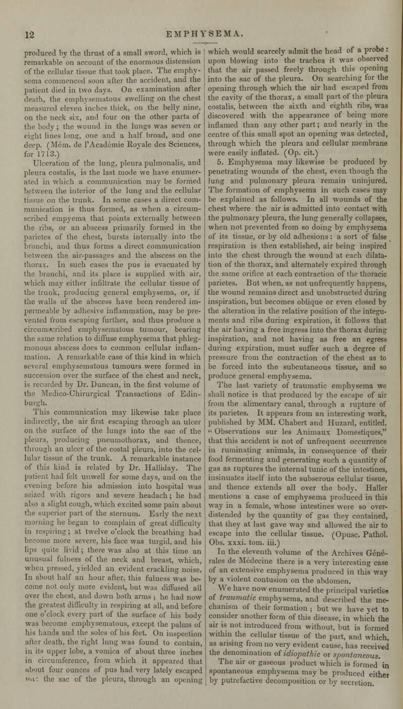 produced by the thrust of a small sword, which is remarkable on account of the enormous distension of the cellular tissue that took place. The emphy- sema commenced soon after the accident, and the patient died in two days. On examination after death, the emphysematous swelling on the chest measured eleven inches thick, on the belly nine, on the neck six, and four on the other parts of the body; the wound in the lungs was seven or eight lines long, one and a half broad, and one deep. (Mem. de I'Academie Royale des Sciences, for 1713.) Ulceration of the lung, pleura pulmonalis, and pleura costalis, is the last mode we have enumer- ated in which a communication may be formed between the interior of the lung and the cellular tissue on the trunk. In some cases a direct com- munication is thus formed, as when a circum- scribed empyema that points externally between the ribs, or an abscess primarily formed in the parietes of the chest, bursts internally into the bronchi, and thus forms a direct communication between the air-passages and the abscess on the thorax. In such cases the pus is evacuated by the bronchi, and its place is supplied with air, which may either infiltrate the cellular tissue of the trunk, producing general emphysema, or, if the walls of the abscess have been rendered im- permeable by adhesive inflammation, may be pre- vented from escaping further, and thus produce a circumjsribed emphysematous tumour, bearing the same relation to diffuse emphysema that phleg- monous abscess does to common cellular inflam- mation. A remarkable case of this kind in which several emphysematous tumours were formed in succession over the surface of the chest and neck, is recorded by Dr. Duncan, in the first volume of the Medico-Chirurgical Transactions of Edin- burgh. This communication may likewise take place indirectly, the air first escaping through an ulcer on the surface of the lungs into the sac of the pleura, producing pneumothorax, and thence, through an ulcer of the costal pleura, into the cel- lular tissue of the trunk. A remarkable instance of this kind is related by Dr. Halliday. The patient had felt unwell for some days, and on the evening before his admission into hospital was seized with rigors and severe headach; he had also a slight cough, which excited some pain about the superior part of the sternum. Early the next morning he began to complain of great diihculty in respiring; at twelve o'clock the breathing had become more severe, his face was turgid, and his lips quite livid ; there was also at this time an unusual fulness of the neck and breast, which, when pressed, yielded an evident crackling noise. In about half an hour after, this fulness was be- come not only more evident, but was diffused all over the chest, and down both arms ; he had now the greatest difficulty in respiring at all, and before one o'clock every part of the surface of his body was become emphysematous, except the palms of his hands and the soles of his feet. On inspection after death, the right lung was found to contain, in its upper lobe, a vomica of about three inches in circumference, from which it appeared that ubout four ounces of pus had very lately escaped iiii. the sac of the pleura, through an opening which would scarcely admit the head of a probe : upon blowing into the trachea it was observed that the air passed freely through this opening into the sac of the pleura. On searching for the opening through which the air had escaped from the cavity of the thorax, a small part of the pleura costalis, between the sixth and eighth ribs, was discovered with the appearance of being more inflamed than any other part; and nearly in the centre of this small spot an opening was detected, through which the pleura and cellular membrane were easily inflated. (Op. cit.) 5. Emphysema may likewise be produced by penetrating wounds of the chest, even though the lung and pulmonary pleura remain uninjured. The formation of emphysema in such cases may be explained as follows. In all wounds of the chest where the air is admitted into contact with the pulmonary pleura, the lung generally collapses, when not prevented from so doing by emphysema of its tissue, or by old adhesions: a sort of false respiration is then established, air being inspired into the chest through the wound at each dilata- tion of the thorax, and alternately expired through the same orifice at each contraction of the thoracic parietes. But when, as not unfrequently happens, the wound remains direct and unobstructed during inspiration, but becomes oblique or even closed by the alteration in the relative position of the integu- ments and ribs during expiration, it follows that the air having a free ingress into the thorax during inspiration, and not having as free an egress during expiration, must suffer such a degree of pressure from the contraction of the chest as to be forced into the subcutaneous tissue, and so produce general emphysema. The last variety of traumatic emphysema we shall notice is that produced by the escape of air from the alimentary canal, through a rupture of its parietes. It appears from an interesting work, published by MM. Chabert and Huzard, entitled,  Observations sur les Animaux Domestiques, that this accident is not of unfrequent occurrence in ruminating animals, in consequence of their food fermenting and generating such a quantity of gas as ruptures the internal tunic of the intestines, insinuates itself into the subserous cellular tissue, and thence extends all over the body. Haller mentions a case of emphysema produced in this way in a female, whose intestines were so over- distended by the quantity of gas they contained, that they at last gave way and allowed the air to escape into the cellular tissue. (Opusc. Pathol. Obs. xxxi. torn, iii.) In the eleventh volume of the Archives Gene- rales de Medecine there is a very interesting case of an extensive emphysema produced in this way by a violent contusion on the abdomen. We have now enumerated the principal varieties of traumatic emphysema, and described the me- chanism of their formation ; but we have yet to consider another form of this disease, in which the air is not introduced from without, but is formed witliin the cellular tissue of the part, and which, as arising from no very evident cause, has received the denomination of idiopathic or spontaneous. The air or gaseous product which is formed* in spontaneous emphysema may be produced eithei by putrefactive decomposition or by secretion.