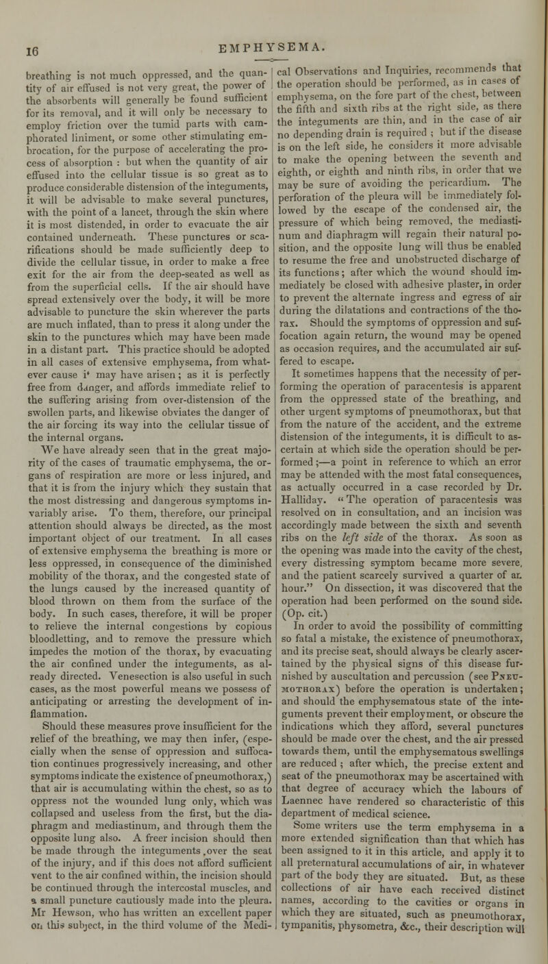 breathing is not much oppressed, and the quan- tity of air effused is not very great, the power of the absorbents will generally be found sufficient for its removal, and it will only be necessary to employ friction over the tumid parts with cam- phorated liniment, or some other stimulating em- brocation, for the purpose of accelerating the pro- cess of absorption : but when the quantity of air effused into the cellular tissue is so great as to produce considerable distension of the integuments, it will be advisable to make several punctures, with the point of a lancet, through the skin where it is most distended, in order to evacuate the air contained underneath. These punctures or sca- rifications should be made sufficiently deep to divide the cellular tissue, in order to make a free exit for the air from the deep-seated as well as from the superficial cells. If the air should have spread extensively over the body, it will be more advisable to puncture the skin wherever the parts are much inflated, than to press it along under the skin to the punctures which may have been made in a distant part. This practice should be adopted in all cases of extensive emphysema, from what- ever cause i* may have arisen; as it is perfectly free from d<inger, and affords immediate relief to the suffering arising from over-distension of the swollen parts, and likewise obviates the danger of the air forcing its way into the cellular tissue of the internal organs. We have already seen that in the great majo- rity of the cases of traumatic emphysema, the or- gans of respiration are more or less injured, and that it is from the injury which they sustain that the most distressing and dangerous symptoms in- variably arise. To them, therefore, our principal attention should always be directed, as the most important object of our treatment. In all cases of extensive emphysema the breathing is more or less oppressed, in consequence of the diminished mobility of the thorax, and the congested state of the lungs caused by the increased quantity of blood thrown on them from the surface of the body. In such cases, therefore, it will be proper to relieve the internal congestions by copious bloodletting, and to remove the pressure which impedes the motion of the thorax, by evacuating the air confined under the integuments, as al- ready directed. Venesection is also useful in such cases, as the most powerful means we possess of anticipating or arresting the development of in- flammation. Should these measures prove insufficient for the rehef of the breathing, we may then infer, (espe- cially when the sense of oppression and suffoca- tion continues progressively increasing, and other symptoms indicate the existence of pneumothorax,) that air is accumulating within the chest, so as to oppress not the wounded lung only, which was collapsed and useless from the first, but the dia- phragm and mediastinum, and through them the opposite lung also. A freer incision should then be made through the integuments .over the seal of the injury, and if this does not afford sufficient vent to the air confined within, the incision should be continued through the intercostal muscles, and a small puncture cautiously made into the pleura. Mr Hewson, who has written an excellent paper on this subject, in the third volume of the Medi- cal Observations and Inquiries, recommends that the operation should be performed, as in cases of emphysema, on the fore part of the chest, between the fifth and sixth ribs at the right side, as there the integuments are thin, and in the case of air no depending drain is required ; but if the disease is on the left side, he considers it more advisable to make the opening between the seventh and eighth, or eighth and ninth ribs, in order that we may be sure of avoiding the pericardium. The perforation of the pleura will be immediately fol- lowed by the escape of the condensed air, the pressure of which being removed, the mediasti- num and diaphragm will regain their natural po- sition, and the opposite lung will thus be enabled to resume the free and unobstructed discharge of its functions; after which the wound should im- mediately be closed with adhesive plaster, in order to prevent the alternate ingress and egress of air during the dilatations and contractions of the tho- rax. Should the symptoms of oppression and suf- focation again return, the wound may be opened as occasion requires, and the accumulated air suf- fered to escape. It sometimes happens that the necessity of per- forming the operation of paracentesis is apparent from the oppressed state of the breathing, and other urgent symptoms of pneumothorax, but that from the nature of the accident, and the extreme distension of the integuments, it is difficult to as- certain at which side the operation should be per- formed ;—a point in reference to which an error may be attended with the most fatal consequences, as actually occurred in a case recorded by Dr. Halliday.  The operation of paracentesis was resolved on in consultation, and an incision was accordingly made between the sixth and seventh ribs on the left side of the thorax. As soon as the opening was made into the cavity of the chest, every distressing symptom became more severe, and the patient scarcely survived a quarter of an hour. On dissection, it was discovered that the operation had been performed on the sound side. (Op. cit.) In order to avoid the possibility of committing so fatal a mistake, the existence of pneumothorax, and its precise seat, should always be clearly ascer- tained by the physical signs of this disease fur- nished by auscultation and percussion (see Pneu- mothorax) before the operation is undertaken; and should the emphysematous state of the inte- guments prevent their employment, or obscure the indications which they afford, several punctures should be made over the chest, and the air pressed towards them, until the emphysematous swellings are reduced ; after which, the precise extent and seat of the pneumothorax may be ascertained with that degree of accuracy which the labours of Laennec have rendered so characteristic of this department of medical science. Some writers use the term emphysema in a more extended signification than that which has been assigned to it in this article, and apply it to all preternatural accumulations of air, in whatever part of the body they are situated. But, as these collections of air have each received distinct names, according to the cavities or organs in which they are situated, such as pneumothorax, tympanitis, physometra, «&c., their description will